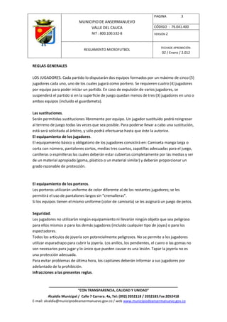 PAGINA           3
                            MUNICIPIO DE ANSERMANUEVO
                                 VALLE DEL CAUCA                          CÓDIGO : 76.041.400
                                    NIT : 800.100.532-8                   VERSIÓN 2



                                                                              FECHADE APROBACIÓN:
                               REGLAMENTO MICROFUTBOL
                                                                               02 / Enero / 2.012


REGLAS GENERALES

LOS JUGADORES. Cada partido lo disputarán dos equipos formados por un máximo de cinco (5)
jugadores cada uno, uno de los cuales jugará como portero. Se requieren cuatro (4) jugadores
por equipo para poder iniciar un partido. En caso de expulsión de varios jugadores, se
suspenderá el partido si en la superficie de juego quedan menos de tres (3) jugadores en uno o
ambos equipos (incluido el guardameta).

Las sustituciones.
Serán permitidas sustituciones libremente por equipo. Un jugador sustituido podrá reingresar
al terreno de juego todas las veces que sea posible. Para poderse llevar a cabo una sustitución,
está será solicitada al árbitro, y sólo podrá efectuarse hasta que éste la autorice.
El equipamiento de los jugadores.
El equipamiento básico y obligatorio de los jugadores consistirá en: Camiseta manga larga o
corta con número, pantalones cortos, medias tres cuartos, zapatillas adecuadas para el juego,
canilleras o espinilleras las cuales deberán estar cubiertas completamente por las medias y ser
de un material apropiado (goma, plástico o un material similar) y deberán proporcionar un
grado razonable de protección.



El equipamiento de los porteros.
Los porteros utilizarán uniforme de color diferente al de los restantes jugadores; se les
permitirá el uso de pantalones largos sin "cremalleras".
Si los equipos tienen el mismo uniforme (color de camiseta) se les asignará un juego de petos.

Seguridad.
Los jugadores no utilizarán ningún equipamiento ni llevarán ningún objeto que sea peligroso
para ellos mismos o para los demás jugadores (incluido cualquier tipo de joyas) o para los
espectadores.
Todos los artículos de joyería son potencialmente peligrosos. No se permite a los jugadores
utilizar esparadrapo para cubrir la joyería. Los anillos, los pendientes, el cuero o las gomas no
son necesarios para jugar y lo único que pueden causar es una lesión. Tapar la joyería no es
una protección adecuada.
Para evitar problemas de última hora, los capitanes deberán informar a sus jugadores por
adelantado de la prohibición.
Infracciones a las presentes reglas.


          ____________________________________________________________________
                         “CON TRANSPARENCIA, CALIDAD Y UNIDAD”
           Alcaldía Municipal / Calle 7 Carrera. 4a, Tel: (092) 2052118 / 2052183.Fax 2052418
E-mail: alcaldia@municipiodeansermanuevo.gov.co / web www.municipiodeansermanuevo.gov.co
 