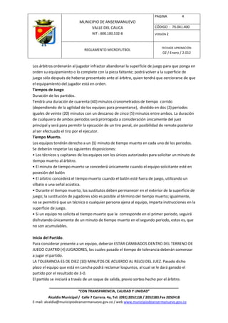 PAGINA           4
                            MUNICIPIO DE ANSERMANUEVO
                                 VALLE DEL CAUCA                         CÓDIGO : 76.041.400
                                    NIT : 800.100.532-8                  VERSIÓN 2



                                                                              FECHADE APROBACIÓN:
                               REGLAMENTO MICROFUTBOL
                                                                              02 / Enero / 2.012


Los árbitros ordenarán al jugador infractor abandonar la superficie de juego para que ponga en
orden su equipamiento o lo complete con la pieza faltante; podrá volver a la superficie de
juego sólo después de haberse presentado ante el árbitro, quien tendrá que cerciorarse de que
el equipamiento del jugador está en orden.
Tiempos de Juego
Duración de los partidos.
Tendrá una duración de cuarenta (40) minutos cronometrados de tiempo corrido
(dependiendo de la agilidad de los equipos para presentarse), dividido en dos (2) periodos
iguales de veinte (20) minutos con un descanso de cinco (5) minutos entre ambos. La duración
de cualquiera de ambos periodos será prorrogada a consideración únicamente del juez
principal y será para permitir la ejecución de un tiro penal, sin posibilidad de remate posterior
al ser efectuado el tiro por el ejecutor.
Tiempo Muerto.
Los equipos tendrán derecho a un (1) minuto de tiempo muerto en cada uno de los periodos.
Se deberán respetar las siguientes disposiciones:
• Los técnicos y capitanes de los equipos son los únicos autorizados para solicitar un minuto de
tiempo muerto al árbitro.
• El minuto de tiempo muerto se concederá únicamente cuando el equipo solicitante esté en
posesión del balón
• El árbitro concederá el tiempo muerto cuando el balón esté fuera de juego, utilizando un
silbato o una señal acústica.
• Durante el tiempo muerto, los sustitutos deben permanecer en el exterior de la superficie de
juego; la sustitución de jugadores sólo es posible al término del tiempo muerto; igualmente,
no se permitirá que un técnico o cualquier persona ajena al equipo, imparta instrucciones en la
superficie de juego.
• Si un equipo no solicita el tiempo muerto que le corresponde en el primer periodo, seguirá
disfrutando únicamente de un minuto de tiempo muerto en el segundo periodo, estos es, que
no son acumulables.

Inicio del Partido.
Para considerar presente a un equipo, deberán ESTAR CAMBIADOS DENTRO DEL TERRENO DE
JUEGO CUATRO (4) JUGADORES, los cuales pasado el tiempo de tolerancia deberán comenzar
a jugar el partido.
LA TOLERANCIA ES DE DIEZ (10) MINUTOS DE ACUERDO AL RELOJ DEL JUEZ. Pasado dicho
plazo el equipo que está en cancha podrá reclamar lospuntos, al cual se le dará ganado el
partido por el resultado de 3-0.
El partido se iniciará a través de un saque de salida, previo sorteo hecho por el árbitro.
          ____________________________________________________________________
                         “CON TRANSPARENCIA, CALIDAD Y UNIDAD”
           Alcaldía Municipal / Calle 7 Carrera. 4a, Tel: (092) 2052118 / 2052183.Fax 2052418
E-mail: alcaldia@municipiodeansermanuevo.gov.co / web www.municipiodeansermanuevo.gov.co
 