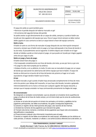 PAGINA           5
                            MUNICIPIO DE ANSERMANUEVO
                                 VALLE DEL CAUCA                          CÓDIGO : 76.041.400
                                    NIT : 800.100.532-8                   VERSIÓN 2



                                                                              FECHADE APROBACIÓN:
                               REGLAMENTO MICROFUTBOL
                                                                               02 / Enero / 2.012


El saque de salida se usará también para:
• Reiniciar el partido después de haberse marcado un gol
• Al comienzo del segundo tiempo del partido
Se podrá anotar un gol directamente de un saque de salida, siempre y cuando el balón sea
tocado por dos jugadores del equipo que saca. Para el saque inicial siempre se debe realizar
doble jugada en caso contrario se dará un saque lateral a favor del equipo contrario.
Balón al piso.
El balón al suelo es una forma de reanudar el juego después de una interrupción temporal
necesaria, siempre que el balón esté en juego y no haya sobrepasado ni las líneas de banda ni
las de meta. El procedimiento será el siguiente: El árbitro dejará caer el balón en el lugar
donde se hallaba cuando se interrumpió el juego, sin que pueda ser tocado por ningún jugador
antes de que caiga al suelo.
Balón en juego y fuera de juego.
El balón estará fuera de juego si:
• Ha traspasado completamente una línea de banda o de meta, ya sea por tierra o por aire
• El juego ha sido interrumpido por los árbitros
• Golpea el techo, o en su defecto, la malla. En este caso se reanudará el juego con un saque
de banda que ejecutarán los adversarios del último equipo que tocó el balón. El saque de
banda se efectuará en el punto de la línea de banda más próximo al lugar en el suelo
equivalente al lugar donde el balón tocó el techo.
El Gol.
Se habrá marcado un gol cuando el balón haya atravesado completamente la línea de meta
entre los postes y por debajo del travesaño, sin que haya sido llevado, lanzado o golpeado
intencionadamente con la mano o el brazo por cualquier jugador del equipo atacante, y
siempre que el equipo anotador no haya contravenido previamente las Reglas de Juego.

El cronometrador
Se designará un anotador-cronometrador, que se ubicarán en el exterior de la superficie de
juego a la altura de la línea de medio campo y en el mismo lado que la zona de sustituciones.
Funciones
a) Anotar en el acta del encuentro el número de camiseta y el nombre y apellidos de los
jugadores participantes, las faltas acumulativas, los goles conseguidos legalmente...
b) Llevará un registro de las interrupciones del juego y las razones de las mismas.
c) Anotará los números de los jugadores que marcaron los goles.
d) Tomará nota de los números y nombres de los jugadores que hayan sido amonestados,
descalificados o expulsados.
e) Proporcionará cualquier otra información importante para el juego.
f) Llevará un registro de las faltas acumulativas de cada equipo, señaladas por los árbitros en
cada período, e indicará, mediante un silbato o una señal acústica diferente de la del árbitro, la
          ____________________________________________________________________
                         “CON TRANSPARENCIA, CALIDAD Y UNIDAD”
           Alcaldía Municipal / Calle 7 Carrera. 4a, Tel: (092) 2052118 / 2052183.Fax 2052418
E-mail: alcaldia@municipiodeansermanuevo.gov.co / web www.municipiodeansermanuevo.gov.co
 