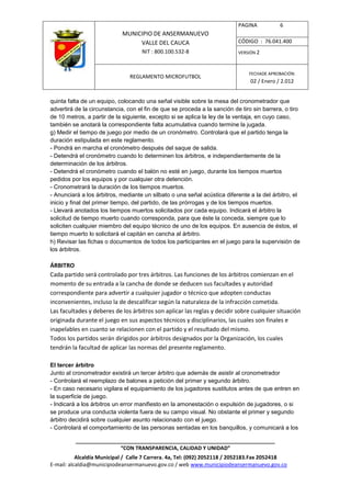 PAGINA           6
                            MUNICIPIO DE ANSERMANUEVO
                                 VALLE DEL CAUCA                           CÓDIGO : 76.041.400
                                    NIT : 800.100.532-8                    VERSIÓN 2



                                                                               FECHADE APROBACIÓN:
                               REGLAMENTO MICROFUTBOL
                                                                                02 / Enero / 2.012


quinta falta de un equipo, colocando una señal visible sobre la mesa del cronometrador que
advertirá de la circunstancia, con el fin de que se proceda a la sanción de tiro sin barrera, o tiro
de 10 metros, a partir de la siguiente, excepto si se aplica la ley de la ventaja, en cuyo caso,
también se anotará la correspondiente falta acumulativa cuando termine la jugada.
g) Medir el tiempo de juego por medio de un cronómetro. Controlará que el partido tenga la
duración estipulada en este reglamento.
- Pondrá en marcha el cronómetro después del saque de salida.
- Detendrá el cronómetro cuando lo determinen los árbitros, e independientemente de la
determinación de los árbitros.
- Detendrá el cronómetro cuando el balón no esté en juego, durante los tiempos muertos
pedidos por los equipos y por cualquier otra detención.
- Cronometrará la duración de los tiempos muertos.
- Anunciará a los árbitros, mediante un silbato o una señal acústica diferente a la del árbitro, el
inicio y final del primer tiempo, del partido, de las prórrogas y de los tiempos muertos.
- Llevará anotados los tiempos muertos solicitados por cada equipo. Indicará el árbitro la
solicitud de tiempo muerto cuando corresponda, para que éste la conceda, siempre que lo
soliciten cualquier miembro del equipo técnico de uno de los equipos. En ausencia de éstos, el
tiempo muerto lo solicitará el capitán en cancha al árbitro.
h) Revisar las fichas o documentos de todos los participantes en el juego para la supervisión de
los árbitros.

ÁRBITRO
Cada partido será controlado por tres árbitros. Las funciones de los árbitros comienzan en el
momento de su entrada a la cancha de donde se deducen sus facultades y autoridad
correspondiente para advertir a cualquier jugador o técnico que adopten conductas
inconvenientes, incluso la de descalificar según la naturaleza de la infracción cometida.
Las facultades y deberes de los árbitros son aplicar las reglas y decidir sobre cualquier situación
originada durante el juego en sus aspectos técnicos y disciplinarios, las cuales son finales e
inapelables en cuanto se relacionen con el partido y el resultado del mismo.
Todos los partidos serán dirigidos por árbitros designados por la Organización, los cuales
tendrán la facultad de aplicar las normas del presente reglamento.

El tercer árbitro
Junto al cronometrador existirá un tercer árbitro que además de asistir al cronometrador
- Controlará el reemplazo de balones a petición del primer y segundo árbitro.
- En caso necesario vigilara el equipamiento de los jugadores sustitutos antes de que entren en
la superficie de juego.
- Indicará a los árbitros un error manifiesto en la amonestación o expulsión de jugadores, o si
se produce una conducta violenta fuera de su campo visual. No obstante el primer y segundo
árbitro decidirá sobre cualquier asunto relacionado con el juego.
- Controlará el comportamiento de las personas sentadas en los banquillos, y comunicará a los

          ____________________________________________________________________
                         “CON TRANSPARENCIA, CALIDAD Y UNIDAD”
           Alcaldía Municipal / Calle 7 Carrera. 4a, Tel: (092) 2052118 / 2052183.Fax 2052418
E-mail: alcaldia@municipiodeansermanuevo.gov.co / web www.municipiodeansermanuevo.gov.co
 