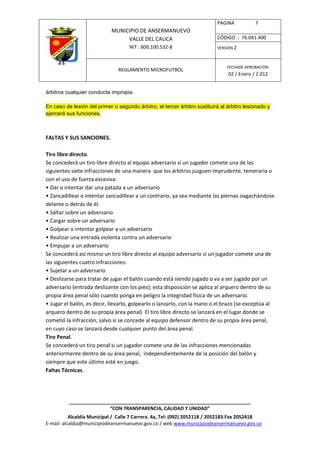 PAGINA           7
                             MUNICIPIO DE ANSERMANUEVO
                                  VALLE DEL CAUCA                          CÓDIGO : 76.041.400
                                    NIT : 800.100.532-8                    VERSIÓN 2



                                                                                FECHADE APROBACIÓN:
                                REGLAMENTO MICROFUTBOL
                                                                                02 / Enero / 2.012


árbitros cualquier conducta impropia.

En caso de lesión del primer o segundo árbitro, el tercer árbitro sustituirá al árbitro lesionado y
ejercerá sus funciones.



FALTAS Y SUS SANCIONES.

Tiro libre directo.
Se concederá un tiro libre directo al equipo adversario si un jugador comete una de las
siguientes siete infracciones de una manera que los árbitros juzguen imprudente, temeraria o
con el uso de fuerza excesiva:
• Dar o intentar dar una patada a un adversario
• Zancadillear o intentar zancadillear a un contrario, ya sea mediante las piernas oagachándose
delante o detrás de él.
• Saltar sobre un adversario
• Cargar sobre un adversario
• Golpear o intentar golpear a un adversario
• Realizar una entrada violenta contra un adversario
• Empujar a un adversario
Se concederá así mismo un tiro libre directo al equipo adversario si un jugador comete una de
las siguientes cuatro infracciones:
• Sujetar a un adversario
• Deslizarse para tratar de jugar el balón cuando está siendo jugado o va a ser jugado por un
adversario (entrada deslizante con los pies); esta disposición se aplica al arquero dentro de su
propia área penal sólo cuando ponga en peligro la integridad física de un adversario.
• Jugar el balón, es decir, llevarlo, golpearlo o lanzarlo, con la mano o el brazo (se exceptúa al
arquero dentro de su propia área penal) El tiro libre directo se lanzará en el lugar donde se
cometió la infracción, salvo si se concede al equipo defensor dentro de su propia área penal,
en cuyo caso se lanzará desde cualquier punto del área penal.
Tiro Penal.
Se concederá un tiro penal si un jugador comete una de las infracciones mencionadas
anteriormente dentro de su área penal, independientemente de la posición del balón y
siempre que este último esté en juego.
Faltas Técnicas.




          ____________________________________________________________________
                         “CON TRANSPARENCIA, CALIDAD Y UNIDAD”
           Alcaldía Municipal / Calle 7 Carrera. 4a, Tel: (092) 2052118 / 2052183.Fax 2052418
E-mail: alcaldia@municipiodeansermanuevo.gov.co / web www.municipiodeansermanuevo.gov.co
 