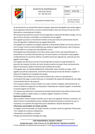 PAGINA           8
                            MUNICIPIO DE ANSERMANUEVO
                                 VALLE DEL CAUCA                          CÓDIGO : 76.041.400
                                    NIT : 800.100.532-8                   VERSIÓN 2



                                                                              FECHADE APROBACIÓN:
                               REGLAMENTO MICROFUTBOL
                                                                               02 / Enero / 2.012


Se sancionará con un lanzamiento lateral al equipo adversario del jugador que comete alguna
de las siguientes infracciones, el cual se realizará desde el sitio más cercano al cual ocurrió la
falta técnica, sancionada por el árbitro.
A) El arquero que demorara más de cinco (5) segundos la reposición del balón al juego, una vez
que el mismo estuviera controlado y en condiciones de ser jugado.
B) El jugador que pisara o inmovilizará el balón con los pies contra el suelo durante más de
cinco (5) segundos, impidiendo que sea jugado libremente.
C) El jugador que impidiera una jugada sujetando o atenazando el balón con los pies, pierna o
con el cuerpo, contra el suelo impidiendo que pueda ser jugado libremente, salvo el arquero,
estando caído en su propia área para defender su arco.
D) El jugador que haya pateado un tiro libre, penal, saque inicial o que haya efectuado un
lanzamiento, el cual haya sido devuelto por uno de los postes o el travesaño o haya pegado
accidentalmente en uno de los árbitros, no podrá tocarlo por segunda vez, antes de que otro
jugador rival lo haga.
E) El jugador que demorara más de cinco (5) segundos la puesta en juego del balón en
ejecución de cualquier tiro libre, de meta, de pena máxima, de saque inicial, de lanzamiento
lateral o de esquina, desde el momento que el árbitro da la orden.
F) El jugador que, no estando debidamente uniformado, tocara el balón en juego. G) El
jugador que utilizara expresiones, movimiento de brazos para tratar de distraer o engañar al
adversario, fingiendo ser compañero de equipo.
H) El arquero que recibiera con la (s) mano (s) dentro de su área, en reanudación o
continuación de juego, un pase hecho por un compañero de equipo (Se exceptúa de esta regla,
el lanzamiento lateral o de esquina).
I) Si el arquero soltara o situara el balón en el suelo, inmóvil o rodando, intencionalmente, el
mismo se hallará en juego para ser disputado o impulsado por cualquier jugador, no pudiendo
el arquero jugarlo con los pies.
J) El arquero que efectuara un lanzamiento de balón directamente más allá de la línea central,
sin haber tocado su medio campo o a cualquier jugador situado en el mismo.
Sanciones disciplinarias.
Sólo se podrán mostrar tarjetas amarillas, azul y rojas a los jugadores titulares y sustitutos. Los
árbitros tienen la autoridad para tomar medidas disciplinarias desde el momento en que se
incorporan a la superficie de juego hasta que la abandonan, después del pitazo final.
Infracciones sancionables con tarjeta amarilla.
Un jugador será amonestado con tarjeta amarilla, si comete una de las siguientes infracciones:
• Ser culpable de conducta antideportiva
• Desaprobar con palabras o acciones
Infringir persistentemente las Reglas de Juego.
          ____________________________________________________________________
                         “CON TRANSPARENCIA, CALIDAD Y UNIDAD”
           Alcaldía Municipal / Calle 7 Carrera. 4a, Tel: (092) 2052118 / 2052183.Fax 2052418
E-mail: alcaldia@municipiodeansermanuevo.gov.co / web www.municipiodeansermanuevo.gov.co
 