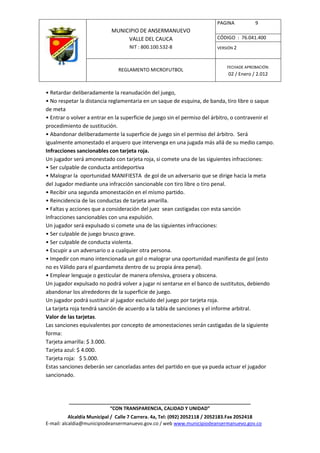 PAGINA           9
                            MUNICIPIO DE ANSERMANUEVO
                                 VALLE DEL CAUCA                         CÓDIGO : 76.041.400
                                    NIT : 800.100.532-8                  VERSIÓN 2



                                                                              FECHADE APROBACIÓN:
                               REGLAMENTO MICROFUTBOL
                                                                              02 / Enero / 2.012


• Retardar deliberadamente la reanudación del juego,
• No respetar la distancia reglamentaria en un saque de esquina, de banda, tiro libre o saque
de meta
• Entrar o volver a entrar en la superficie de juego sin el permiso del árbitro, o contravenir el
procedimiento de sustitución.
• Abandonar deliberadamente la superficie de juego sin el permiso del árbitro. Será
igualmente amonestado el arquero que intervenga en una jugada más allá de su medio campo.
Infracciones sancionables con tarjeta roja.
Un jugador será amonestado con tarjeta roja, si comete una de las siguientes infracciones:
• Ser culpable de conducta antideportiva
• Malograr la oportunidad MANIFIESTA de gol de un adversario que se dirige hacia la meta
del Jugador mediante una infracción sancionable con tiro libre o tiro penal.
• Recibir una segunda amonestación en el mismo partido.
• Reincidencia de las conductas de tarjeta amarilla.
• Faltas y acciones que a consideración del juez sean castigadas con esta sanción
Infracciones sancionables con una expulsión.
Un jugador será expulsado si comete una de las siguientes infracciones:
• Ser culpable de juego brusco grave.
• Ser culpable de conducta violenta.
• Escupir a un adversario o a cualquier otra persona.
• Impedir con mano intencionada un gol o malograr una oportunidad manifiesta de gol (esto
no es Válido para el guardameta dentro de su propia área penal).
• Emplear lenguaje o gesticular de manera ofensiva, grosera y obscena.
Un jugador expulsado no podrá volver a jugar ni sentarse en el banco de sustitutos, debiendo
abandonar los alrededores de la superficie de juego.
Un jugador podrá sustituir al jugador excluido del juego por tarjeta roja.
La tarjeta roja tendrá sanción de acuerdo a la tabla de sanciones y el informe arbitral.
Valor de las tarjetas.
Las sanciones equivalentes por concepto de amonestaciones serán castigadas de la siguiente
forma:
Tarjeta amarilla: $ 3.000.
Tarjeta azul: $ 4.000.
Tarjeta roja: $ 5.000.
Estas sanciones deberán ser canceladas antes del partido en que ya pueda actuar el jugador
sancionado.



          ____________________________________________________________________
                         “CON TRANSPARENCIA, CALIDAD Y UNIDAD”
           Alcaldía Municipal / Calle 7 Carrera. 4a, Tel: (092) 2052118 / 2052183.Fax 2052418
E-mail: alcaldia@municipiodeansermanuevo.gov.co / web www.municipiodeansermanuevo.gov.co
 