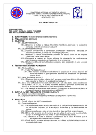 UNIVERSIDAD NACIONAL AUTONOMA DE MEXICO
                      COLEGIO DE CIENCIAS Y HUMANIDADAES PLANTEL ORIENTE
                             CUERPO DE ATENCION DE EMERGENCIAS
                                        GENERACION XXII


                                       REGLAMENTO MODULO III



COORDINADORES:
TBE: VIANEY CAROLINA JIMENO TRONCOSO
TBE: IMER GUILLERMO HERRERA OLVERA

   1. CURSO-TALLER: TECNICO BASICO EN EMERGENCIAS
   2. ÁREA: LESIONES COMUNES
   3. OBJETIVOS:
         3.1.1.OBJETIVO GENERAL
             3.1.1.1.El alumno al finalizar el módulo obtendrá las habilidades, destrezas y la perspectiva
                      teórica del contenido temático del Modulo III.
         3.1.2.OBJETIVOS ESPECIFICOS:
             3.1.2.1.Realizar correctamente la identificación, clasificación y tratamiento adecuado, en
                      pacientes con heridas, quemaduras, hemorragias y fracturas.
             3.1.2.2.Aprenderá a derivar correctamente pacientes en estado crítico en las mejores
                      condiciones y en el centro óptimo.
             3.1.2.3.Aprenderá a realizar en forma eficiente la ministración de medicamentos
                      parenterales de prescripción, en la atención de la emergencia.
             3.1.2.4.El alumno obtendrá las habilidades necesarias para colocación de vías venosas
                      periféricas.
   4. REQUISITOS DE INGRESO AL MODULO
         4.1.1. Nivel académico
             4.1.1.1.Haber Aprobado el modulo I
                 4.1.1.1.1.De no tener aprobado modulo I tiene de plazo hasta 1 semana después del
                            inicio del modulo III, para presentar dictamen de aprobación con promedio
                            mínimo de 6.0
         4.1.2.Haber Aprobado el Modulo II
             4.1.2.1.El alumno tiene un plazo máximo de 3 semanas posteriores al inicio del modulo III,
                      para presentar el dictamen de aprobación del Modulo II.
         4.1.3.De no tener calificación mínima de 6.0 en el modulo I y II antes de los plazos establecidos
               en el punto 4.1.1 y 4.1.2., el alumno no tendrá derecho a presentar examen final de
               modulo III. Y aunque lo presentara, su calificación quedaría anulada.
             4.1.3.1.De presentar el examen sin tener derecho a presentarlo el alumno será acreedor a
                      una sanción según el reglamento interno del CUATE.
   5. CUMPLIR AL 100% REGLAMENTO INTERNO DEL CUATE
         5.1.1.Deberá traer uniforme completo
         5.1.2.Dirigirse en todo momento con respeto hacia sus compañeros y profesores.

   6. ASISTENCIA
         6.1.1.Cumplir mínimo con el 85% de asistencia.
         6.1.2.Presentar el examen
             6.1.2.1.La asistencia se llevara a cabo por medio de la calificación del examen escrito del
                     día, el cual es propuesto por el encargado de la clase y los coordinadores del
                     modulo.
             6.1.2.2.El examen se llevara a cabo al inicio, durante la clase o al final, sin previo aviso.
             6.1.2.3.El no estar presente en el momento que se aplica el examen, se considera falta,
                     aunque el alumno permanezca dentro de las instalaciones del plantel.
                 6.1.2.3.1.Esto no le quita el derecho a permanecer en la clase. Al menos que el
                           encargado de la clase decida lo contrario.
             6.1.2.4.Si el alumno requiere retirarse temprano por alguna actividad deberá avisar al
                     encargado de la clase.
 