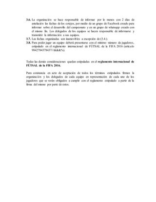 3.6. La organización se hace responsable de informar por lo menos con 2 días de
antelación las fechas de los cotejos, por medio de un grupo de Facebook creado para
informar sobre el desarrollo del campeonato y en un grupo de whatsapp creado con
el mismo fin. Los delegados de los equipos se hacen responsable de informarse y
transmitir la información a sus equipos.
3.7. Las fechas organizadas son inamovibles a excepción de (3.4.).
3.8. Para poder jugar un equipo deberá presentarse con el mínimo número de jugadores,
estipulado en el reglamento internacional de FÚTSAL de la FIFA 2016 (artículo
9842784378437///&&&%).
Todas las demás consideraciones quedan estipuladas en el reglamento internacional de
FÚTSAL de la FIFA 2016.
Para constancia en acto de aceptación de todos los términos estipulados firman la
organización y los delegados de cada equipo en representación de cada uno de los
jugadores que se verán obligados a cumplir con el reglamento estipulado a partir de la
firma del mismo por parte de estos.
 