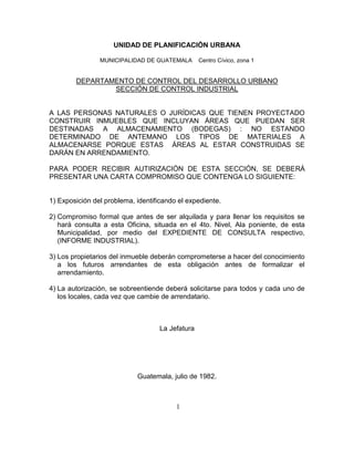 1
UNIDAD DE PLANIFICACIÓN URBANA
MUNICIPALIDAD DE GUATEMALA Centro Cívico, zona 1
DEPARTAMENTO DE CONTROL DEL DESARROLLO URBANO
SECCIÓN DE CONTROL INDUSTRIAL
A LAS PERSONAS NATURALES O JURÍDICAS QUE TIENEN PROYECTADO
CONSTRUIR INMUEBLES QUE INCLUYAN ÁREAS QUE PUEDAN SER
DESTINADAS A ALMACENAMIENTO (BODEGAS) : NO ESTANDO
DETERMINADO DE ANTEMANO LOS TIPOS DE MATERIALES A
ALMACENARSE PORQUE ESTAS ÁREAS AL ESTAR CONSTRUIDAS SE
DARÁN EN ARRENDAMIENTO.
PARA PODER RECIBIR AUTIRIZACIÓN DE ESTA SECCIÓN, SE DEBERÁ
PRESENTAR UNA CARTA COMPROMISO QUE CONTENGA LO SIGUIENTE:
1) Exposición del problema, identificando el expediente.
2) Compromiso formal que antes de ser alquilada y para llenar los requisitos se
hará consulta a esta Oficina, situada en el 4to. Nivel, Ala poniente, de esta
Municipalidad, por medio del EXPEDIENTE DE CONSULTA respectivo,
(INFORME INDUSTRIAL).
3) Los propietarios del inmueble deberán comprometerse a hacer del conocimiento
a los futuros arrendantes de esta obligación antes de formalizar el
arrendamiento.
4) La autorización, se sobreentiende deberá solicitarse para todos y cada uno de
los locales, cada vez que cambie de arrendatario.
La Jefatura
Guatemala, julio de 1982.
 