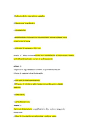 c) Indicación de los materiales de acabados;
d) Nombres de los ambientes;
e) Mobiliario fijo;
f) Amoblamiento, cuando se trate de dimensiones mínimas o sea necesario
para entender el uso; y
g) Ubicación de los tableros eléctricos.
Artículo 10.- Si se trata de una ampliación o remodelación, los planos deben contener
la identificación de la obra nueva y de la obra existente.
Artículo 11
Los planos de seguridad deben contener la siguiente información:
a) Rutas de escape e indicación de salidas;
b) Ubicación de luces de emergencia;
c) Ubicación de extintores, gabinetes contra incendio, y elementos de
detección
d) Señalización;
e) Zonas de seguridad;
Artículo 12
El proyecto de estructuras para edificaciones debe contener la siguiente
información:
a) Plano de cimentación, con referencia al estudio de suelos;
 