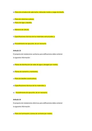 b) Plano de armadura de cada techo, indicando niveles y cargas de diseño;
c) Plano de columnas y placas;
d) Plano de vigas y detalles;
e) Memoria de cálculo;
f) Especificaciones técnicas de los materiales estructurales; y
g) Procedimiento de ejecución, de ser necesario.
Artículo 13
El proyecto de instalaciones sanitarias para edificaciones debe contener
la siguiente información:
a) Planos de distribución de redes de agua y desagüe por niveles;
b) Planos de isometría y montantes;
c) Plano de detalles constructivos;
d) Especificaciones técnicas de los materiales; y
e) Procedimiento de ejecución, de ser necesario.
Artículo 14
El proyecto de instalaciones eléctricas para edificaciones debe contener
la siguiente información:
a) Plano de iluminación y tomas de corriente por niveles;
 