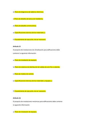 b) Plano de diagramas de tableros eléctricos;
c) Plano de detalles de banco de medidores;
d) Plano de detalles constructivos;
e) Especificaciones técnicas de los materiales; y
f) Procedimiento de ejecución, de ser necesario.
Artículo 15
El proyecto de instalaciones de climatización para edificaciones debe
contener la siguiente información:
a) Plano de instalación de equipos;
b) Plano de sistemas de distribución de salidas de aire frío o caliente;
c) Plano de medios de control;
e) Especificaciones técnicas de los materiales y equipos; y
f) Procedimiento de ejecución, de ser necesario.
Artículo 16
El proyecto de instalaciones mecánicas para edificaciones debe contener
la siguiente información:
a) Plano de instalación de equipos;
 