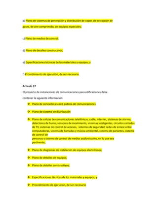 b) Plano de sistemas de generación y distribución de vapor, de extracción de
gases, de aire comprimido, de equipos especiales;
c) Plano de medios de control;
d) Plano de detalles constructivos;
e) Especificaciones técnicas de los materiales y equipos; y
f) Procedimiento de ejecución, de ser necesario.
Artículo 17
El proyecto de instalaciones de comunicaciones para edificaciones debe
contener la siguiente información:
 Plano de conexión a la red pública de comunicaciones
 Plano de sistema de distribución
 Plano de salidas de comunicaciones telefónicas, cable, internet, sistemas de alarma,
detectores de humo, sensores de movimiento, sistemas inteligentes, circuitos cerrados
de TV, sistemas de control de accesos, sistemas de seguridad, redes de enlace entre
computadoras, sistema de llamadas y música ambiental, sistema de parlantes, sistema
de control de
personas y sistema de control de medios audiovisuales, en lo que sea
pertinente;
 Plano de diagramas de instalación de equipos electrónicos;
 Plano de detalles de equipos;
 Plano de detalles constructivos;
 Especificaciones técnicas de los materiales y equipos; y
 Procedimiento de ejecución, de ser necesario
 