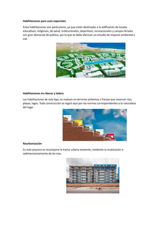 Habilitaciones para usos especiales
Estas habilitaciones son particulares, ya que están destinadas a la edificación de locales
educativos, religiosos, de salud, institucionales, deportivos, recreacionales y campos feriales
con gran demanda de público, por lo que se debe efectuar un estudio de impacto ambiental y
vial.
Habilitaciones en riberas y ladera
Las habilitaciones de este tipo, se realizan en terrenos próximos a franjas que reservan ríos,
playas, lagos. Toda construcción se regirá aquí por las normas correspondientes a la naturaleza
del lugar.
Reurbanización
En este proceso se recompone la trama urbana existente, mediante la reubicación o
redimensionamiento de las vías.
 
