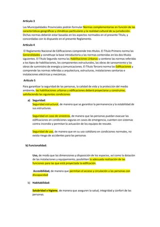 Artículo 3
Las Municipalidades Provinciales podrán formular Normas complementarias en función de las
características geográficas y climáticas particulares y la realidad cultural de su jurisdicción.
Dichas normas deberán estar basadas en los aspectos normados en el presente Título, y
concordadas con lo dispuesto en el presente Reglamento.
Artículo 4
El Reglamento Nacional de Edificaciones comprende tres títulos. El Título Primero norma las
Generalidades y constituye la base introductoria a las normas contenidas en los dos títulos
siguientes. El Título Segundo norma las Habilitaciones Urbanas y contiene las normas referidas
a los tipos de habilitaciones, los componentes estructurales, las obras de saneamiento y las
obras de suministro de energía y comunicaciones. El Título Tercero norma las Edificaciones y
comprende las normas referidas a arquitectura, estructuras, instalaciones sanitarias e
instalaciones eléctricas y mecánicas.
Artículo 5
Para garantizar la seguridad de las personas, la calidad de vida y la protección del medio
ambiente, las habilitaciones urbanas y edificaciones deberá proyectarse y construirse,
satisfaciendo las siguientes condiciones:
a) Seguridad:
Seguridad estructural, de manera que se garantice la permanencia y la estabilidad de
sus estructuras.
Seguridad en caso de siniestros, de manera que las personas puedan evacuar las
edificaciones en condiciones seguras en casos de emergencia, cuenten con sistemas
contra incendio y permitan la actuación de los equipos de rescate.
Seguridad de uso, de manera que en su uso cotidiano en condiciones normales, no
exista riesgo de accidentes para las personas
b) Funcionalidad:
Uso, de modo que las dimensiones y disposición de los espacios, así como la dotación
de las instalaciones y equipamiento, posibiliten la adecuada realización de las
funciones para las que está proyectada la edificación.
Accesibilidad, de manera que permitan el acceso y circulación a las personas con
discapacidad
b) Habitabilidad:
Salubridad e higiene, de manera que aseguren la salud, integridad y confort de las
personas.
 