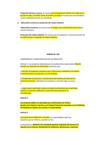 Protección térmica y sonora, de manera que la temperatura interior y el ruido que se
perciba en ellas, no atente contra el confort y la salud de las personas permitiéndoles
realizar satisfactoriamente sus actividades.
c) Adecuación al entorno y protección del medio ambiente
Adecuación al entorno, de manera que se integre a las características de la zona de
manera armónica.
Protección del medio ambiente, de manera que la localización y el funcionamiento de
las edificaciones no degraden el medio ambiente.
NORMA GE. 020
COMPONENTES Y CARACTERÍSTICAS DE LOS PROYECTOS
Artículo 1.- Los proyectos elaborados por los profesionales responsables deberán
cumplir con requisitos de información suficiente para:
a) Permitir al propietario reconocer que la información contenida en los planos
y especificaciones corresponde a sus necesidades
b) Comprender los alcances y características del proyecto por parte de las
comisiones técnicas calificadoras de proyectos o de quién haga sus veces;
y
c) Lograr que el constructor cuente con todos los elementos que le permitan
estimar el costo de la edificación y posteriormente ejecutarla sin
contratiempos
Artículo 2
Los proyectos deben ser ejecutados por profesionales con Título a
Nombre de la Nación, inscritos en el Colegio Profesional respectivo y con Certificado
de Habilitación vigente, de acuerdo a su especialidad.
Artículo 3
Los proyectos de edificación se dividen por especialidades según los
aspectos a que se refieren, y pueden ser de:
a) Arquitectura, referente a la concepción general, ocupación del terreno y la
relación con el entorno, distribución de ambientes, dimensiones, relaciones
 