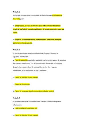 Artículo 5
Los proyectos de arquitectura pueden ser formulados en dos niveles de
desarrollo y son:
a) Anteproyecto, cuando se elaboran para obtener la aprobación del
propietario y/o de la comisión calificadora de proyectos o quién haga sus
veces.
b) Proyecto, cuando se elaboran para obtener la licencia de obra y ser
posteriormente ejecutados.
Artículo 6
El anteproyecto de arquitectura para edificación debe contener la
siguiente información:
a) Plano de ubicación, que indica la posición del terreno respecto de las calles
adyacentes, dimensiones, uso de los inmuebles colindantes y cuadro de
áreas, incluyendo un plano de localización, con las vías y lugares
importantes de la zona donde se ubica el terreno
b) Planos de distribución por niveles
c) Planos de elevaciones
d) Planos de cortes por los elementos de circulación vertical
Artículo 7
El proyecto de arquitectura para edificación debe contener la siguiente
información:
a) Plano de localización y ubicación;
b) Planos de distribución por niveles;
 