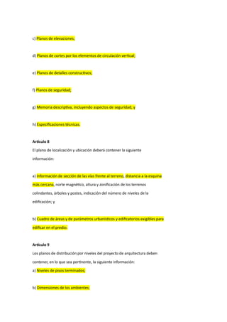 c) Planos de elevaciones;
d) Planos de cortes por los elementos de circulación vertical;
e) Planos de detalles constructivos;
f) Planos de seguridad;
g) Memoria descriptiva, incluyendo aspectos de seguridad; y
h) Especificaciones técnicas.
Artículo 8
El plano de localización y ubicación deberá contener la siguiente
información:
a) Información de sección de las vías frente al terreno, distancia a la esquina
más cercana, norte magnético, altura y zonificación de los terrenos
colindantes, árboles y postes, indicación del número de niveles de la
edificación; y
b) Cuadro de áreas y de parámetros urbanísticos y edificatorios exigibles para
edificar en el predio.
Artículo 9
Los planos de distribución por niveles del proyecto de arquitectura deben
contener, en lo que sea pertinente, la siguiente información:
a) Niveles de pisos terminados;
b) Dimensiones de los ambientes;
 