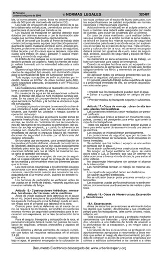 El Peruano
Jueves 8 de junio de 2006 320487NORMAS LEGALES
R
EPUBLICA DEL PERU
ble, tal como petróleo u otros, éstos no deberán producir
más de 500 ppm de monóxido de carbono (CO).
Las rutas de circulación de vehículos dentro de la ga-
lería deben estar señalizadas, previéndose zonas de res-
guardo para el personal que transita a pie.
Los equipos de transporte en general deberán estar
dotados con alarmas sonoras y con la iluminación ade-
cuada que permita distinguirlos oportunamente.
Todo el personal que acceda al frente de trabajo debe
contar con los siguientes equipos de protección personal :
guantes de cuero, máscaras contra el polvo, anteojos pro-
tectores, protectores contra el ruido, cascos de seguridad,
botas de jebe, y en los casos que se requiera, ropa ade-
cuada para trabajo en agua : pantalón y casaca imper-
meable y cinturón de seguridad.
El ámbito de los trabajos de excavación subterránea,
desde la portada de la galería, hasta los frentes de traba-
jo, estará iluminado con la intensidad adecuada a cada
actividad.
El personal que labora dentro de la galería contará con
cascos de seguridad tipo minero, con iluminación propia
para la eventualidad de falta de iluminación general.
Todo equipo susceptible de sufrir accidentes por in-
cendio, llevará un extintor de polvo químico seco ABC,
con la capacidad adecuada, de acuerdo a la NTP 833.032
(INDECOPI).
Las instalaciones eléctricas se realizarán con conduc-
tores y accesorios a prueba de agua.
En presencia de agua en las excavaciones subterrá-
neas, el drenaje del agua se hará mediante cunetas late-
rales. En los casos de contrapendiente la evacuación del
agua se hará por bombeo, y la bomba se ubicará en luga-
res señalizados.
Los equipos para los trabajos de excavación subterrá-
nea, contarán en lugar visible con las indicaciones del fa-
bricante, que ilustren los cuidados y riesgos durante la
operación del equipo.
En los casos en los que se requiera sujetar zonas de
aparente inestabilidad, usando sistemas de pernos de
anclaje, se tendrá en consideración las recomendacio-
nes del fabricante de los equipos de perforación, del sis-
tema de anclaje empleado, y cuando la adherencia se
consiga con productos químicos (epóxicos), el obrero
encargado de aplicar el producto seguirá las recomen-
daciones de seguridad indicadas por el fabricante del
epóxico empleado.
En los casos que se requiera, para la estabilización de
los paneles y bóvedas del túnel, el uso de concreto lanza-
do (shotcret), deberá ejecutarse con equipo especialmente
diseñado para este tipo de trabajos y tomando las pre-
cauciones debidas para que el rebote del material no cau-
se daño al operador del equipo.
Cuando se requiera el empleo de marcos de seguri-
dad, se exigirá el diseño previo del anclaje de las piernas
de los marcos y del ensamble entre las diferentes piezas
que lo forman.
Las conexiones neumáticas a los diferentes equipos
accionados con este sistema, serán revisados periódi-
camente, reemplazando cuando sea necesario las em-
paquetaduras o la misma unión, cuando se detecte fu-
gas de aire.
Los barrenos de perforación se verificarán antes de
ser usados en el frente de trabajo, retirando aquellos que
muestren señales de fatiga.
Artículo 16.- Construcciones hidráulicas : enroca-
dos, bocatomas, derivaciones, obras marítimas
Antes de iniciar cualquier obra definitiva en el cauce
de un río, deberá estudiarse las posibilidades de desviar
las aguas de modo que la zona de trabajo quede en seco,
sin riesgo para el personal que laborará en la obra.
Cuando para realizar defensas en el cauce de un
río, se requiera de enrocados, se tendrán en cuenta las
mismas normas de seguridad consideradas para la ex-
cavación con explosivos, en la fase de extracción de la
roca.
Para el carguío, transporte y colocación de la roca, el
personal encargado deberá contar con guantes de cuero,
casco de seguridad, anteojos protectores y zapatos de
seguridad.
Los estrobos y demás elementos de carguío cumpli-
rán con todos los requisitos estipulados en el artículo
2.4.26.
Cuando los trabajos de enrocado requieran labores
bajo el agua, el personal encargado de la colocación de
las rocas contará con el equipo de buceo adecuado, con
las especificaciones de calidad estipuladas en normas
nacionales o internacionales vigentes.
Adicionalmente a lo indicado en el acápite anterior, el
buzo u hombre rana deberá estar asegurado por medio
de cuerdas, para evitar ser arrastrado por la corriente.
En caso de obras marítimas, para realizar defen-
sas que protejan de la acción del mar la zona costera,
se tendrá en cuenta las mismas normas de seguridad
consideradas para la excavación de roca con explosi-
vos en la fase de extracción de la roca. Para el trans-
porte y colocación de la roca, el personal encargado
deberá contar con guantes de cuero, caso de seguri-
dad, anteojo, zapatos de seguridad y equipo de flota-
ción personal.
Se mantendrá en zona adyacente a la de trabajo, un
bote con operador para casos de emergencia.
Cuando se emplee hombres rana, no equipados con
balón de oxígeno, la compresora que inyecte aire, tendrá
obligatoriamente los filtros y elementos de purificación
adecuados.
Se aplicarán todos los artículos precedentes que ga-
ranticen la seguridad del personal obrero.
En general, para todo trabajo sobre superficie de agua
o a proximidad inmediata de ella, se tomarán disposicio-
nes adecuadas para:
• Impedir que los trabajadores puedan caer al agua.
• Salvar a cualquier trabajador en peligro de aho-
garse.
• Proveer medios de transporte seguros y suficientes.
Artículo 17.- Obras de montaje : obras de alta ten-
sión, plantas hidroeléctricas
Las conexiones eléctricas serán realizadas por perso-
nal calificado.
Las partes que giran o se hallen en movimiento (ejes,
poleas, correas), se protegerán para evitar que tomen la
ropa de los trabajadores.
Todos los equipos eléctricos deben poseer puesta a
tierra para evitar que el obrero sea víctima de una descar-
ga eléctrica.
Los equipos se inspeccionarán periódicamente.
Las protecciones de seguridad que por razones de
mantenimiento deban ser reparadas, serán repuestas en
forma inmediata.
Se evitarán que los cables o equipos se encuentren
en contacto con el agua.
No se atarán cables eléctricos a estructuras metálicas.
No apagar un fuego eléctrico con agua, se usará
polvo seco o CO2
.El operario que usa un extintor no
debe acercarse a menos 4 m de distancia para evitar el
arco voltaico.
No desconectar interruptores sin conocer el alcance
de la interrupción.
Las herramientas tendrán el mango de material ais-
lante.
Los zapatos de seguridad deben ser dieléctricos.
Se usarán guantes dieléctricos.
No se utilizarán busca- polos precarios armados con
lamparitas.
Las escaleras usadas por los electricistas no serán me-
tálicas, únicamente se usarán escaleras de madera o plás-
ticas.
Artículo 18.- Obras de Infraestructura, Excavación
y Demoliciones
18.1. Excavaciones
Antes de iniciar las excavaciones se eliminarán todos
los objetos que puedan desplomarse y que constituyen
peligro para los trabajadores, tales como: árboles, rocas,
rellenos, etc.
Toda excavación será aislada y protegida mediante
cerramientos con barandas u otros sistemas adecua-
dos, ubicados a una distancia del borde de acuerdo a
la profundidad de la excavación, y en ningún caso a
menos de 1 m.
Los taludes de las excavaciones se protegerán con
apuntalamientos apropiados o recurriendo a otros me-
dios que eviten el riesgo de desmoronamiento por pér-
dida de cohesión o acción de presiones originadas por
colinas o edificios colindantes a los bordes o a otras
Documento Electrónico descargado de: www.urbanistasperu.org
 