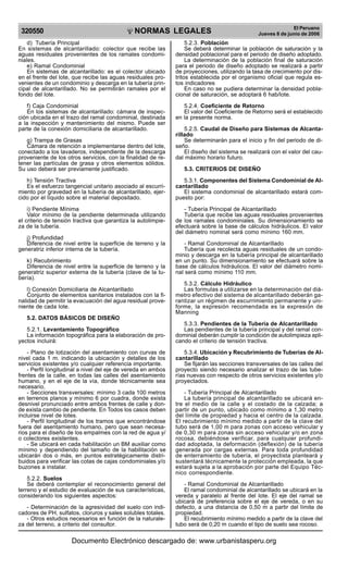 NORMAS LEGALES
R
EPUBLICA DEL PER
U
320550
El Peruano
Jueves 8 de junio de 2006
d) Tubería Principal
En sistemas de alcantarillado: colector que recibe las
aguas residuales provenientes de los ramales condomi-
niales.
e) Ramal Condominial
En sistemas de alcantarillado: es el colector ubicado
en el frente del lote, que recibe las aguas residuales pro-
venientes de un condominio y descarga en la tubería prin-
cipal de alcantarillado. No se permitirán ramales por el
fondo del lote.
f) Caja Condominial
En los sistemas de alcantarillado: cámara de inspec-
ción ubicada en el trazo del ramal condominial, destinada
a la inspección y mantenimiento del mismo. Puede ser
parte de la conexión domiciliaria de alcantarillado.
g) Trampa de Grasas
Cámara de retención a implementarse dentro del lote,
conectado a los lavaderos, independiente de la descarga
proveniente de los otros servicios, con la finalidad de re-
tener las partículas de grasa y otros elementos sólidos.
Su uso deberá ser previamente justificado.
h) Tensión Tractiva
Es el esfuerzo tangencial unitario asociado al escurri-
miento por gravedad en la tubería de alcantarillado, ejer-
cido por el líquido sobre el material depositado.
i) Pendiente Mínima
Valor mínimo de la pendiente determinada utilizando
el criterio de tensión tractiva que garantiza la autolimpie-
za de la tubería.
j) Profundidad
Diferencia de nivel entre la superficie de terreno y la
generatriz inferior interna de la tubería.
k) Recubrimiento
Diferencia de nivel entre la superficie de terreno y la
generatriz superior externa de la tubería (clave de la tu-
bería).
l) Conexión Domiciliaria de Alcantarillado
Conjunto de elementos sanitarios instalados con la fi-
nalidad de permitir la evacuación del agua residual prove-
niente de cada lote.
5.2. DATOS BÁSICOS DE DISEÑO
5.2.1. Levantamiento Topográfico
La información topográfica para la elaboración de pro-
yectos incluirá:
- Plano de lotización del asentamiento con curvas de
nivel cada 1 m. indicando la ubicación y detalles de los
servicios existentes y/o cualquier referencia importante.
- Perfil longitudinal a nivel del eje de vereda en ambos
frentes de la calle, en todas las calles del asentamiento
humano, y en el eje de la vía, donde técnicamente sea
necesario.
- Secciones transversales: mínimo 3 cada 100 metros
en terrenos planos y mínimo 6 por cuadra, donde exista
desnivel pronunciado entre ambos frentes de calle y don-
de exista cambio de pendiente. En Todos los casos deben
incluirse nivel de lotes.
- Perfil longitudinal de los tramos que encontrándose
fuera del asentamiento humano, pero que sean necesa-
rios para el diseño de los empalmes con la red de agua y/
o colectores existentes.
- Se ubicará en cada habilitación un BM auxiliar como
mínimo y dependiendo del tamaño de la habilitación se
ubicarán dos o más, en puntos estratégicamente distri-
buidos para verificar las cotas de cajas condominiales y/o
buzones a instalar.
5.2.2. Suelos
Se deberá contemplar el reconocimiento general del
terreno y el estudio de evaluación de sus características,
considerando los siguientes aspectos:
- Determinación de la agresividad del suelo con indi-
cadores de PH, sulfatos, cloruros y sales solubles totales.
- Otros estudios necesarios en función de la naturale-
za del terreno, a criterio del consultor.
5.2.3. Población
Se deberá determinar la población de saturación y la
densidad poblacional para el periodo de diseño adoptado.
La determinación de la población final de saturación
para el periodo de diseño adoptado se realizará a partir
de proyecciones, utilizando la tasa de crecimiento por dis-
tritos establecida por el organismo oficial que regula es-
tos indicadores
En caso no se pudiera determinar la densidad pobla-
cional de saturación, se adoptará 6 hab/lote.
5.2.4. Coeficiente de Retorno
El valor del Coeficiente de Retorno será el establecido
en la presente norma.
5.2.5. Caudal de Diseño para Sistemas de Alcanta-
rillado
Se determinarán para el inicio y fin del periodo de di-
seño.
El diseño del sistema se realizará con el valor del cau-
dal máximo horario futuro.
5.3. CRITERIOS DE DISEÑO
5.3.1. Componentes del Sistema Condominial de Al-
cantarillado
El sistema condominial de alcantarillado estará com-
puesto por:
- Tubería Principal de Alcantarillado
Tubería que recibe las aguas residuales provenientes
de los ramales condominiales. Su dimensionamiento se
efectuará sobre la base de cálculos hidráulicos. El valor
del diámetro nominal será como mínimo 160 mm.
- Ramal Condominial de Alcantarillado
Tubería que recolecta aguas residuales de un condo-
minio y descarga en la tubería principal de alcantarillado
en un punto. Su dimensionamiento se efectuará sobre la
base de cálculos hidráulicos. El valor del diámetro nomi-
nal será como mínimo 110 mm.
5.3.2. Cálculo Hidráulico
Las formulas a utilizarse en la determinación del diá-
metro efectivo del sistema de alcantarillado deberán ga-
rantizar un régimen de escurrimiento permanente y uni-
forme, la expresión recomendada es la expresión de
Manning
5.3.3. Pendientes de la Tubería de Alcantarillado
Las pendientes de la tubería principal y del ramal con-
dominial deberán cumplir la condición de autolimpieza apli-
cando el criterio de tensión tractiva.
5.3.4. Ubicación y Recubrimiento de Tuberías de Al-
cantarillado
Se fijarán las secciones transversales de las calles del
proyecto siendo necesario analizar el trazo de las tube-
rías nuevas con respecto de otros servicios existentes y/o
proyectados.
- Tubería Principal de Alcantarillado
La tubería principal de alcantarillado se ubicará en-
tre el medio de la calle y el costado de la calzada; a
partir de un punto, ubicado como mínimo a 1,30 metro
del límite de propiedad y hacia el centro de la calzada.
El recubrimiento mínimo medido a partir de la clave del
tubo será de 1,00 m para zonas con acceso vehicular y
de 0,30 m para zonas sin acceso vehicular y/o en zona
rocosa, debiéndose verificar, para cualquier profundi-
dad adoptada, la deformación (deflexión) de la tubería
generada por cargas externas. Para toda profundidad
de enterramiento de tubería, el proyectista planteará y
sustentará técnicamente la protección empleada, la que
estará sujeta a la aprobación por parte del Equipo Téc-
nico correspondiente.
- Ramal Condominial de Alcantarillado
El ramal condominial de alcantarillado se ubicará en la
vereda y paralelo al frente del lote. El eje del ramal se
ubicará de preferencia sobre el eje de vereda, o en su
defecto, a una distancia de 0,50 m a partir del límite de
propiedad.
El recubrimiento mínimo medido a partir de la clave del
tubo será de 0,20 m cuando el tipo de suelo sea rocoso.
Documento Electrónico descargado de: www.urbanistasperu.org
 