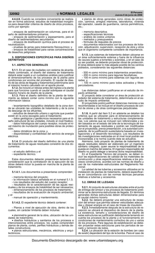NORMAS LEGALES
R
EPUBLICA DEL PER
U
320562
El Peruano
Jueves 8 de junio de 2006
4.4.4.8. Cuando se considere conveniente se realiza-
rán en forma adicional, estudios de tratabilidad inorgáni-
ca para desarrollar criterios de diseño de otros procesos,
como por ejemplo:
- ensayos de sedimentación en columnas, para el di-
seño de sedimentadores primarios;
- ensayos de sedimentación y espesamiento, para el
diseño de sedimentadores secundarios;
- ensayos de dosificación química para el proceso de
neutralización;
- pruebas de jarras para tratamiento fisicoquímico; y
- ensayos de tratabilidad para varias concentraciones
de desechos peligrosos.
5. DISPOSICIONES ESPECÍFICAS PARA DISEÑOS
DEFINITIVOS
5.1. ASPECTOS GENERALES
5.1.1. En el caso de ciudades con sistema de alcanta-
rillado combinado, el diseño del sistema de tratamiento
deberá estar sujeto a un cuidadoso análisis para justificar
el dimensionamiento de los procesos de la planta para
condiciones por encima del promedio. El caudal de dise-
ño de las obras de llegada y tratamientos preliminares será
el máximo horario calculado sin el aporte pluvial.
5.1.2. Se incluirá un rebose antes del ingreso a la planta
para que funcione cuando el caudal sobrepase el caudal
máximo horario de diseño de la planta.
5.1.3. Para el diseño definitivo de la planta de trata-
miento se deberá contar como mínimo con la siguiente
información básica:
- levantamiento topográfico detallado de la zona don-
de se ubicarán las unidades de tratamiento y de la zona
de descarga de los efluentes;
- estudios de desarrollo urbano o agrícola que puedan
existir en la zona escogida para el tratamiento;
- datos geológicos y geotécnicos necesarios para el di-
seño estructural de las unidades, incluido el nivel freático;
- datos hidrológicos del cuerpo receptor, incluido el ni-
vel máximo de inundación para posibles obras de protec-
ción;
- datos climáticos de la zona; y
- disponibilidad y confiabilidad del servicio de energía
eléctrica.
5.1.4. El producto del diseño definitivo de una planta
de tratamiento de aguas residuales consistirá de dos do-
cumentos:
- el estudio definitivo y el
- expediente técnico.
Estos documentos deberán presentarse teniendo en
consideración que la contratación de la ejecución de las
obras deberá incluir la puesta en marcha de la planta de
tratamiento.
5.1.4.1. Los documentos a presentarse comprenden:
- memoria técnica del proyecto;
- la información básica señalada en el numeral 5.1.3;
- Los resultados del estudio del cuerpo receptor;
- resultados de la caracterización de las aguas resi-
duales y de los ensayos de tratabilidad de ser necesarios;
- dimensionamiento de los procesos de tratamiento;
- resultados de la evaluación de impacto ambiental;
y el
- manual de operación y mantenimiento.
5.1.4.2. El expediente técnico deberá contener:
- Planos a nivel de ejecución de obra, dentro de los
cuales, sin carácter limitante deben incluirse:
• planimetría general de la obra, ubicación de las uni-
dades de tratamiento;
• diseños hidráulicos y sanitarios de los procesos e
interconexiones entre procesos, los cuales comprenden
planos de planta, cortes, perfiles hidráulicos y demás de-
talles constructivos;
• planos estructurales, mecánicos, eléctricos y arqui-
tectónicos;
• planos de obras generales como obras de protec-
ción, caminos, arreglos interiores, laboratorios, vivienda
del operador, caseta de guardianía, cercos perimétricos,
etc.;
- memoria descriptiva.
- especificaciones técnicas
- análisis de costos unitarios
- metrados y presupuestos
- fórmulas de reajustes de precios
- documentos relacionados con los procesos de licita-
ción, adjudicación, supervisión, recepción de obra y otros
que el organismo competente considere de importancia.
5.1.5. Los sistemas de tratamiento deben ubicarse en
un área suficientemente extensa y fuera de la influencia
de cauces sujetos a torrentes y avenidas, y en el caso de
no ser posible, se deberán proyectar obras de protección.
El área deberá estar lo más alejada posible de los centros
poblados, considerando las siguientes distancias:
- 500 m como mínimo para tratamientos anaerobios;
- 200 m como mínimo para lagunas facultativas;
- 100 m como mínimo para sistemas con lagunas ae-
radas; y
- 100 m como mínimo para lodos activados y filtros
percoladores.
Las distancias deben justificarse en el estudio de im-
pacto ambiental.
El proyecto debe considerar un área de protección al-
rededor del sistema de tratamiento, determinada en el es-
tudio de impacto ambiental.
El proyectista podrá justificar distancias menores a las
recomendadas si se incluye en el diseño procesos de con-
trol de olores y de otras contingencias perjudiciales
5.1.6. A partir del ítem 5.2 en adelante se detallan los
criterios que se utilizarán para el dimensionamiento de
las unidades de tratamiento y estructuras complementa-
rias. Los valores que se incluyen son referenciales y es-
tán basados en el estado del arte de la tecnología de tra-
tamiento de aguas residuales y podrán ser modificadas
por el proyectista, previa presentación, a la autoridad com-
petente, de la justificación sustentatoria basada en inves-
tigaciones y el desarrollo tecnológico. Los resultados de
las investigaciones realizadas en el nivel local podrán ser
incorporadas a la norma cuando ésta se actualice.
Asimismo, todo proyecto de plantas de tratamiento de
aguas residuales deberá ser elaborado por un ingeniero
sanitario colegiado, quien asume la responsabilidad de la
puesta en marcha del sistema. El ingeniero responsable del
diseño no podrá delegar a terceros dicha responsabilidad.
En el Expediente Técnico del proyecto, se deben in-
cluir las especificaciones de calidad de los materiales de
construcción y otras especificaciones relativas a los pro-
cesos constructivos, acordes con las normas de diseño y
uso de los materiales estructurales del Reglamento Na-
cional.
La calidad de las tuberías y accesorios utilizados en la
instalación de plantas de tratamiento, deberá especificar-
se en concordancia con las normas técnicas peruanas
relativas a tuberías y accesorios.
5.2. OBRAS DE LLEGADA
5.2.1. Al conjunto de estructuras ubicadas entre el punto
de entrega del emisor y los procesos de tratamiento preli-
minar se le denomina estructuras de llegada. En términos
generales dichas estructuras deben dimensionarse para
el caudal máximo horario.
5.2.2. Se deberá proyectar una estructura de recep-
ción del emisor que permita obtener velocidades adecua-
das y disipar energía en el caso de líneas de impulsión.
5.2.3. Inmediatamente después de la estructura de re-
cepción se ubicará el dispositivo de desvío de la planta.
La existencia, tamaño y consideraciones de diseño de
estas estructuras se justificarán debidamente teniendo en
cuenta los procesos de la planta y el funcionamiento en
condiciones de mantenimiento correctivo de uno o varios
de los procesos. Para lagunas de estabilización se debe-
rán proyectar estas estructuras para los períodos de se-
cado y remoción de lodos.
5.2.4. La ubicación de la estación de bombeo (en caso
de existir) dependerá del tipo de la bomba. Para el caso de
Documento Electrónico descargado de: www.urbanistasperu.org
 