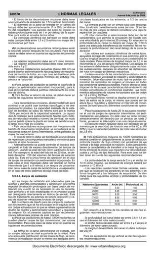 320570

R

EP

UB

LICA DEL P
E

R

U

NORMAS LEGALES

- El fondo de los decantadores circulares debe tener
una inclinación de alrededor de 1:12 (vertical: horizontal).
- El diámetro de la zona de entrada en el centro del
tanque debe ser aproximadamente 15 a 20% del diámetro del decantador. Las paredes del pozo de ingreso no
deben profundizarse más de 1 m por debajo de la superficie para evitar el arrastre de los lodos.
- La velocidad periférica del barredor de lodos debe
estar comprendida entre 1,5 a 2,5 m/min y no mayor de 3
revoluciones por hora.
d) Los decantadores secundarios rectangulares serán
la segunda opción después de los circulares. Para estos
casos se debe tener en cuenta las siguientes recomendaciones:
- La relación largo/ancho debe ser 4/1 como mínimo.
- La relación ancho/profundidad debe estar comprendida entre 1 y 2.
- Para las instalaciones pequeñas (hasta 300 m3) se
podrá diseñar sedimentadores rectangulares sin mecanismos de barrido de lodos, en cuyo caso se diseñarán pirámides invertidas con ángulos mínimos de 60&deg; respecto a la horizontal.
e) Para zanjas de oxidación se admite el diseño de la
zanja con sedimentador secundario incorporado, para lo
cual el proyectista deberá justificar debidamente los criterios de diseño.
f) Para facilitar el retorno de lodos, se deben tener en
cuenta las siguientes recomendaciones:
- Para decantadores circulares, el retorno del lodo será
continuo y se podrá usar bombas centrífugas o de desplazamiento positivo. La capacidad instalada de la estación de bombeo de lodos de retorno será por lo menos
100% por encima de la capacidad operativa. La capacidad de bombeo será suficientemente flexible (con motores de velocidad variable o número de bombas) de modo
que se pueda operar la planta en todas las condiciones a
lo largo de la vida de la planta.
- Para decantadores rectangulares con mecanismo de
barrido de movimiento longitudinal, se considerará la remoción de lodos en forma intermitente, entre períodos de
viajes del mecanismo.
- El lodo de retorno debe ser bombeado a una cámara
de repartición con compuertas manuales y vertederos para
separar el lodo de exceso.
- Alternativamente se puede controlar el proceso descargando el lodo de exceso directamente del tanque de
aeración, usando la edad de lodo como parámetro de control. Por ejemplo si la edad del lodo es de 20 días, se deberá desechar 1/20 del volumen del tanque de aeración
cada día. Esta es la única forma de operación en el caso
de zanjas de oxidación con sedimentador incorporado. En
este caso el licor mezclado debe ser retirado en forma
intermitente (de 6 a 8 retiros) a un tanque de concentración (en el caso de zanja de oxidación) o a un espesador,
en el caso de otros sistemas de baja edad del lodo.
5.5.3.3. Zanjas de oxidación
a) Las zanjas de oxidación son adecuadas para pequeñas y grandes comunidades y constituyen una forma
especial de aeración prolongada con bajos costos de instalación por cuanto no es necesario el uso de decantación primaria y el lodo estabilizado en el proceso puede
ser desaguado directamente en lechos de secado. Este
tipo de tratamiento es además de simple operación y capaz de absorber variaciones bruscas de carga.
b) Los criterios de diseño para las zanjas de oxidación
son los mismos que se ha enunciado en el capítulo anterior (lodos activados) en lo que se refiere a parámetros de
diseño del reactor y sedimentador secundario y requisitos
de oxigeno. En el presente capitulo se dan recomendaciones adicionales propias de este proceso.
c) Para las poblaciones de hasta 10000 habitantes se
pueden diseñar zanjas de tipo convencional, con rotores
horizontales. Para este caso se debe tener en cuenta las
siguientes recomendaciones:
- La forma de la zanja convencional es ovalada, con
un simple tabique de nivel soportante en la mitad. Para
una adecuada distribución de las líneas de flujo, se recomienda la instalación de por lo menos dos tabiques semi-

El Peruano
Jueves 8 de junio de 2006

circulares localizados en los extremos, a 1/3 del ancho
del canal.
- La entrada puede ser un simple tubo con descarga
libre, localizado preferiblemente antes del rotor. Si se tiene más de dos zanjas se deberá considerar una caja de
repartición de caudales.
- El rotor horizontal a seleccionarse debe ser de tal
característica que permita la circulación del líquido con
una velocidad de por lo menos 25 cm/seg. En este caso la
profundidad de la zanja no deberá ser mayor de 1.50 m
para una adecuada transferencia de momento. No es necesario la profundización del canal debajo de la zona de
aeración
- Los rotores son cuerpos cilíndricos de varios tipos,
apoyados en cajas de rodamiento en sus extremos, por lo
cual su longitud depende de la estructura y estabilidad de
cada modelo. Para rotores de longitud mayor de 3,0 m se
recomienda el uso de apoyos intermedios. Los apoyos en
los extremos deben tener obligatoriamente cajas de rodetes autoalineantes, capaces de absorber las deflexiones
del rotor sin causar problemas mecánicos.
- La determinación de las características del rotor como
diámetro, longitud, velocidad de rotación y profundidad de
inmersión, debe efectuarse de modo que se puedan suministrar los requisitos de oxígeno al proceso en todas
las condiciones operativas posibles. Para el efecto se debe
disponer de las curvas características del rendimiento del
modelo considerado en condiciones estándar. Los rendimientos estándares de rotores horizontales son del orden
de 1,8 a 2,8 kg O2/Kwh.
- El procedimiento normal es diseñar primero el vertedero de salida de la zanja, el mismo que puede ser de
altura fija o regulable y determinar el intervalo de inmersiones del rotor para las diferentes condiciones de operación.
- Para instalaciones de hasta 20 l/s se puede considerar el uso de zanjas de operación intermitente, sin sedimentadores secundarios. En este caso se debe proveer
almacenamiento del desecho por un período de hasta 2
horas, ya sea en el interceptor o en una zanja accesoria.
- El conjunto motor-reductor debe ser escogido de tal
manera que la velocidad de rotación sea entre 60 y 110
RPM y que la velocidad periférica del rotor sea alrededor
de 2,5 m/s.
d) Para poblaciones mayores de 10000 habitantes se
deberá considerar obligatoriamente la zanja de oxidación
profunda (reactor de flujo orbital) con aeradores de eje
vertical y de baja velocidad de rotación. Estos aereadores
tienen la característica de transferir a la masa líquida en
forma eficiente de modo que imparten una velocidad adecuada y un flujo de tipo helicoidal. Para este caso se deben tener en cuenta las siguientes recomendaciones:
- La profundidad de la zanja será de 5 m y el ancho de
10 m como máximo. La densidad de energía deberá ser
superior a 10 W/m3
- Los reactores pueden tener formas variadas, siempre que se localicen los aeradores en los extremos y en
forma tangencial a los tabiques de separación. Se dan
como guía los siguientes anchos y profundidades de los
canales:
Habitantes Equivalentes
10000
25000
50000
75000
100000
200000

Ancho (m)
5.00
6.25
8.00
8.00
9.00
10.00

Profundidad (m)
1.50
2.00
3.50
4.00
4.50
5.00

Con relación a la forma de los canales se dan las siguientes recomendaciones:
- la profundidad del canal debe ser entre 0,8 y 1,4 veces el diámetro del rotor seleccionado;
- el ancho de los canales debe ser entre 2 y 3 veces el
diámetro del rotor seleccionado;
- la longitud desarrollada del canal no debe sobrepasar 250 m;
Para los aereadores de eje vertical se dan las siguientes recomendaciones:

Documento Electrónico descargado de: www.urbanistasperu.org

 