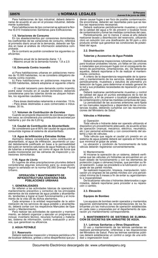 320576

R

EP

UB

LICA DEL P
E

R

U

NORMAS LEGALES

Para habitaciones de tipo industrial, deberá determinarse de acuerdo al uso en el proceso industrial, debidamente sustentado.
Para habilitaciones de tipo comercial se aplicará la Norma IS.010 Instalaciones Sanitarias para Edificaciones.
1.5. Variaciones de Consumo
En los abastecimientos por conexiones domiciliarias,
los coeficientes de las variaciones de consumo, referidos
al promedio diario anual de la demanda, deberán ser fijados en base al análisis de información estadística comprobada.
De lo contrario se podrán considerar los siguientes coeficientes:
- Máximo anual de la demanda diaria: 1,3
- Máximo anual de la demanda horaria: 1,8 a 2,5
1.6. Demanda Contra incendio
a) Para habilitaciones urbanas en poblaciones menores de 10,000 habitantes, no se considera obligatorio demanda contra incendio.
b) Para habilitaciones en poblaciones mayores de
10,000 habitantes, deberá adoptarse el siguiente criterio:
- El caudal necesario para demanda contra incendio,
podrá estar incluido en el caudal doméstico; debiendo
considerarse para las tuberías donde se ubiquen hidrantes, los siguientes caudales mínimos:
- Para áreas destinadas netamente a viviendas: 15 I/s.
- Para áreas destinadas a usos comerciales e industriales: 30 I/s.
1.7. Volumen de Contribución de Excretas
Cuando se proyecte disposición de excretas por digestión seca, se considerará una contribución de excretas por
habitante y por día de 0,20 kg.
1.8. Caudal de Contribución de Alcantarillado
Se considerará que el 80% del caudal de agua potable
consumida ingresa al sistema de alcantarillado.
1.9. Agua de Infiltración y Entradas Ilícitas
Asimismo deberá considerarse como contribución al
alcantarillado, el agua de infiltración, asumiendo un caudal debidamente justificado en base a la permeabilidad
del suelo en terrenos saturados de agua freáticas y al tipo
de tuberías a emplearse, así como el agua de lluvia que
pueda incorporarse por las cámaras de inspección y conexiones domiciliarias.
1.10. Agua de Lluvia
En lugares de altas precipitaciones pluviales deberá
considerarse algunas soluciones para su evacuación,
según lo señalado en la norma OS.060 Drenaje Pluvial
Urbano.
OPERACIÓN Y MANTENIMIENTO DE
INFRAESTRUCTURA SANITARIA PARA
POBLACIONES URBANAS
1. GENERALIDADES
Se refieren a las actividades básicas de operación y
mantenimiento preventivo y correctivo de los principales
elementos de los sistemas de agua potable y alcantarillado, tendientes a lograr el buen funcionamiento y el incremento de la vida útil de dichos elementos.
Cada empresa o la entidad responsable de la administración de los servicios de agua potable y alcantarillado, deberá contar con los respectivos Manuales de Operación y Mantenimiento.
Para realizar las actividades de operación y mantenimiento, se deberá organizar y ejecutar un programa que
incluya: inventario técnico, recursos humanos y materiales, sistema de información, control, evaluación y archivos, que garanticen su eficiencia.
2. AGUA POTABLE
2.1. Reservorio
Deberá realizarse inspección y limpieza periódica a fin
de localizar defectos, grietas u otros desperfectos que pu-

El Peruano
Jueves 8 de junio de 2006

dieran causar fugas o ser foco de posible contaminación.
De encontrarse, deberán ser reportadas para que se realice las reparaciones necesarias.
Deberá realizarse periódicamente muestreo y control
de la calidad del agua a fin de prevenir o localizar focos
de contaminación y tomar las medidas correctivas del caso.
Periódicamente, por lo menos 2 veces al año deberá
realizarse lavado y desinfección del reservorio, utilizando
cloro en solución con una dosificación de 50 ppm u otro
producto similar que garantice las condiciones de potabilidad del agua.
2.2. Distribución
Tuberías y Accesorios de Agua Potable
Deberá realizarse inspecciones rutinarias y periódicas
para localizar probables roturas, y/o fallas en las uniones
o materiales que provoquen fugas con el consiguiente deterioro de pavimentos, cimentaciones, etc. De detectarse
aquellos, deberá reportarse a fin de realizar el mantenimiento correctivo.
A criterio de la dependencia responsable de la operación y mantenimiento de los servicios, deberá realizarse
periódicamente, muestreos y estudios de pitometría y/o
detección de fugas; para determinar el estado general de
la red y sus probables necesidades de reparación y/o ampliación.
Deberá realizarse periódicamente muestreo y control
de calidad del agua en puntos estratégicos de la red de
distribución, a fin de prevenir o localizar probables focos
de contaminación y tomar las medidas correctivas del caso.
La periodicidad de las acciones anteriores será fijada
en los manuales respectivos y dependerá de las circunstancias locales, debiendo cumplirse con las recomendaciones del Ministerio de Salud.
Válvulas e Hidrantes:
a) Operación
Toda válvula o hidrante debe ser operado utilizando el
dispositivo y/o procedimiento adecuado, de acuerdo al tipo
de operación (manual, mecánico, eléctrico, neumático,
etc.) por personal entrenado y con conocimiento del sistema y tipo de válvulas.
Toda válvula que regule el caudal y/o presión en un
sistema de agua potable deberá ser operada en forma tal
que minimice el golpe de ariete.
La ubicación y condición de funcionamiento de toda
válvula deberán registrarse convenientemente.
b) Mantenimiento
Al iniciarse la operación de un sistema, deberá verificarse que las válvulas y/o hidrantes se encuentren en un
buen estado de funcionamiento y con los elementos de
protección (cajas o cámaras) limpias, que permitan su fácil operación. Luego se procederá a la lubricación y/o engrase de las partes móviles.
Se realizará inspección, limpieza, manipulación, lubricación y/o engrase de las partes móviles con una periodicidad mínima de 6 meses a fin de evitar su agarrotamiento e inoperabilidad.
De localizarse válvulas o hidrantes deteriorados o agarrotados, deberá reportarse para proceder a su reparación o cambio.
2.3. Elevación
Equipos de Bombeo
Los equipos de bombeo serán operados y mantenidos
siguiendo estrictamente las recomendaciones de los fabricantes y/o las instrucciones de operación establecidas
en cada caso y preparadas por el departamento de operación y/o mantenimiento correspondiente.
3. MANTENIMIENTO DE SISTEMAS DE ELIMINACION DE EXCRETAS SIN ARRASTRE DE AGUA.
3.1. Letrinas Sanitarias u Otros Dispositivos
El uso y mantenimiento de las letrinas sanitarias se
realizará periódicamente, ciñéndose a las disposiciones
del Ministerio de Salud. Para las letrinas sanitarias públicas deberá establecerse un control a cargo de una entidad u organización local.

Documento Electrónico descargado de: www.urbanistasperu.org

 