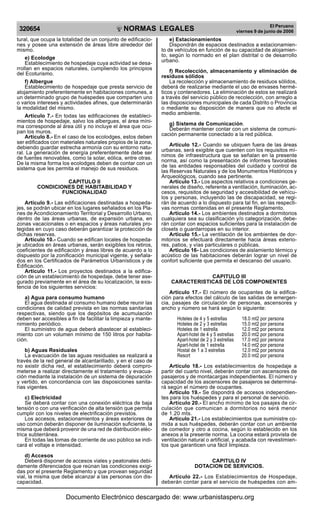 320654

R

EP

UB

LICA DEL P
E

R

U

El Peruano
viernes 9 de junio de 2006

NORMAS LEGALES

tural, que ocupa la totalidad de un conjunto de edificaciones y posee una extensión de áreas libre alrededor del
mismo.
e) Ecolodge
Establecimiento de hospedaje cuya actividad se desarrollan en espacios naturales, cumpliendo los principios
del Ecoturismo.
f) Albergue
Establecimiento de hospedaje que presta servicio de
alojamiento preferentemente en habitaciones comunes, a
un determinado grupo de huéspedes que comparten uno
o varios intereses y actividades afines, que determinarán
la modalidad del mismo.
Artículo 7.- En todas las edificaciones de establecimientos de hospedaje, salvo los albergues, el área mínima corresponde al área útil y no incluye el área que ocupan los muros.
Artículo 8.- En el caso de los ecolodges, estos deben
ser edificados con materiales naturales propios de la zona,
debiendo guardar estrecha armonía con su entorno natural. La generación de energía preferentemente debe ser
de fuentes renovables, como la solar, eólica, entre otras.
De la misma forma los ecolodges deben de contar con un
sistema que les permita el manejo de sus residuos.
CAPITULO II
CONDICIONES DE HABITABILIDAD Y
FUNCIONALIDAD
Artículo 9.- Las edificaciones destinadas a hospedajes, se podrán ubicar en los lugares señalados en los Planes de Acondicionamiento Territorial y Desarrollo Urbano,
dentro de las áreas urbanas, de expansión urbana, en
zonas vacacionales o en espacios y áreas naturales protegidas en cuyo caso deberán garantizar la protección de
dichas reservas.
Artículo 10.- Cuando se edifican locales de hospedaje ubicados en áreas urbanas, serán exigibles los retiros,
coeficientes de edificación y áreas libres de acuerdo a lo
dispuesto por la zonificación municipal vigente, y señalados en los Certificados de Parámetros Urbanísticos y de
Edificación.
Artículo 11.- Los proyectos destinados a la edificación de un establecimiento de hospedaje, debe tener asegurado previamente en el área de su localización, la existencia de los siguientes servicios:
a) Agua para consumo humano
El agua destinada al consumo humano debe reunir las
condiciones de calidad prevista en las normas sanitarias
respectivas, siendo que los depósitos de acumulación
deben ser accesibles a fin de facilitar la limpieza y mantenimiento periódico.
El suministro de agua deberá abastecer al establecimiento con un volumen mínimo de 150 litros por habitación.
b) Aguas Residuales
La evacuación de las aguas residuales se realizará a
través de la red general de alcantarillado, y en el caso de
no existir dicha red, el establecimiento deberá comprometerse a realizar directamente el tratamiento y evacuación mediante la instalación de un sistema de depuración
y vertido, en concordancia con las disposiciones sanitarias vigentes.
c) Electricidad
Se deberá contar con una conexión eléctrica de baja
tensión o con una verificación de alta tensión que permita
cumplir con los niveles de electrificación previstos.
Los accesos, estacionamientos y áreas exteriores de
uso común deberán disponer de iluminación suficiente, la
misma que deberá provenir de una red de distribución eléctrica subterránea.
En todas las tomas de corriente de uso público se indicará el voltaje e intensidad.
d) Accesos
Deberá disponer de accesos viales y peatonales debidamente diferenciados que reúnan las condiciones exigidas por el presente Reglamento y que provean seguridad
vial, la misma que debe alcanzar a las personas con discapacidad.

e) Estacionamientos
Dispondrán de espacios destinados a estacionamiento de vehículos en función de su capacidad de alojamiento, según lo normado en el plan distrital o de desarrollo
urbano.
f) Recolección, almacenamiento y eliminación de
residuos sólidos
La recolección y almacenamiento de residuos sólidos,
deberá de realizarse mediante el uso de envases herméticos y contenedores. La eliminación de estos se realizará
a través del servicio público de recolección, con arreglo a
las disposiciones municipales de cada Distrito o Provincia
o mediante su disposición de manera que no afecte el
medio ambiente.
g) Sistema de Comunicación.
Deberán mantener contar con un sistema de comunicación permanente conectado a la red pública.
Artículo 12.- Cuando se ubiquen fuera de las áreas
urbanas, será exigible que cuenten con los requisitos mínimos de infraestructura que se señalan en la presente
norma, así como la presentación de informes favorables
de las entidades responsables del cuidado y control de
las Reservas Naturales y de los Monumentos Históricos y
Arqueológicos, cuando sea pertinente.
Artículo 13.- Los aspectos relativos a condiciones generales de diseño, referente a ventilación, iluminación, accesos, requisitos de seguridad y accesibilidad de vehículos y personas, incluyendo las de discapacidad, se regirán de acuerdo a lo dispuesto para tal fin, en las respectivas normas contenidas en el presente Reglamento.
Artículo 14.- Los ambientes destinados a dormitorios
cualquiera sea su clasificación y/o categorización, deberán contar con espacios suficientes para la instalación de
closets o guardarropas en su interior.
Artículo 15.- La ventilación de los ambientes de dormitorios se efectuará directamente hacia áreas exteriores, patios, y vías particulares o públicas.
Articulo 16- Las condiciones de aislamiento térmico y
acústico de las habitaciones deberán lograr un nivel de
confort suficiente que permita el descanso del usuario.
CAPITULO III
CARACTERISTICAS DE LOS COMPONENTES
Artículo 17.- El número de ocupantes de la edificación para efectos del cálculo de las salidas de emergencia, pasajes de circulación de personas, ascensores y
ancho y número se hará según lo siguiente:
Hoteles de 4 y 5 estrellas
Hoteles de 2 y 3 estrellas
Hoteles de 1 estrella
Apart-hotel de 4 y 5 estrellas
Apart-hotel de 2 y 3 estrellas
Apart-hotel de 1 estrella
Hostal de 1 a 3 estrellas
Resort

18.0 mt2 por persona
15.0 mt2 por persona
12.0 mt2 por persona
20.0 mt2 por persona
17.0 mt2 por persona
14.0 mt2 por persona
12.0 mt2 por persona
20.0 mt2 por persona

Artículo 18.- Los establecimientos de hospedaje a
partir del cuarto nivel, deberán contar con ascensores de
pasajeros y de montacargas independientes. El número y
capacidad de los ascensores de pasajeros se determinará según el número de ocupantes.
Artículo 19.- Se dispondrá de accesos independientes para los huéspedes y para el personal de servicio.
Artículo 20.- El ancho mínimo de los pasajes de circulación que comunican a dormitorios no será menor
de 1.20 mts.
Artículo 21.- Los establecimientos que suministre comida a sus huéspedes, deberán contar con un ambiente
de comedor y otro a cocina, según lo establecido en los
anexos a la presente norma. La cocina estará provista de
ventilación natural o artificial, y acabada con revestimientos que garanticen una fácil limpieza.
CAPITULO IV
DOTACION DE SERVICIOS.
Artículo 22.- Los Establecimientos de Hospedaje,
deberán contar para el servicio de huéspedes con am-

Documento Electrónico descargado de: www.urbanistasperu.org

 