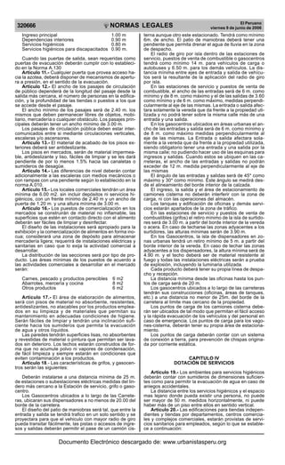 320666

R

EP

UB

LICA DEL P
E

R

U

Ingreso principal
Dependencias interiores
Servicios higiénicos
Servicios higiénicos para discapacitados

NORMAS LEGALES
1.00 m
0.90 m
0.80 m
0.90 m.

Cuando las puertas de salida, sean requeridas como
puertas de evacuación deberán cumplir con lo establecido en la Norma A.130
Artículo 11.- Cualquier puerta que provea acceso hacia la azotea, deberá disponer de mecanismos de apertura a presión, en el sentido de la evacuación.
Artículo 12.- El ancho de los pasajes de circulación
de público dependerá de la longitud del pasaje desde la
salida más cercana, el número de personas en la edificación, y la profundidad de las tiendas o puestos a los que
se accede desde el pasaje.
El ancho mínimo de los pasajes será de 2.40 m. los
mismos que deben permanecer libres de objetos, mobiliario, mercadería o cualquier obstáculo. Los pasajes principales deberán tener un ancho mínimo de 3.00 m.
Los pasajes de circulación pública deben estar intercomunicados entre si mediante circulaciones verticales,
escaleras y/o ascensores.
Artículo 13.- El material de acabado de los pisos exteriores deberá ser antideslizante.
Los pisos en mercados, serán de material impermeable, antideslizante y liso, fáciles de limpiar y se les dará
pendiente de por lo menos 1.5% hacia las canaletas o
sumideros de desagüe.
Artículo 14.- Las diferencias de nivel deberán contar
adicionalmente a las escaleras con medios mecánicos o
con rampas con una pendiente según lo establecido en la
norma A.010.
Artículo 15.- Los locales comerciales tendrán un área
mínima de 6.00 m2. sin incluir depósitos ni servicios higiénicos, con un frente mínimo de 2.40 m y un ancho de
puerta de 1.20 m. y una altura mínima de 3.00 m.
Artículo 16.- Los puestos de comercialización en los
mercados se construirán de material no inflamable, las
superficies que estén en contacto directo con el alimento
deberán ser fáciles de limpiar y desinfectar.
El diseño de las instalaciones será apropiado para la
exhibición y la comercialización de alimentos en forma inocua; considerará una zona de depósito para almacenar
mercadería ligera; requerirá de instalaciones eléctricas y
sanitarias en caso que lo exija la actividad comercial a
desarrollar.
La distribución de las secciones será por tipo de producto. Las áreas mínimas de los puestos de acuerdo a
las actividades comerciales a desarrollar en el mercado
serán:
Carnes, pescado y productos perecibles
Abarrotes, mercería y cocina
Otros productos

6 m2
8 m2
6 m2

Artículo 17.- El área de elaboración de alimentos,
será con pisos de material no absorbente, resistentes,
antideslizantes, no atacables por los productos empleados en su limpieza y de materiales que permitan su
mantenimiento en adecuadas condiciones de higiene.
Serán fáciles de limpiar y tendrán una inclinación suficiente hacia los sumideros que permita la evacuación
de agua y otros líquidos.
Las paredes tendrán superficies lisas, no absorbentes
y revestidas de material o pintura que permitan ser lavados sin deterioro. Los techos estarán construidos de forma que no acumule polvo ni vapores de condensación,
de fácil limpieza y siempre estarán en condiciones que
eviten contaminación a los productos.
Artículo 18.- Las características de grifos, y gasocentros serán las siguientes:
Deberán instalarse a una distancia mínima de 25 m.
de estaciones o subestaciones eléctricas medidas del lindero más cercano a la Estación de servicio, grifo o gasocentro.
Los Gasocentros ubicados a lo largo de las Carreteras, ubicaran sus dispensadores a no menos de 20.00 del
borde de la carretera.
El diseño del patio de maniobras será tal, que entre la
entrada y salida se tendrá trafico en un solo sentido y se
proyectara para que el vehiculo con mayor radio de giro
pueda transitar fácilmente, las pistas o accesos de ingresos y salidas deberán permitir el pase de un camión cis-

El Peruano
viernes 9 de junio de 2006

terna aunque otro este estacionado. Tendrá como mínimo
6m. de ancho. El patio de maniobras deberá tener una
pendiente que permita drenar el agua de lluvia en la zona
de despacho.
El radio de giro por isla dentro de las estaciones de
servicio, puestos de venta de combustible o gasocentros
tendrá como mínimo 14 m. para vehículos de carga o
autobuses y 6.50 m. para los demás vehículos. La distancia mínima entre ejes de entrada y salida de vehículos será la resultante de la aplicación del radio de giro
por isla.
En las estaciones de servicio y puestos de venta de
combustible, el ancho de las entradas será de 6 m. como
mínimo y de 8 m. como máximo y el de las salidas de 3.60
como mínimo y de 6 m. como máximo, medidas perpendicularmente al eje de las mismas. La entrada o salida afectara solamente la vereda que da frente a la propiedad utilizada y no podrá tener sobre la misma calle más de una
entrada y una salida.
En los gasocentros ubicados en áreas urbanas el ancho de las entradas y salida será de 6 m. como mínimo y
de 8 m. como máximo medidas perpendicularmente al
eje de las mismas. La Entrada o salida afectara solamente a la vereda que da frente a la propiedad utilizada,
siendo obligatorio tener una entrada y una salida por la
misma calle; no pudiendo hacer uso de las esquinas para
ingresos y salidas. Cuando estos se ubiquen en las carreteras, el ancho de las entradas y salidas no podrán
exceder de 12 m. medida perpendicularmente al eje de
las mismas
El ángulo de las entradas y salidas será de 45* como
máximo y 30* como mínimo. Este ángulo se medirá desde el alineamiento del borde interior de la calzada.
El ingreso, la salida y el área de estacionamiento de
camiones cisterna no deberán interferir con la zona de
carga, ni con las operaciones del almacén.
Los tanques y edificación de oficinas y demás servicios estarán apartados de la zona de tráfico.
En las estaciones de servicio y puestos de venta de
combustibles (grifos) el retiro mínimo de la isla de surtidores será de 3.00 m. a partir del borde interior de la vereda
o acera. En caso de techarse las zonas adyacentes a los
surtidores, las alturas mínimas serán de 3.90 m.
En los Gasocentros, la isla de dispensadores en zonas urbanas tendrá un retiro mínimo de 5 m. a partir del
borde interior de la vereda. En caso de techar las zonas
adyacentes a los dispensadores, la altura mínima será de
4.90 m. y el techo deberá ser de material resistente al
fuego y todas las instalaciones eléctricas serán a prueba
de explosión, incluyendo la luminaria utilizada.
Cada producto deberá tener su propia línea de despacho y recepción.
La distancia mínima desde las oficinas hasta los puntos de carga será de 20 m.
Los gasocentros ubicados a lo largo de las carreteras
tendrán sus construcciones (oficinas, áreas de tanques,
etc.) a una distancia no menor de 25m. del borde de la
carretera al limite mas cercano de la propiedad.
Los puntos de carga de los camiones cisterna deberán ser ubicados de tal modo que permitan el fácil acceso
y la rápida evacuación de los vehículos y del personal en
caso de emergencia. Los puntos de carga para los vagones-cisterna, deberán tener su propia área de estacionamiento.
Los puntos de carga deberán contar con un sistema
de conexión a tierra, para prevención de chispas originada por corriente estática.
CAPITULO IV
DOTACIÓN DE SERVICIOS
Artículo 19.- Los ambientes para servicios higiénicos
deberán contar con sumideros de dimensiones suficientes como para permitir la evacuación de agua en caso de
aniegos accidentales.
La distancia entre los servicios higiénicos y el espacio
mas lejano donde pueda existir una persona, no puede
ser mayor de 50 m. medidos horizontalmente, ni puede
haber más de un piso entre ellos en sentido vertical.
Artículo 20.- Las edificaciones para tiendas independientes y tiendas por departamentos, centros comerciales y complejos comerciales, estarán provistas de servicios sanitarios para empleados, según lo que se establece a continuación:

Documento Electrónico descargado de: www.urbanistasperu.org

 