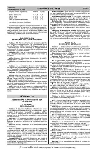 El Peruano
viernes 9 de junio de 2006

R

EP

UB

LICA DEL P
E

R

U

NORMAS LEGALES

Según el número de personas

Hombres

Mujeres

De 0 a 100 personas
De 101 a 200
De 201 a 500
Cada 300 personas adicionales

1L, 1u, 1I
2L, 2u, 2I
3L, 3u, 3I
1L, 1u, 1I

1L, 1I
2L, 2I
3L, 3I
1L, 1I

L = lavatorio, u= urinario, I = Inodoro
Los servicios higiénicos estarán sectorizados de acuerdo a la distribución de las salas de espera de pasajeros.
Adicionalmente deben proveerse servicios sanitarios
para el personal de acuerdo a la demanda para oficinas,
para los ambientes de uso comercial como restaurantes o
cafeterías y para personal de mantenimiento.
SUB-CAPITULO IV
ESTACIONES DE RADIO Y TELEVISIÓN
Artículo 10.- Adicionalmente, las Estaciones de Radio y Televisión deberán cumplir con lo establecido en las
Normas Técnicas del Servicio de Radio y para solicitar la
Licencia de Obra, deberá presentar el informe favorable
emitido por la dirección correspondiente del Ministerio de
Transportes y Comunicaciones.
Artículo 11.- Para la localización de edificaciones
para estaciones de radio y televisión se considerará lo
siguiente:
a) Su ubicación deberá estar de acuerdo a lo establecido en el Plan Urbano.
b) Deberá evitarse su ubicación en áreas monumentales.
Articulo 12.- La estaciones de radio y televisión deberán contar con ambientes para administración, Operaciones y Producción, Sistemas y Mantenimiento, Artistas, servicios generales y salas con público.
Artículo 13.- Requisitos Arquitectónicos de Ocupación:
a) Las áreas de servicios de comedores y servicios
higiénicos, vestuarios y camerino, deben ser independientes que los del personal de servicio, y serán en numero
proporcional al personal que los use.
b) Deberán cumplir con los requerimientos de estacionamiento para personal estable, artistas y público, dentro
de los linderos del terreno.
c) En caso de tener una sala con acceso de público,
esta deberá cumplir con los requisitos establecidos para
las edificaciones de recreación y deportes, en lo pertinente.

320673

Ruta accesible: Ruta libre de barreras arquitectónicas que conecta los elementos y ambientes públicos accesibles dentro de una edificación.
Barreras arquitectónicas: Son aquellos impedimentos, trabas u obstáculos físicos que limitan o impiden la
libertad de movimiento de personas con discapacidad.
Señalización: Sistema de avisos que permite identificar los elementos y ambientes públicos accesibles dentro
de una edificación, para orientación de los usuarios.
Señales de acceso: Símbolos convencionales utilizados para señalar la accesibilidad a edificaciones y ambientes.
Servicios de atención al público: Actividades en las
que se brinde un servicio que pueda ser solicitado libremente por cualquier persona. Son servicios de atención
al público, los servicios de salud, educativos, recreacionales, judiciales, de los gobiernos central, regional y local, de seguridad ciudadana, financieros, y de transporte.
CAPITULO II
CONDICIONES GENERALES
Artículo 4.- Se deberán crear ambientes y rutas accesibles que permitan el desplazamiento y la atención de
las personas con discapacidad, en las mismas condiciones que el público en general.
Las disposiciones de esta Norma se aplican para dichos ambientes y rutas accesibles.
Artículo 5.- En las áreas de acceso a las edificaciones deberá cumplirse lo siguiente:
a) Los pisos de los accesos deberán estar fijos y tener
una superficie con materiales antideslizantes.
b) Los pasos y contrapasos de las gradas de escaleras, tendrán dimensiones uniformes.
c) El radio del redondeo de los cantos de las gradas
no será mayor de 13mm.
d) Los cambios de nivel hasta de 6mm, pueden ser
verticales y sin tratamiento de bordes; entre 6mm y 13mm
deberán ser biselados, con una pendiente no mayor de
1:2, y los superiores a 13mm deberán ser resueltos mediante rampas.
e) Las rejillas de ventilación de ambientes bajo el piso
y que se encuentren al nivel de tránsito de las personas,
deberán resolverse con materiales cuyo espaciamiento
impida el paso de una esfera de 13 mm.
f) Los pisos con alfombras deberán ser fijos, confinados entre paredes y/o con platinas en sus bordes.
g) Las manijas de las puertas, mamparas y paramentos de vidrio serán de palanca con una protuberancia final
o de otra forma que evite que la mano se deslice hacia
abajo. La cerradura de una puerta accesible estará a 1.20
m. de altura desde el suelo, como máximo.

NORMA A.120

Artículo 6.- En los ingresos y circulaciones de uso público deberá cumplirse lo siguiente:

ACCESIBILIDAD PARA PERSONAS CON
DISCAPACIDAD

a) El ingreso a la edificación deberá ser accesible desde la acera correspondiente. En caso de existir diferencia
de nivel, además de la escalera de acceso debe existir
una rampa.
b) El ingreso principal será accesible, entendiéndose
como tal al utilizado por el público en general. En las edificaciones existentes cuyas instalaciones se adapten a la
presente Norma, por lo menos uno de sus ingresos deberá ser accesible.
c) Los pasadizos de ancho menor a 1.50 mts deberán
contar con espacios de giro de una silla de ruedas de 1.50
mts x 1.50 mts, cada 25 mts. En pasadizos con longitudes
menores debe existir un espacio de giro.

CAPITULO I
GENERALIDADES
Artículo 1.- La presente Norma establece las condiciones y especificaciones técnicas de diseño para la elaboración de proyectos y ejecución de obras de edificación, y para la adecuación de las existentes donde sea
posible, con el fin de hacerlas accesibles a las personas
con discapacidad.
Artículo 2.- La presente Norma será de aplicación obligatoria, para todas las edificaciones donde se presten
servicios de atención al público, de propiedad pública o
privada.
Artículo 3.- Para los efectos de la presente Norma se
entiende por:
Persona con discapacidad: Aquella que, temporal o
permanentemente, tiene una o más deficiencias de alguna de sus funciones físicas, mentales ó sensoriales que
implique la disminución o ausencia de la capacidad de
realizar una actividad dentro de formas o márgenes considerados normales.
Accesibilidad: La condición de acceso que presta la
infraestructura urbanística y edificatoria para facilitar la
movilidad y el desplazamiento autónomo de las personas,
en condiciones de seguridad.

Artículo 7.- Las circulaciones de uso público deberán
permitir el tránsito de personas en sillas de ruedas.
Artículo 8.- Las dimensiones y características de puertas y mamparas deberán cumplir lo siguiente:
a) El ancho mínimo del vano con una hoja de puerta
será de 0.90 mts.
b) De utilizarse puertas giratorias o similares, deberá
preverse otra que permita el acceso de las personas en
sillas de ruedas.
c) El espacio libre mínimo entre dos puertas batientes
consecutivas abiertas será de 1.20m.
Artículo 9.- Las condiciones de diseño de rampas son
las siguientes:

Documento Electrónico descargado de: www.urbanistasperu.org

 