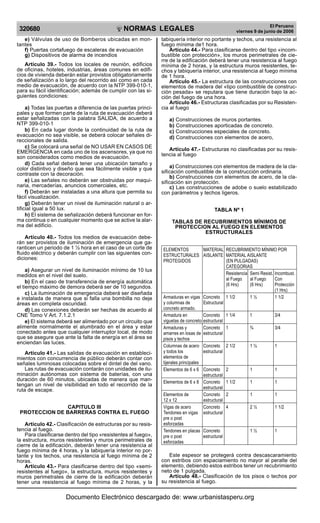 320680

R

EP

UB

LICA DEL P
E

R

U

NORMAS LEGALES

e) Válvulas de uso de Bomberos ubicadas en montantes
f) Puertas cortafuego de escaleras de evacuación
g) Dispositivos de alarma de incendios
Artículo 39.- Todos los locales de reunión, edificios
de oficinas, hoteles, industrias, áreas comunes en edificios de vivienda deberán estar provistos obligatoriamente
de señalización a lo largo del recorrido así como en cada
medio de evacuación, de acuerdo con la NTP 399-010-1,
para su fácil identificación; además de cumplir con las siguientes condiciones:
a) Todas las puertas a diferencia de las puertas principales y que formen parte de la ruta de evacuación deberá
estar señalizadas con la palabra SALIDA, de acuerdo a
NTP 399-010-1
b) En cada lugar donde la continuidad de la ruta de
evacuación no sea visible, se deberá colocar señales direccionales de salida.
c) Se colocará una señal de NO USAR EN CASOS DE
EMERGENCIA en cada uno de los ascensores, ya que no
son considerados como medios de evacuación.
d) Cada señal deberá tener una ubicación tamaño y
color distintivo y diseño que sea fácilmente visible y que
contraste con la decoración.
e) Las señales no deberán ser obstruidas por maquinaria, mercaderías, anuncios comerciales, etc.
f) Deberán ser instaladas a una altura que permita su
fácil visualización.
g) Deberán tener un nivel de iluminación natural o artificial igual a 50 lux.
h) El sistema de señalización deberá funcionar en forma continua o en cualquier momento que se active la alarma del edificio.
Artículo 40.- Todos los medios de evacuación deberán ser provistos de iluminación de emergencia que garanticen un periodo de 1 ½ hora en el caso de un corte de
fluido eléctrico y deberán cumplir con las siguientes condiciones:
a) Asegurar un nivel de iluminación mínimo de 10 lux
medidos en el nivel del suelo.
b) En el caso de transferencia de energía automática
el tiempo máximo de demora deberá ser de 10 segundos.
c) La iluminación de emergencia deberá ser diseñada
e instalada de manera que si falla una bombilla no deje
áreas en completa oscuridad.
d) Las conexiones deberán ser hechas de acuerdo al
CNE Tomo V Art. 7.1.2.1
e) El sistema deberá ser alimentado por un circuito que
alimente normalmente el alumbrado en el área y estar
conectado antes que cualquier interruptor local, de modo
que se asegure que ante la falta de energía en el área se
enciendan las luces.
Artículo 41.- Las salidas de evacuación en establecimientos con concurrencia de público deberán contar con
señales luminosas colocadas sobre el dintel de del vano.
Las rutas de evacuación contarán con unidades de iluminación autónomas con sistema de baterías, con una
duración de 60 minutos, ubicadas de manera que mantengan un nivel de visibilidad en todo el recorrido de la
ruta de escape.
CAPITULO III
PROTECCION DE BARRERAS CONTRA EL FUEGO
Artículo 42.- Clasificación de estructuras por su resistencia al fuego.
Para clasificarse dentro del tipo «resistentes al fuego»,
la estructura, muros resistentes y muros perimetrales de
cierre de la edificación, deberán tener una resistencia al
fuego mínima de 4 horas, y la tabiquería interior no portante y los techos, una resistencia al fuego mínima de 2
horas.
Artículo 43.- Para clasificarse dentro del tipo «semiresistentes al fuego», la estructura, muros resistentes y
muros perimetrales de cierre de la edificación deberán
tener una resistencia al fuego mínima de 2 horas, y la

El Peruano
viernes 9 de junio de 2006

tabiquería interior no portante y techos, una resistencia al
fuego mínima de1 hora.
Artículo 44.- Para clasificarse dentro del tipo «incombustible con protección», los muros perimetrales de cierre de la edificación deberá tener una resistencia al fuego
mínima de 2 horas, y la estructura muros resistentes, techos y tabiquería interior, una resistencia al fuego mínima
de 1 hora.
Artículo 45.- La estructura de las construcciones con
elementos de madera del «tipo combustible de construcción pesada» se reputara que tiene duración bajo la acción del fuego de una hora.
Artículo 46.- Estructuras clasificadas por su Resistencia al fuego
a) Construcciones de muros portantes.
b) Construcciones aporticadas de concreto.
c) Construcciones especiales de concreto.
d) Construcciones con elementos de acero,
Artículo 47.- Estructuras no clasificadas por su resistencia al fuego
a) Construcciones con elementos de madera de la clasificación combustible de la construcción ordinaria.
b) Construcciones con elementos de acero, de la clasificación sin protección.
c) Las construcciones de adobe o suelo estabilizado
con parámetros y techos ligeros.
TABLA Nº 1
TABLAS DE RECUBRIMIENTOS MÍNIMOS DE
PROTECCION AL FUEGO EN ELEMENTOS
ESTRUCTURALES
ELEMENTOS
MATERIAL RECUBRIMIENTO MÍNIMO POR
ESTRUCTURALES AISLANTE MATERIAL AISLANTE
PROTEGIDOS
(EN PULGADAS)
CATEGORIAS
Resistencia Semi Resist. Incombust.
al Fuego
al Fuego
Con
(6 Hrs)
(6 Hrs)
Protección
(1 Hrs)
Armaduras en vigas Concreto 1 1/2
1½
1 1/2
y columnas de
Estructural
concreto armado.
Armadura en
Concreto 1 1/4
1
3/4
viguetas de concreto estructural
Armaduras y
Concreto 1
¾
3/4
amarres en losas de estructural
pisos y techos
Columnas de acero Concreto 2 1/2
1½
1
y todos los
estructural
elementos de
tijerales principales
Elementos de 6 x 6 Concreto 2
1
1
estructural
Elementos de 6 x 8 Concreto 1 1/2
1
1
estructural
Elementos de
Concreto 2
1
1
12 x 12
estructural
Vigas de acero
Concreto 4
2½
1 1/2
Tendones en vigas estructural
pre o post
esforzadas
Tendones en placas Concreto
1½
1
pre o post
estructural
esforzadas

Este espesor se protegerá contra descascaramiento
con estribos con espaciamiento no mayor al peralte del
elemento, debiendo estos estribos tener un recubrimiento
neto de 1 pulgada.
Artículo 48.- Clasificación de los pisos o techos por
su resistencia al fuego.

Documento Electrónico descargado de: www.urbanistasperu.org

 