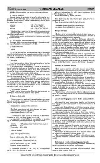 El Peruano
Jueves 8 de junio de 2006

R

EP

UB

LICA DEL P
E

RU

NORMAS LEGALES

5.11.2.4. Filtros rápidos con lechos mixtos y múltiples
a) Tasa de filtración
Deberá fijarse de acuerdo al tamaño del material empleado y profundidad del lecho, preferentemente mediante
ensayos en filtros piloto. Estos valores se encuentran entre
los siguientes límites:
Mínima
Máxima
Normal

:
:
:

180 m3/(m2.día) (1)
300 m3/(m2.día) (2)
200 - 240 m3/(m2.día) (3)

(1) Material fino y bajo nivel de operación y mantenimiento
(2) Material grueso y condiciones excepcionales de operación y mantenimiento.
(3) Material grueso y condiciones normales de operación
y mantenimiento.
b) Capa soporte del medio filtrante
Depende del tipo de drenaje empleado y deberá cumplir
las especificaciones indicadas en 5.11.2.3.
c) Medios filtrantes
- Arena
• El tipo de arena a usar, su tamaño efectivo y coeficiente
de uniformidad deberán ser los indicados en el ítem 5.11.2.3,
acápite d, el espesor de la capa de arena deberá ser de 1/3
del espesor total del lecho.
- Antracita
• Las características físicas del material deberán ser las
indicadas en el ítem 5.11.2.3 acápite d.
• La granulometría deberá seleccionarse de acuerdo al
tamaño efectivo de la arena, de tal forma que no se produzca un grado de intermezcla mayor de 3. Para que esto se
cumpla, el tamaño correspondiente al D90 de la antracita debe
ser el triple del tamaño efectivo de la arena
• El espesor deberá ser 2/3 de la altura total del lecho
filtrante, puede variar entre 0,50 y 1,0 m.
• Las características físicas deberán ser determinadas,
preferentemente, en ensayos en filtros piloto; los rangos usuales se encuentran entre los siguientes valores: espesor mínimo de 0,45 m, tamaño efectivo de 0,75 a 0,9 mm, tamaño
mínimo de 0,59 mm, tamaño máximo 2,38 mm y coeficiente
de uniformidad menor o igual a 1,5.
- Otros medios filtrantes
Podrán usarse otros medios filtrantes, siempre que se
justifiquen mediante estudios en filtros piloto.
d) Sistema de lavado
- El lavado se podrá realizar con agua filtrada, o con aquella que cumpla las condiciones físicas, químicas y bacteriológicas del agua potable.
- Se aceptarán los siguientes sistemas:
• Con flujo ascendente solo o retrolavado con agua.
• Retrolavado y lavado superficial.
• Retrolavado y lavado con aire.
- La cantidad de agua usada en el lavado no deberá sobrepasar el 3,5% del agua filtrada producida.
- La expansión del lecho filtrante cuando sólo se lava con
agua, deberá encontrarse entre los siguientes límites :
• Mínima
: 10%(sólo para el material más grueso).
• Máxima : 50%
• Promedio : 25 a 30%
- Tasa de lavado
• Sólo con flujo ascendente:
Tasa de retrolavado: 0,6 a 1,2 m/min
• Con retrolavado y lavado superficial :
Tasa de retrolavado: 0,6 a 1,2 m/min
Tasas de lavado superficial:
• Con brazos giratorios: 0,5 a 1,4 l/(s.m2) a una presión
de 30 - 40 m de columna de agua.

320517

• Con rociadores fijos: 1,4 a 2,7 l/(s.m ) presiones de 15
a 30 m de columna de agua.
• Con retrolavado y lavado con aire :
2

Tasa de lavado: 0,3 a 0,6 m/min para producir una expansión de 10%.
Tasa de aire comprimido: 0,3 a 0,9 m/min.
- Métodos para aplicar el agua de lavado
Las aguas de lavado podrán provenir de:
Tanque elevado
• Deberá tener una capacidad suficiente para lavar consecutivamente dos unidades, por un periodo de 8 minutos a
las máximas tasas de lavado previstas.
• Ubicación del tanque. La altura del tanque sobre el nivel del lecho filtrante se calculará teniendo en cuenta que el
caudal de diseño debe llegar hasta el borde superior de la
canaleta de lavado, por lo cual, deberán considerarse todas
las pérdidas de carga sobre ésta y el tanque.
• En el caso de lavados con flujo ascendente y lavado
superficial, la mayor presión que se necesita para este último, podrá darse con equipos de bombeo adicionales, sistemas hidroneumáticos u otros.
• El equipo de bombeo deberá tener la capacidad adecuada para asegurar el suministro oportuno del volumen de
agua que se necesita para hacer los lavados que se requieran por día.
• El tanque deberá estar provisto de un sistema automático de control de niveles y sistema de rebose y desagüe.
Sistema de bombeo directo
• Este sistema es muy vulnerable cuando las condiciones de operación y mantenimiento no son adecuadas y como
la eficiencia de los filtros depende de las bondades del sistema de lavado, no se deberá considerar este tipo de solución
cuando existan condiciones desfavorables.
• El lavado se hará por inyección directa de agua bombeada desde un tanque enterrado o cisterna. Deberá considerarse en forma especial las condiciones de golpe de ariete, caudal y altura dinámica de las bombas.
• Deberán considerarse por lo menos dos bombas, cada
una de ellas tendrá capacidad para bombear la totalidad del
caudal de lavado, con una carga hidráulica mínima, considerando las pérdidas de carga hasta el borde superior de la
canaleta de lavado.
• Las bombas seleccionadas deberán adecuarse a las
tasas de lavado mediante el uso de dispositivos reguladores
de presión y caudal.
Lavado con flujo proveniente de las otras unidades
• Para aplicar este sistema de lavado, los filtros deben agruparse en baterías con un número mínimo de 4
unidades.
• La presión de lavado será función de una carga hidráulica regulable mediante un vertedero, para mantener el medio granular con una expansión entre 25 y 30%.
• La carga hidráulica de lavado se determina mediante la pérdida de carga total durante esta operación, la cual
depende del peso de los granos de arena y/o antracita y
éste, a su vez, de la granulometría del material considerado, tipo de drenajes, etc y puede variar de 0,60 a 1,20
m, según el tamaño del material considerado. Esta perdida de carga será calculada para cada caso utilizando los
métodos disponibles.
• La sección de cada filtro debe ser tal, que al pasar
por ésta el caudal de diseño de la batería, se produzca la
velocidad de lavado requerida para la expansión del medio filtrante.
• El número de filtros depende de la relación ente la tasa
de filtración (Vf) y la velocidad de lavado (Vl).
• Es necesario que todos los filtros estén interconectados, ya sea mediante un canal lateral o a través del falso
fondo.
Sistemas de recolección del agua de lavado
En el sistema de canal principal y canaletas laterales deberán cumplirse las siguientes condiciones:
• La distancia entre los bordes de dos canaletas contiguas no debe exceder de 2,1m.

Documento Electrónico descargado de: www.urbanistasperu.org

 