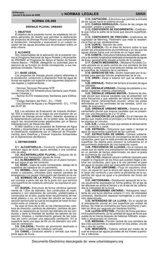 El Peruano
Jueves 8 de junio de 2006

R

EP

UB

LICA DEL P
E

RU

NORMAS LEGALES

NORMA OS.060
DRENAJE PLUVIAL URBANO
1. OBJETIVO
El objetivo de la presente norma, es establecer los criterios generales de diseño que permitan la elaboración
de proyectos de Drenaje Pluvial Urbano que comprenden
la recolección, transporte y evacuación a un cuerpo receptor de las aguas pluviales que se precipitan sobre un
área urbana.
2. ALCANCE
Son responsables de la aplicación de la presente norma el Programa Nacional de Agua Potable y Alcantarillado PRONAP, el Programa de Apoyo al Sector de Saneamiento Básico - PASSB, delegando su autoridad para el
ejercicio de su función en donde corresponda, a sus respectivas Unidades Técnicas.
2.1. BASE LEGAL
Los proyectos de drenaje pluvial urbano referentes a
la recolección, conducción y disposición final del agua de
lluvias se regirán con sujeción a las siguientes disposiciones legales y reglamentarias.
- Normas Técnicas Peruanas NTP.
- Norma OS.100 Infraestructura Sanitaria para Poblaciones Urbanas y
- Norma IS.010 Instalaciones Sanitarias para Edificaciones
- Código Sanitario del Perú - D.L. 17505
- Ley General de Aguas y su Reglamento - D.L. 17752
del 24.07.90
2.2. Los estudios de Evaluación de Impacto Ambiental, EIA a realizarse en la etapa de pre-inversión de un
proyecto de drenaje pluvial urbano, deberán ajustarse a
la reglamentación peruana, de no existir esta, se deberá
seguir las recomendaciones establecidas por el Banco
Interamericano de Desarrollo BID.
El BID clasifica a los proyectos de Sistemas de Agua
Potable y Alcantarillado en la categoría III, de acuerdo a
la clasificación establecida por el «Manual de Procedirnientos para Clasificar y Evaluar Impactos Ambientales
en la Operaciones del Banco».
3. DEFINICIONES
3.1. ALCANTARILLA.- Conducto subterráneo para
conducir agua de lluvia, aguas servidas o una combinación de ellas.
3.2. ALCANTARILLADO PLUVIAL.- Conjunto de alcantarillas que transportan aguas de lluvia.
3.3. ALINEAMIENTO.- Dirección en el plano horizontal que sigue el eje del conducto.
3.4. BASE.- Capa de suelo compactado, debajo de la
superficie de rodadura de un pavimento.
3.5. BERMA.- Zona lateral pavimentada o no de las
pistas o calzadas, utilizadas para realizar paradas de
emergencia y no causar interrupción del tránsito en la vía.
3.6. BOMBEO DE LA PISTA.- Pendiente transversal contada a partir del eje de la pista con que termina
una superficie de rodadura vehicular, se expresa en porcentaje.
3.7. BUZON.- Estructura de forma cilíndrica generalmente de 1.20m de diámetro. Son construidos en mampostería o con elementos de concreto, prefabricados o
construidos en el sitio, puede tener recubrimiento de material plástico o no, en la base del cilindro se hace una
sección semicircular la cual es encargada de hacer la transición entre un colector y otro.
Se usan al inicio de la red, en las intersecciones, cambios de dirección, cambios de diámetro, cambios de pendiente, su separación es función del diámetro de los conductos y tiene la finalidad de facilitar las labores de inspección, limpieza y mantenimiento general de las tuberías así como proveer una adecuada ventilación. En la
superficie tiene una tapa de 60 cm de diámetro con orificios de ventilación.
3.8. CALZADA.- Porción de pavimento destinado a
servir como superficie de rodadura vehicular.
3.9. CANAL.- Conducto abierto o cerrado que transporta agua de lluvia.

320525

3.10. CAPTACIÓN.- Estructura que permite la entrada
de las aguas hacia el sistema pluvial.
3.11. CARGA HIDRAULICA.- Suma de las cargas de
velocidad, presión y posición.
3.12. COEFICIENTE DE ESCORRENTIA.- Coeficiente que indica la parte de la lluvia que escurre superficialmente.
3.13. COEFICIENTE DE FRICCIÓN.- Coeficiente de
rugosidad de Manning. Parámetro que mide la resistencia al flujo en las canalizaciones.
3.14. CORTE.- Sección de corte.
3.15. CUENCA.- Es el área de terreno sobre la que
actúan las precipitaciones pluviométricas y en las que las
aguas drenan hacia una corriente en un lugar dado.
3.16. CUNETA.- Estructura hidráulica descubierta, estrecha y de sentido longitudinal destinada al transporte de aguas
de lluvia, generalmente situada al borde de la calzada.
3.17. CUNETA MEDIANERA.- (Mediana Hundida) Cuneta ubicada en la parte central de una carretera de dos
vías (ida y vuelta) y cuyo nivel está por debajo del nivel de
la superficie de rodadura de la carretera.
3.18. DERECHO DE VIA.- Ancho reservado por la autoridad para ejecutar futuras ampliaciones de la vía.
3.19. DREN.- Zanja o tubería con que se efectúa el
drenaje.
3.20. DRENAJE.- Retirar del terreno el exceso de agua
no utilizable.
3.21. DRENAJE URBANO.- Drenaje de poblados y ciudades siguiendo criterios urbanísticos.
3.22. DRENAJE URBANO MAYOR.- Sistema de drenaje pluvial que evacua caudales que se presentan con
poca frecuencia y que además de utilizar el sistema de
drenaje menor (alcantarillado pluvial), utiliza las pistas
delimitadas por los sardineles de las veredas, como canales de evacuación.
3.23. DRENAJE URBANO MENOR.- Sistema de alcantarillado pluvial que evacua caudales que se presentan con una frecuencia de 2 a 10 años.
3.24. DURACIÓN DE LA LLUVIA.- Es el intervalo de
tiempo que media entre el principio y el final de la lluvia y
se expresa en minutos.
3.25. EJE.- Línea principal que señala el alineamiento
de un conducto o canal.
3.26. ENTRADA.- Estructura que capta o recoge el
agua de escorrentía superficial de las cuencas.
3.27. ESTRUCTURA DE UNION.- Cámara subterránea utilizada en los puntos de convergencia de dos o más
conductos, pero que no está provista de acceso desde la
superficie. Se diseña para prevenir la turbulencia en el
escurrimiento dotándola de una transición suave.
3.28. FRECUENCIA DE LLUVIAS.- Es el número de
veces que se repite una precipitación de intensidad dada
en un período de tiempo determinado, es decir el grado
de ocurrencia de una lluvia.
3.29. FILTRO.- Material natural o artificial colocado para
impedir la migración de los finos que pueden llegar a obturar los conductos, pero que a la vez permiten el paso
del agua en exceso para ser evacuada por los conductos.
3.30. FLUJO UNIFORME.- Flujo en equilibrio dinámico, es aquel en que la altura del agua es la misma a
lo largo del conducto y por tanto la pendiente de la superficie del agua es igual a la pendiente del fondo del
conducto.
3.31. HIETOGRAMA.- Distribución temporal de la lluvia usualmente expresada en forma gráfica. En el eje de
las abscisas se anota el tiempo y en el eje de las ordenadas la intensidad de la lluvia.
3.32. HIDROGRAMA UNITARIO.- Hidrograma resultante de una lluvia efectiva unitaria (1 cm), de intensidad
constante, distribución espacial homogénea y una duración determinada.
3.33. INTENSIDAD DE LA LLUVIA.- Es el caudal de
la precipitación pluvial en una superficie por unidad de
tiempo. Se mide en milímetros por hora (mm/hora) y también en litros por segundo por hectárea (l/s/Ha).
3.34. LLUVIA EFECTIVA.- Porción de lluvia que escurrirá superficialmente. Es la cantidad de agua de lluvia que
queda de la misma después de haberse infiltrado, evaporado o almacenado en charcos.
3.35. MEDIANA.- Porción central de una carretera de
dos vías que permite su separación en dos pistas, una de
ida y otra de vuelta.
3.36. MONTANTE.- Tubería vertical por medio de la
cual se evacua las aguas pluviales de los niveles superiores a inferiores.

Documento Electrónico descargado de: www.urbanistasperu.org

 