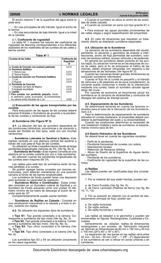 320528

R

EP

UB

LICA DEL P
E

R

U

NORMAS LEGALES

El ancho máximo T de la superficie del agua sobre la
pista será:
- En vías principales de alto tránsito: Igual al ancho de
la berma.
- En vías secundarias de bajo tránsito: Igual a la mitad
de la calzada.
b.1. Coeficiente de rugosidad
La tabla Nº 1 muestra los valores del coeficiente de
rugosidad de Manning correspondientes a los diferentes
acabados de los materiales de las cunetas de las calles y
berma central.
Tabla Nº 1
Cunetas de las Calles
a. Cuneta de Concreto con acabado paleteado
b. Pavimento Asfáltico
1) Textura Lisa
2) Textura Rugosa
c. Cuneta de concreto con Pavimento Asfáltico
1) Liso
2) Rugoso
d. Pavimento de Concreto
1) Acabado con llano de Madera
2) Acabado escobillado
e. Ladrillo
f. Para cunetas con pendiente pequeña, donde
el sedimento puede acumularse, se incrementarán
los valores arriba indicados de n, en:

Coeficiente de
Rugosidad
N
0,012
0,013
0,016
0,013
0,015
0,014
0,016
0,016
0,002

c) Evacuación de las aguas transportadas por las
cunetas
Para evacuación de las aguas de las cunetas deberá
preverse Entradas o Sumideros de acuerdo a la pendiente de las cunetas y condiciones de flujo.
d) Sumideros (Ver Figura Nº 3)
d.1. La elección del tipo de sumidero dependerá de
las condiciones hidráulicas, económicas y de ubicación y
puede ser dividido en tres tipos, cada uno con muchas
variaciones.
- Sumideros Laterales en Sardinel o Solera.- Este
ingreso consiste en una abertura vertical del sardinel a
través del cual pasa el flujo de las cunetas.
Su utilización se limita a aquellos tramos donde se tenga
pendientes longitudinales menores de 3%. (Ver fig. No 4).
- Sumideros de Fondo.- Este ingreso consiste en una
abertura en la cuneta cubierta por uno o más sumideros.
Se utilizarán cuando las pendientes longitudinales de
las cunetas sean mayores del 3%.
Las rejillas para este tipo de sumideros serán de barras paralelas a la cuneta.
Se podrán agregar barras cruzadas por razones estructurales, pero deberán mantenerse en una posición
cercana al fondo de las barras longitudinales.
Los sumideros de fondo pueden tener una depresión
para aumentar su capacidad de captación.
- Sumideros Mixtos o Combinados.- Estas unidades consisten en un Sumidero Lateral de Sardinel y un
Sumidero de Fondo actuando como una unidad. El diámetro mínimo de los tubos de descarga al buzón de reunión será de 10".
Complementariamente puede usarse también.
- Sumideros de Rejillas en Calzada.- Consiste en
una canalización transversal a la calzada y a todo lo ancho, cubierta con rejillas.
d.2. Se utilizarán los siguientes tipos de sumideros:
• Tipo S1: Tipo grande conectado a la cámara. Corresponde a sumideros del tipo mixto (Ver fig. No. 5)
• Tipo S2: Tipo grande conectado a la tubería. Corresponde a sumideros de] tipo mixto. (Ver fig. No. 6).
• Tipo S3: Tipo chico conectado a la cámara (Ver
fig. No. 7)
• Tipo S4: Tipo chico conectado a la tubería (Ver fig.
No. 8)
Los sumideros tipo S3 y S4 se utilizarán únicamente
en los casos siguientes:

El Peruano
Jueves 8 de junio de 2006

• Cuando el sumidero se ubica al centro de las avenidas de doble calzada.
• Cuando se conectan en serie con tipo grande S1 o
S2.
• Para evacuar las aguas pluviales provenientes de
las calles ciegas y según especificación del proyectista.
d.3. En caso de situaciones que requieren un tratamiento distrito se diseñarán sumideros especiales.
d.4. Ubicación de lo Sumideros
La ubicación de los sumideros dependerá del caudal,
pendiente, la ubicación y geometría de enlaces e intersecciones, ancho de flujo permisible del sumidero, volumen de residuos sólidos, acceso vehicular y de peatones.
En general los sumideros deben ponerse en los puntos bajos. Su ubicación normal es en las esquinas de cruce de calles, pero al fin de entorpecer el tráfico de las
mismas, deben empezar retrazadas con respecto a las
alineaciones de las fachadas (Ver figura Nº 3).
Cuando las manzanas tienen grandes dimensiones se
colocarán sumideros intermedios.
Cuando el flujo de la cuneta es pequeño y el tránsito
de vehículos y de peatones es de poca consideración, la
corriente puede conducirse a través de la intersección
mediante una cuneta, hasta un sumidero ubicado aguas
abajo del cruce.
Por razones de economía se recomienda ubicar los
sumideros en la cercanía de alcantarillas y conductos de
desagüe del sistema de drenaje pluvial.
d.5. Espaciamiento de los Sumideros
Se determinará teniendo en cuenta los factores indicados para el caso de la Ubicación de los Sumideros,
ítem d.4.
Para la determinación de espaciamiento de sumideros
ubicados en cuneta medianera, el proyectista deberá considerar la permeabilidad del suelo y su erosionabilidad.
Cuando las condiciones determinan la necesidad de
una instalación múltiple o serie de sumideros, el espaciamiento mínimo será de 6m.
d.6 Diseño Hidráulico de los Sumideros.
Se deberá tener en cuenta las siguientes variables:
- Perfil de la pendiente.
- Pendiente transversal de cunetas con solera.
- Depresiones locales.
- Retención de Residuos Sólidos.
- Altura de Diseño de la Superficie de Aguas dentro
del sumidero.
- Pendiente de los sumideros.
- Coeficiente de rugosidad de la superficie de las cunetas.
e) Rejillas
Las rejillas pueden ser clasificadas bajo dos consideraciones:
1. Por el material del que están hechas; pueden ser:
a. de Fierro Fundido (Ver fig. No. 9)
b. de Fierro Laminado (Platines de fierro) (ver fig. No
10, 11, 12)
2. Por su posición en relación con el sentido de desplazamiento principal de flujo; podrán ser:
a. De rejilla horizontal.
b. De rejilla vertical.
c. De rejilla horizontal y vertical.
Las rejillas se adaptan a la geometría y pueden ser
enmarcadas en figuras: Rectangulares, Cuadradas y Circulares
Generalmente se adoptan rejillas de dimensiones
rectangulares y por proceso de fabricación industrial
se fabrican en dimensiones de 60 mm x 100 mm y 45 mm
x 100 mm (24"x 40" y 18" x 40").
La separación de las barras en las rejillas varia entre
20 mm - 35 mm - 50 mm (3/4" – 1 3/8" - 2") dependiendo
si los sumideros se van a utilizar en zonas urbanas o en
carreteras.

Documento Electrónico descargado de: www.urbanistasperu.org

 