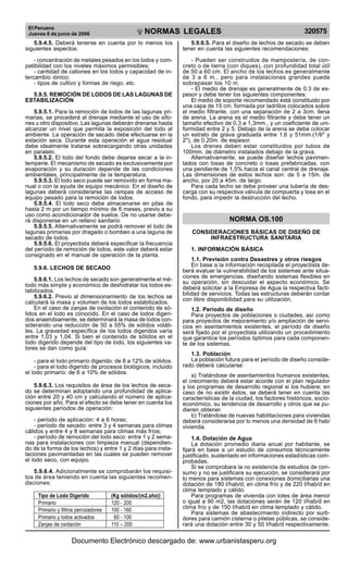 El Peruano
Jueves 8 de junio de 2006 320575NORMAS LEGALES
R
EPUBLICA DEL PERU
5.9.4.5. Deberá tenerse en cuenta por lo menos los
siguientes aspectos:
- concentración de metales pesados en los lodos y com-
patibilidad con los niveles máximos permisibles;
- cantidad de cationes en los lodos y capacidad de in-
tercambio iónico;
- tipos de cultivo y formas de riego, etc.
5.9.5. REMOCIÓN DE LODOS DE LAS LAGUNAS DE
ESTABILIZACIÓN
5.9.5.1. Para la remoción de lodos de las lagunas pri-
marias, se procederá al drenaje mediante el uso de sifo-
nes u otro dispositivo. Las lagunas deberán drenarse hasta
alcanzar un nivel que permita la exposición del lodo al
ambiente. La operación de secado debe efectuarse en la
estación seca. Durante esta operación el agua residual
debe idealmente tratarse sobrecargando otras unidades
en paralelo.
5.9.5.2. El lodo del fondo debe dejarse secar a la in-
temperie. El mecanismo de secado es exclusivamente por
evaporación y su duración depende de las condiciones
ambientales, principalmente de la temperatura.
5.9.5.3. El lodo seco puede ser removido en forma ma-
nual o con la ayuda de equipo mecánico. En el diseño de
lagunas deberá considerarse las rampas de acceso de
equipo pesado para la remoción de lodos.
5.9.5.4. El lodo seco debe almacenarse en pilas de
hasta 2 m por un tiempo mínimo de 6 meses, previo a su
uso como acondicionador de suelos. De no usarse debe-
rá disponerse en un relleno sanitario
5.9.5.5. Alternativamente se podrá remover el lodo de
lagunas primarias por dragado o bombeo a una laguna de
secado de lodos.
5.9.5.6. El proyectista deberá especificar la frecuencia
del período de remoción de lodos, este valor deberá estar
consignado en el manual de operación de la planta.
5.9.6. LECHOS DE SECADO
5.9.6.1. Los lechos de secado son generalmente el mé-
todo más simple y económico de deshidratar los lodos es-
tabilizados.
5.9.6.2. Previo al dimensionamiento de los lechos se
calculará la masa y volumen de los lodos estabilizados.
En el caso de zanjas de oxidación el contenido de só-
lidos en el lodo es conocido. En el caso de lodos digeri-
dos anaerobiamente, se determinará la masa de lodos con-
siderando una reducción de 50 a 55% de sólidos voláti-
les. La gravedad específica de los lodos digeridos varía
entre 1,03 y 1,04. Si bien el contenido de sólidos en el
lodo digerido depende del tipo de lodo, los siguientes va-
lores se dan como guía:
- para el lodo primario digerido: de 8 a 12% de sólidos.
- para el lodo digerido de procesos biológicos, incluido
el lodo primario: de 6 a 10% de sólidos.
5.9.6.3. Los requisitos de área de los lechos de seca-
do se determinan adoptando una profundidad de aplica-
ción entre 20 y 40 cm y calculando el número de aplica-
ciones por año. Para el efecto se debe tener en cuenta los
siguientes períodos de operación:
- período de aplicación: 4 a 6 horas;
- período de secado: entre 3 y 4 semanas para climas
cálidos y entre 4 y 8 semanas para climas más fríos;
- período de remoción del lodo seco: entre 1 y 2 sema-
nas para instalaciones con limpieza manual (dependien-
do de la forma de los lechos) y entre 1 y 2 días para insta-
laciones pavimentadas en las cuales se pueden remover
el lodo seco, con equipo.
5.9.6.4. Adicionalmente se comprobarán los requisi-
tos de área teniendo en cuenta las siguientes recomen-
daciones:
Tipo de Lodo Digerido (Kg sólidos/(m2.año))
Primario 120 - 200
Primario y filtros percoladores 100 - 160
Primario y lodos activados 60 - 100
Zanjas de oxidación 110 – 200
5.9.6.5. Para el diseño de lechos de secado se deben
tener en cuenta las siguientes recomendaciones:
- Pueden ser construidos de mampostería, de con-
creto o de tierra (con diques), con profundidad total útil
de 50 a 60 cm. El ancho de los lechos es generalmente
de 3 a 6 m., pero para instalaciones grandes puede
sobrepasar los 10 m.
- El medio de drenaje es generalmente de 0.3 de es-
pesor y debe tener los siguientes componentes:
El medio de soporte recomendado está constituido por
una capa de 15 cm. formada por ladrillos colocados sobre
el medio filtrante, con una separación de 2 a 3cm. llena
de arena. La arena es el medio filtrante y debe tener un
tamaño efectivo de 0,3 a 1,3mm., y un coeficiente de uni-
formidad entre 2 y 5. Debajo de la arena se debe colocar
un estrato de grava graduada entre 1,6 y 51mm.(1/6" y
2"), de 0.20m. de espesor.
Los drenes deben estar constituidos por tubos de
100mm. de diámetro instalados debajo de la grava.
Alternativamente, se puede diseñar lechos pavimen-
tados con losas de concreto o losas prefabricadas, con
una pendiente de 1,5% hacia el canal central de drenaje.
Las dimensiones de estos lechos son: de 5 a 15m. de
ancho, por 20 a 45m. de largo.
Para cada lecho se debe proveer una tubería de des-
carga con su respectiva válvula de compuerta y losa en el
fondo, para impedir la destrucción del lecho.
NORMA OS.100
CONSIDERACIONES BÁSICAS DE DISEÑO DE
INFRAESTRUCTURA SANITARIA
1. INFORMACIÓN BÁSICA
1.1. Previsión contra Desastres y otros riesgos
En base a la información recopilada el proyectista de-
berá evaluar la vulnerabilidad de los sistemas ante situa-
ciones de emergencias, diseñando sistemas flexibles en
su operación, sin descuidar el aspecto económico. Se
deberá solicitar a la Empresa de Agua la respectiva facti-
bilidad de servicios. Todas las estructuras deberán contar
con libre disponibilidad para su utilización.
1.2. Período de diseño
Para proyectos de poblaciones o ciudades, así como
para proyectos de mejoramiento y/o ampliación de servi-
cios en asentamientos existentes, el período de diseño
será fijado por el proyectista utilizando un procedimiento
que garantice los períodos óptimos para cada componen-
te de los sistemas.
1.3. Población
La población futura para el período de diseño conside-
rado deberá calcularse:
a) Tratándose de asentamientos humanos existentes,
el crecimiento deberá estar acorde con el plan regulador
y los programas de desarrollo regional si los hubiere; en
caso de no existir éstos, se deberá tener en cuenta las
características de la ciudad, los factores históricos, socio-
económico, su tendencia de desarrollo y otros que se pu-
dieren obtener.
b) Tratándose de nuevas habilitaciones para viviendas
deberá considerarse por lo menos una densidad de 6 hab/
vivienda.
1.4. Dotación de Agua
La dotación promedio diaria anual por habitante, se
fijará en base a un estudio de consumos técnicamente
justificado, sustentado en informaciones estadísticas com-
probadas.
Si se comprobara la no existencia de estudios de con-
sumo y no se justificara su ejecución, se considerará por
lo menos para sistemas con conexiones domiciliarias una
dotación de 180 I/hab/d, en clima frío y de 220 I/hab/d en
clima templado y cálido.
Para programas de vivienda con lotes de área menor
o igual a 90 m2, las dotaciones serán de 120 I/hab/d en
clima frío y de 150 I/hab/d en clima templado y cálido.
Para sistemas de abastecimiento indirecto por surti-
dores para camión cisterna o piletas públicas, se conside-
rará una dotación entre 30 y 50 I/hab/d respectivamente.
Documento Electrónico descargado de: www.urbanistasperu.org
 