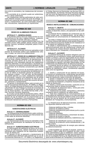 NORMAS LEGALES
R
EPUBLICA DEL PER
U
320578
El Peruano
Jueves 8 de junio de 2006
trica entre la acometida y las instalaciones del concesio-
nario.
La acometida de la conexión puede ser subterránea,
aérea o aérea subterránea.
Las instalaciones internas particulares de cada sumi-
nistro deberán iniciarse a partir del punto de entrega, co-
rriendo por cuenta del usuario el proyecto, ejecución, ope-
ración y mantenimiento, así como eventuales ampliacio-
nes, renovaciones, reparaciones y/o reposiciones.
NORMA EC 020
REDES DE ALUMBRADO PÚBLICO
ARTÍCULO 1º.- GENERALIDADES
El alumbrado público tiene por objeto brindar los nive-
les lumínicos en las vías y lugares públicos, proporcio-
nando seguridad al tránsito vehicular y peatonal.
Comprende las vías y lugares públicos tales como, las
avenidas, jirones, calles, pasajes, plazas, parques, paseos,
puentes, caminos, carreteras, autopistas, pasos a nivel o
desnivel, etc.
ARTÍCULO 2º.- ALCANCE
Las disposiciones de esta norma son aplicables a todo
proceso de alumbrado público para habilitaciones urba-
nas o rurales, así como a su mantenimiento.
ARTÍCULO 3º.- REDES DE ALUMBRADO PÚBLICO
En caso de nuevas habilitaciones urbanas, electrifica-
ción de zonas urbanas habitadas o de agrupaciones de
viviendas ubicadas dentro de la zona de concesión, le
corresponde a los interesados ejecutar las instalaciones
eléctricas referentes a la red secundaria y alumbrado pú-
blico, conforme al proyecto previamente aprobado y bajo
la supervisión de la empresa concesionaria que atiende
el área.
La prestación del servicio de alumbrado público es de
responsabilidad de los concesionarios de distribución, en
lo que se refiere al alumbrado general de avenidas, ca-
lles, parques y plazas. Y por otro lado, las Municipalida-
des podrán ejecutar a su costo, instalaciones especiales
de iluminación, superior a los estándares que se señale
en el respectivo contrato de concesión. En este caso de-
berán asumir igualmente los costos del consumo de ener-
gía, operación y mantenimiento.
En general, el alumbrado público está normado por la
Ley de Concesiones Eléctricas D.L. Nº 25884 y su Regla-
mento, el Código Nacional de Electricidad, la Norma DGE
«Alumbrado de Vías Públicas en Zonas de Concesión de
Distribución», la Norma DGE «Alumbrado de Vías Públi-
cas en Áreas Rurales», las demás Normas DGE y Nor-
mas Técnicas Peruanas respectivas.
En el caso que las redes de alumbrado público, afecte
la infraestructura vial del país deberán contar con la auto-
rización de uso de derecho de vía proporcionado por el
Ministerio de Transportes y Comunicaciones, a través de
la Dirección General de Caminos y Ferrocarriles.
NORMA EC 030
SUBESTACIONES ELÉCTRICAS
Artículo 1º.- GENERALIDADES
Las subestaciones de transformación están conforma-
das por transformadores de energía que interconectan dos
o más redes de tensiones diferentes.
Artículo 2º.- ALCANCE
Las disposiciones de esta norma son aplicables a todo
proceso de electrificación de habilitación de tierras y de
edificaciones.
Artículo 3º.- SUBESTACIONES ELÉCTRICAS
En todo proyecto de habilitación de tierra o en la cons-
trucción de edificaciones, deberá reservarse las áreas
suficientes para instalación de las respectivas subesta-
ciones de distribución.
En general, el uso, la operación y mantenimiento de
las subestaciones eléctricas está normado por la Ley de
Concesiones Eléctricas D.L. Nº 25884 y su Reglamento,
el Código Nacional de Electricidad, las Normas DGE co-
rrespondientes, las Normas Técnicas Peruanas respecti-
vas; así como las disposiciones de Conservación del Me-
dio Ambiente y del Patrimonio Cultural de la Nación.
NORMA EC 040
REDES E INSTALACIONES DE COMUNICACIONES
Artículo 1º.- OBJETO
Las redes e instalaciones de comunicaciones están vin-
culadas al desarrollo urbano y de aplicación en las edifi-
caciones.
La presente Norma establece las condiciones que se
deben cumplir para la implementación de las redes e
instalaciones de comunicaciones en habilitaciones urba-
nas.
Las redes e instalaciones de comunicaciones en habi-
litaciones urbanas está referida a toda aquella infraestruc-
tura de telecomunicaciones factible de ser instalada en el
área materia de habilitación urbana.
El diseño e implementación de la infraestructura de
telecomunicaciones para las habilitaciones urbanas de-
ben observar las normas técnicas específicas que apro-
bará el Ministerio de Transportes y Comunicaciones.
Artículo 2°.- ALCANCE
La presente Norma es de carácter obligatorio para los
solicitantes de una habilitación urbana, sean personas na-
turales o jurídicas y para los responsables de las instala-
ciones y/o construcción de la infraestructura de telecomu-
nicaciones, así como para aquellos que realizan trabajos
o actividades en general, que estén relacionadas con las
instalaciones de infraestructura de telecomunicaciones.
La presente Norma se aplica a la implementación de
las redes e instalaciones de comunicaciones en un área
materia de habilitación urbana, considerando aspectos
tales como los siguientes:
1. Diseño y construcción de los sistemas de ductos,
conductos y/o canalizaciones subterráneas que permitan
la instalación de las líneas de acometida desde los termi-
nales de distribución hasta el domicilio del abonado.
2. Diseño e instalación de las cajas de distribución.
3. Diseño y construcción de canalizaciones y cámaras
que permitan la instalación y empalmes necesarios de los
cables de distribución.
4. Diseño y construcción de ductos, conductos y/o ca-
nalizaciones hasta la cámara de acometida.
5. Instalación de estaciones base y torres para ante-
nas de servicios inalámbricos.
6. Instalaciones de postes, mampostería y elementos
necesarios para la instalación de cables aéreos.
7. Toda red e instalaciones en comunicaciones en un
área materia de habilitación urbana, en el caso que afecte
la infraestructura vial del país deberá contar con la autori-
zación de uso de derecho de vía proporcionado por el
Ministerio de Transportes y Comunicaciones.
La infraestructura de telecomunicaciones, consideran
los siguientes sistemas entre otros:
- Sistemas telefónicos fijos y móviles.
- Sistemas de telefonía pública.
- Sistemas radioeléctricos para enlaces punto a punto
y punto a multipunto.
- Sistemas satelitales.
- Sistemas de procesamiento y transmisión de datos.
- Sistemas de acceso a Internet.
- Sistemas de Cableado alámbricos, inalámbricos u óp-
ticos.
- Sistemas de radiodifusión sonora o de televisión.
- Sistemas de protección contra sobretensiones, y de
puesta a tierra.
- Sistemas de distribución de energía para sistemas
de telecomunicaciones.
La Municipalidad que apruebe el proyecto, autorice su
ejecución y esté a cargo de la recepción de obra u otros
actos administrativos para la habilitación urbana respecti-
va, tendrá la responsabilidad de velar que el proyecto cum-
pla con la presente Norma y las disposiciones que al res-
pecto emita el Ministerio de Transportes y Comunicaciones.
Documento Electrónico descargado de: www.urbanistasperu.org
 