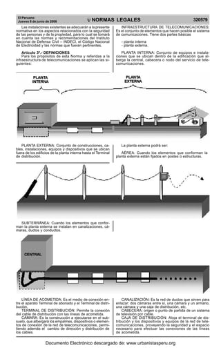 El Peruano
Jueves 8 de junio de 2006 320579NORMAS LEGALES
R
EPUBLICA DEL PERU
Las instalaciones existentes se adecuarán a la presente
normativa en los aspectos relacionados con la seguridad
de las personas y de la propiedad, para lo cual se tomará
en cuenta las normas y recomendaciones del Instituto
Nacional de Defensa Civil – INDECI, el Código Nacional
de Electricidad y las normas que fueran pertinentes.
Artículo 3º.- DEFINICIONES
Para los propósitos de esta Norma y referidas a la
infraestructura de telecomunicaciones se aplican las si-
guientes:
INFRAESTRUCTURA DE TELECOMUNICACIONES:
Es el conjunto de elementos que hacen posible el sistema
de comunicaciones. Tiene dos partes básicas
- planta interna
- planta externa.
PLANTA INTERNA: Conjunto de equipos e instala-
ciones que se ubican dentro de la edificación que al-
berga la central, cabecera o nodo del servicio de tele-
comunicaciones.
PLANTA EXTERNA: Conjunto de construcciones, ca-
bles, instalaciones, equipos y dispositivos que se ubican
fuera de los edificios de la planta interna hasta el Terminal
de distribución.
La planta externa podrá ser:
AÉREA: Cuando los elementos que conforman la
planta externa están fijados en postes o estructuras.
SUBTERRÁNEA: Cuando los elementos que confor-
man la planta externa se instalan en canalizaciones, cá-
maras, ductos y conductos.
LÍNEA DE ACOMETIDA: Es el medio de conexión en-
tre el aparato Terminal de abonado y el Terminal de distri-
bución.
TERMINAL DE DISTRIBUCIÓN: Permite la conexión
del cable de distribución con las líneas de acometida.
CÁMARA: Es la construcción a ejecutarse en el sub-
suelo, que albergará los empalmes, dispositivos o elemen-
tos de conexión de la red de telecomunicaciones, permi-
tiendo además el cambio de dirección y distribución de
los cables.
CANALIZACIÓN: Es la red de ductos que sirven para
enlazar: dos cámaras entre sí, una cámara y un armario,
una cámara y una caja de distribución, etc.
CABECERA: origen o punto de partida de un sistema
de televisión por cable.
CAJA DE DISTRIBUCIÓN: Aloja el terminal de dis-
tribución y los dispositivos y equipos de la red de tele-
comunicaciones, proveyendo la seguridad y el espacio
necesario para efectuar las conexiones de las líneas
de acometida.
Documento Electrónico descargado de: www.urbanistasperu.org
 