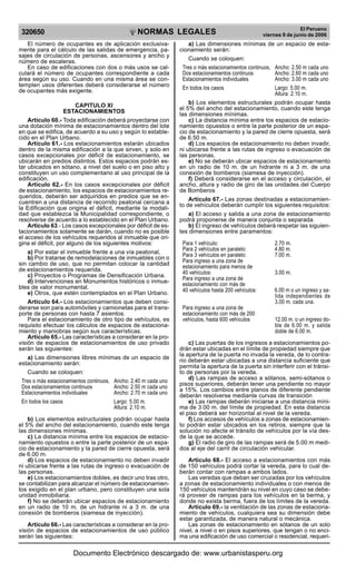 NORMAS LEGALES
R
EPUBLICA DEL PER
U
320650
El Peruano
viernes 9 de junio de 2006
El número de ocupantes es de aplicación exclusiva-
mente para el cálculo de las salidas de emergencia, pa-
sajes de circulación de personas, ascensores y ancho y
número de escaleras.
En caso de edificaciones con dos o más usos se cal-
culará el número de ocupantes correspondiente a cada
área según su uso. Cuando en una misma área se con-
templen usos diferentes deberá considerarse el número
de ocupantes más exigente.
CAPITULO XI
ESTACIONAMIENTOS
Artículo 60.- Toda edificación deberá proyectarse con
una dotación mínima de estacionamientos dentro del lote
en que se edifica, de acuerdo a su uso y según lo estable-
cido en el Plan Urbano.
Artículo 61.- Los estacionamientos estarán ubicados
dentro de la misma edificación a la que sirven, y solo en
casos excepcionales por déficit de estacionamiento, se
ubicarán en predios distintos. Estos espacios podrán es-
tar ubicados en sótano, a nivel del suelo o en piso alto y
constituyen un uso complementario al uso principal de la
edificación.
Articulo 62.- En los casos excepcionales por déficit
de estacionamiento, los espacios de estacionamientos re-
queridos, deberán ser adquiridos en predios que se en-
cuentren a una distancia de recorrido peatonal cercana a
la Edificación que origina el déficit, mediante la modali-
dad que establezca la Municipalidad correspondiente, o
resolverse de acuerdo a lo establecido en el Plan Urbano.
Articulo 63.- Los casos excepcionales por déficit de es-
tacionamientos solamente se darán, cuando no es posible
el acceso de los vehículos requeridos al inmueble que ori-
gina el déficit, por alguno de los siguientes motivos:
a) Por estar el inmueble frente a una vía peatonal,
b) Por tratarse de remodelaciones de inmuebles con o
sin cambio de uso, que no permitan colocar la cantidad
de estacionamientos requerida.
c) Proyectos o Programas de Densificación Urbana.
d) Intervenciones en Monumentos históricos o inmue-
bles de valor monumental.
e) Otros, que estén contemplados en el Plan Urbano.
Artículo 64.- Los estacionamientos que deben consi-
derarse son para automóviles y camionetas para el trans-
porte de personas con hasta 7 asientos.
Para el estacionamiento de otro tipo de vehículos, es
requisito efectuar los cálculos de espacios de estaciona-
miento y maniobras según sus características.
Artículo 65.- Las características a considerar en la pro-
visión de espacios de estacionamientos de uso privado
serán las siguientes:
a) Las dimensiones libres mínimas de un espacio de
estacionamiento serán:
Cuando se coloquen:
Tres o más estacionamientos continuos, Ancho: 2.40 m cada uno
Dos estacionamientos continuos Ancho: 2.50 m cada uno
Estacionamientos individuales Ancho: 2.70 m cada uno
En todos los casos Largo: 5.00 m.
Altura: 2.10 m.
b) Los elementos estructurales podrán ocupar hasta
el 5% del ancho del estacionamiento, cuando este tenga
las dimensiones mínimas.
c) La distancia mínima entre los espacios de estacio-
namiento opuestos o entre la parte posterior de un espa-
cio de estacionamiento y la pared de cierre opuesta, será
de 6.00 m.
d) Los espacios de estacionamiento no deben invadir
ni ubicarse frente a las rutas de ingreso o evacuación de
las personas.
e) Los estacionamientos dobles, es decir uno tras otro,
se contabilizan para alcanzar el número de estacionamien-
tos exigido en el plan urbano, pero constituyen una sola
unidad inmobiliaria.
f) No se deberán ubicar espacios de estacionamiento
en un radio de 10 m. de un hidrante ni a 3 m. de una
conexión de bomberos (siamesa de inyección).
Artículo 66.- Las características a considerar en la pro-
visión de espacios de estacionamientos de uso público
serán las siguientes:
a) Las dimensiones mínimas de un espacio de esta-
cionamiento serán:
Cuando se coloquen:
Tres o más estacionamientos continuos, Ancho: 2.50 m cada uno
Dos estacionamientos continuos Ancho: 2.60 m cada uno
Estacionamientos individuales Ancho: 3.00 m cada uno
En todos los casos Largo: 5.00 m.
Altura: 2.10 m.
b) Los elementos estructurales podrán ocupar hasta
el 5% del ancho del estacionamiento, cuando este tenga
las dimensiones mínimas.
c) La distancia mínima entre los espacios de estacio-
namiento opuestos o entre la parte posterior de un espa-
cio de estacionamiento y la pared de cierre opuesta, será
de 6.50 m.
d) Los espacios de estacionamiento no deben invadir,
ni ubicarse frente a las rutas de ingreso o evacuación de
las personas.
e) No se deberán ubicar espacios de estacionamiento
en un radio de 10 m. de un hidrante ni a 3 m. de una
conexión de bomberos (siamesa de inyección).
f) Deberá considerarse en el acceso y circulación, el
ancho, altura y radio de giro de las unidades del Cuerpo
de Bomberos
Artículo 67.- Las zonas destinadas a estacionamien-
to de vehículos deberán cumplir los siguientes requisitos:
a) El acceso y salida a una zona de estacionamiento
podrá proponerse de manera conjunta o separada.
b) El ingreso de vehículos deberá respetar las siguien-
tes dimensiones entre paramentos:
Para 1 vehículo: 2.70 m.
Para 2 vehículos en paralelo: 4.80 m.
Para 3 vehículos en paralelo: 7.00 m.
Para ingreso a una zona de
estacionamiento para menos de
40 vehículos: 3.00 m.
Para ingreso a una zona de
estacionamiento con más de
40 vehículos hasta 200 vehículos: 6.00 m o un ingreso y sa-
lida independientes de
3.00 m. cada una.
Para ingreso a una zona de
estacionamiento con más de 200
vehículos, hasta 600 vehículos 12.00 m. o un ingreso do-
ble de 6.00 m. y salida
doble de 6.00 m.
c) Las puertas de los ingresos a estacionamientos po-
drán estar ubicadas en el límite de propiedad siempre que
la apertura de la puerta no invada la vereda, de lo contra-
rio deberán estar ubicadas a una distancia suficiente que
permita la apertura de la puerta sin interferir con el tránsi-
to de personas por la vereda.
d) Las rampas de acceso a sótanos, semi-sótanos o
pisos superiores, deberán tener una pendiente no mayor
a 15%. Los cambios entre planos de diferente pendiente
deberán resolverse mediante curvas de transición
e) Las rampas deberán iniciarse a una distancia míni-
ma de 3.00 m. del límite de propiedad. En esta distancia
el piso deberá ser horizontal al nivel de la vereda.
f) Los accesos de vehículos a zonas de estacionamien-
to podrán estar ubicados en los retiros, siempre que la
solución no afecte el tránsito de vehículos por la vía des-
de la que se accede.
g) El radio de giro de las rampas será de 5.00 m medi-
dos al eje del carril de circulación vehicular.
Artículo 68.- El acceso a estacionamientos con más
de 150 vehículos podrá cortar la vereda, para lo cual de-
berán contar con rampas a ambos lados.
Las veredas que deban ser cruzadas por los vehículos
a zonas de estacionamiento individuales o con menos de
150 vehículos mantendrán su nivel en cuyo caso se debe-
rá proveer de rampas para los vehículos en la berma, y
donde no exista berma, fuera de los límites de la vereda.
Artículo 69.- la ventilación de las zonas de estaciona-
miento de vehículos, cualquiera sea su dimensión debe
estar garantizada, de manera natural o mecánica.
Las zonas de estacionamiento en sótanos de un solo
nivel, a nivel o en pisos superiores, que tengan o no enci-
ma una edificación de uso comercial o residencial, requeri-
Documento Electrónico descargado de: www.urbanistasperu.org
 