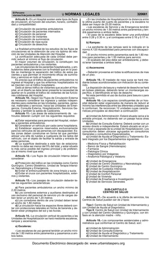 El Peruano
viernes 9 de junio de 2006 320661NORMAS LEGALES
R
EPUBLICA DEL PER
U
Artículo 9.- En un Hospital existen siete tipos de flujos
de circulación, en función del volumen, horario, confiabili-
dad y compatibilidad:
a) Circulación de pacientes ambulatorios
b) Circulación de pacientes internados
c) Circulación de personal
d) Circulación de visitantes
e) Circulación de suministros
f) Circulación de ropa sucia
g) Circulación de desechos
La finalidad primordial de los estudios de los flujos de
circulaciones es la obtención de una vía óptima de rela-
ción de las Unidades de Atención del Hospital.
La zonificación adecuada de cada Unidad debe per-
mitir reducir al mínimo el flujo de circulación.
El mayor volumen de circulación, lo constituyen: los
pacientes ambulatorios y los visitantes.
Las circulaciones de los pacientes hospitalizados, y am-
bulatorios debe planearse con la finalidad que en lo posi-
ble se mantenga la separación del tráfico de estos pa-
cientes y que permitan el movimiento eficaz de suminis-
tros y servicios en todo el hospital.
Es preciso que el tráfico de pacientes ambulatorios no
ingrese al Hospital y que los enfermos hospitalizados no
se mezclen con el tráfico hospitalario.
Dado al denso tráfico de visitantes que acuden al Hos-
pital, en el diseño se debe tener presente la necesidad de
apartar en lo posible el tráfico de visitantes de las funcio-
nes cotidianas del Hospital.
Artículo 10.- Según los Flujos de Circulación Externa
es necesario considerar los ingresos y salidas indepen-
dientes para visitantes en las Unidades, pacientes, perso-
nal, materiales y servicios; hacia las Unidades de Emer-
gencia, Consulta Externa, Hospitalización, Servicios Ge-
nerales y también la salida de Cadáveres.
Articulo 11.- Las áreas de estacionamiento de vehí-
culos deberán cumplir con los siguientes requisitos:
a) Estar separadas para personal del Hospital, visitan-
tes y pacientes ambulatorios.
b) Considerar un vehículo por cada cama hospitalaria.
c) Establecer espacios reservados exclusivamente
para los vehículos de las personas con discapacidad. Es-
tas zonas deben construirse en forma tal que permitan
adosar una silla de ruedas a cualquiera de los lados del
vehículo, con el objeto de facilitar la salida y entrada de
estas personas.
d) La superficie destinada a este tipo de estaciona-
miento no debe ser menor del 5% del total, y estar situado
lo más cerca posible del ingreso principal y de preferen-
cia al mismo nivel que esta.
Artículo 12.- Los flujos de circulación Interna deben
considerar:
a) Protección del tráfico en las Unidades como Centro
Quirúrgico, Centro Obstétrico, Unidad de Terapia Intensi-
va, Neonatología y Emergencia.
b) Evitar el entrecruzamiento de zona limpia y sucia.
c) Evitar el cruce con pacientes hospitalizados, exter-
nos y visitantes.
Artículo 13.- Los pasajes de circulación deberán te-
ner las siguientes características:
a) Para pacientes ambulatorios un ancho mínimo de
2.20 metros.
b) Los corredores externos y auxiliares destinados al
uso exclusivo del personal de servicio y/o de cargas de-
ben tener un ancho de 1.20 metros
c) Los corredores dentro de una Unidad deben tener
un ancho de 1.80 metros.
d) La circulación hacia los espacios libres deberá con-
tar con protecciones laterales en forma de baranda y de-
berán estar protegidos del sol y las lluvias.
Artículo 14.- La circulación vertical de pacientes a las
Unidades de Hospitalización se hará mediante escaleras,
rampas y ascensores.
a) Escaleras:
- Las escaleras de uso general tendrán un ancho míni-
mo de 1.80 metros entre paramentos y pasamanos a am-
bos lados.
- En las Unidades de Hospitalización la distancia entre
la última puerta del cuarto de pacientes y la escalera no
debe ser mayor de 25.00 metros.
- Las escaleras de Servicio y de Emergencia tendrán
un ancho mínimo de 1.50 metros entre paramentos y ten-
drá pasamanos a ambos lados.
- El paso de la escalera debe tener una profundidad
entre 0.28 y 0.30 m. y el contrapaso entre 0.16 y 0.17 m.
b) Rampas:
- La pendiente de las rampas será la indicada en la
norma A.120 Accesibilidad para personas con discapaci-
dad.
- El ancho mínimo entre paramentos será de 1.80 me-
tros para pacientes y de 1.50 metros para servicio.
- El acabado del piso debe ser antideslizante, y debe-
rá tener barandas a ambos lados.
c) Ascensores
- Deberán proveerse en todas la edificaciones de mas
de un piso.
Articulo 15.- El traslado de ropa sucia se hará me-
diante bolsas acondicionadas con indicación de su conte-
nido.
La disposición de basura y material de desecho se hará
en bolsas plásticas, debiendo tener un montacargas es-
pecífico, e identificando el tipo de desecho
No esta permitido el uso de ductos para basura o para
ropa sucia.
Artículo 16.- Los espacios constituyentes de un hos-
pital deberán estar organizados de manera de reducir al
mínimo las interferencias entre las diferentes unidades que
lo conforman. Se reconocen 12 unidades cuyas caracte-
rísticas principales se describen a continuación:
a) Unidad de Administración: Estará situada cerca a la
entrada principal, no debiendo ser un pasaje hacia otras
Unidades.
b) Unidad de Consulta Externa: Deberá contar con un
acceso directo e independiente. Estará ubicado en el pri-
mer nivel y separada de la unidad de Hospitalización. Los
consultorios deben ubicarse agrupados en consultorios
Generales y consultorios Especializados.
c) Unidad de Ayuda al Diagnóstico y Tratamiento: Es-
tará integrado por los Departamentos siguientes:
- Medicina Física y Rehabilitación
- Banco de Sangre (Hemoterapia)
- Farmacia
- Patología Clínica
- Diagnóstico por Imágenes
- Anatomía Patológica y Velatorio
d) Unidad de Emergencia
e) Unidad de Centro Obstétrico y Neonatología
f) Unidad de Centro Quirúrgico
g) Unidad de Cuidados Intensivos
h) Unidad de Hospitalización
i) Unidad de Confort Personal
j) Unidad de Vivienda
k) Unidad de Enseñanza e Investigación
l) Unidad de Servicios Generales
SUB-CAPITULO II
CENTRO DE SALUD
Artículo 17.- De acuerdo a la oferta de servicios, los
Centros de Salud pueden ser de 2 tipos:
Tipo I: Centro de Salud sin Unidad de Internamiento y
con Unidad de Ayuda al Diagnóstico.
Tipo II: Centro de Salud con Unidad de Internamiento
y con Unidad del Centro Obstétrico y Quirúrgico, con én-
fasis en la atención madre - niño.
Artículo 18.- Los componentes asistenciales y admi-
nistrativos que conforman el Centro de Salud, son:
a) Unidad de Administración
b) Unidad de Consulta Externa
c) Unidad de Ayuda al Diagnóstico y Tratamiento
d) Unidad de Internamiento
ve-
hículos deberán cumplir con los siguientes requisitos:
Documento Electrónico descargado de: www.urbanistasperu.org
 