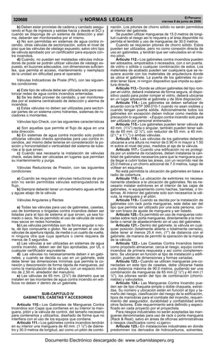 NORMAS LEGALES
R
EPUBLICA DEL PER
U
320688
El Peruano
viernes 9 de junio de 2006
b) Deben estar provistas de cadena y candado asegu-
rando el flujo de ingresos y salidas hacia y desde el SCI y
cuando se disponga de un sistema de detección y alar-
ma, deberán ser monitoreados por el mismo.
c) No son permitidas en sistemas de agua contra in-
cendio, otras válvulas de sectorización, sobre el nivel de
piso que las válvulas de vástago expuesto; salvo otro tipo
de válvula aprobado por un certificador para equipos con-
tra incendios.
d) Cuando, no puedan ser instaladas válvulas indica-
doras de poste se podrán utilizar válvulas de vástago ex-
puesto, en buzones adecuados, con dimensiones suficien-
tes, que permita el acceso, mantenimiento y reemplazo
de la unidad sin dificultad para el operador.
Válvulas Indicadoras de Poste (PIV), con las siguien-
tes condiciones:
a) Este tipo de válvula debe ser utilizada solo para sec-
torizar redes de agua contra incendios enterradas.
b) Se les debe proveer de candado, y ser monitorea-
das por el sistema centralizado de detección y alarma de
incendios.
c) Estas válvulas no deben ser utilizadas para sectori-
zar partes de un sistema como hidrantes, sistemas de ro-
ciadores o montantes.
Válvulas tipo Check, con las siguientes características
a) Son aquellas que permite el flujo de agua en una
sola dirección.
b) En sistemas de agua contra incendio solo podrán
utilizarse válvulas checks aprobadas para uso contra in-
cendios, así mismo debe tenerse en consideración la po-
sición y horizontalidad o verticalidad del sistema de tube-
rías a la que sirven.
c) Cuando sea necesaria la instalación de válvulas
check, estas debe ser ubicadas en lugares que permitan
su mantenimiento y purga.
Válvulas Reductoras de Presión, con las siguientes
condiciones:
a) Cuando se requieran válvulas reductoras de pre-
sión no serán permitidas válvulas estranguladoras de
flujo.
b) Siempre deberán tener un manómetro aguas arriba
y aguas abajo de la válvula
Válvulas Angulares y Rectas
a) Todas las válvulas para uso de gabinetes, casetas,
uso de bomberos o brigadas contra incendios deben ser
listadas para el tipo de sistema al que sirven, ya sea hú-
medo o seco. No es permitido el uso de válvulas de siste-
mas secos en redes húmedas.
b) Las válvulas permitidas son de forma angular o rec-
ta, de tipo compuerta o globo. No se permiten el uso de
válvulas de apertura rápida, de media o un cuarto de vuelta,
ni ninguna otra que cuya apertura o cierre requiera de
menos de 5 segundos.
c) Las válvulas a ser utilizadas en sistemas de agua
contra incendio, deben ser del tipo aprobadas, por UL o
cualquier certificador equivalente.
d) Las válvulas no necesariamente deben ir en gabi-
netes, y cuando se decida su uso en un gabinete, este
debe tener las dimensiones mínimas que permita la co-
nexión y desconexión de forma rápida de mangueras, así
como la manipulación de la válvula, con un espacio míni-
mo de 2,50 m. alrededor del manubrio.
e) Las válvulas de 65 mm. (2½") de diámetro que se
instalen en las montantes de agua contra incendio en edi-
ficios no deben ir dentro de un gabinete.
SUB-CAPITULO IV
GABINETES, CASETAS Y ACCESORIOS
Artículo 110.- Los Gabinetes de Mangueras Contra
Incendios son Cajas que contienes en su interior la man-
guera, pitón y la válvula de control, del tamaño necesario
para contenerlos y utilizarlos, diseñado de forma que no
interfiera con el uso de los equipos que contiene.
Artículo 111.- Los gabinetes contra incendios tendrán
en su interior una manguera de 40 mm. (1 ½") de diáme-
tro y 30.0 metros de longitud, así como un pitón de combi-
nación. Los pitones de chorro sólido no serán permitidos
al interior del gabinete.
Se pueden utilizar mangueras de 15.0 metros de longi-
tud cuando el riesgo así lo requiera y el área disponible no
permita el tendido y uso de mangueras de 30.0 metros.
Cuando se requieran pitones de chorro sólido. Estos
pueden ser utilizados, pero no como conexión directa de
uso en gabinetes, y tendrán que ser valvulados en el mis-
mo piton.
Artículo 112.- Los gabinetes contra incendios pueden
ser adosados, empotrados o recesados, con o sin puerta,
de vidrio o sólida o cualquier combinación de estos. Los
materiales de acabado pueden ser cualquiera que se re-
quiera acorde con los materiales de arquitectura donde
se ubica el gabinete. La puerta de los gabinetes no po-
drán tener llave, ni ningún dispositivo que impida su aper-
tura directa.
Artículo 113.- Donde se utilicen gabinetes del tipo rom-
per-el-vidrio, deberá instalarse de forma segura, el dispo-
sitivo usado para poder romper el vidrio, deberá ubicarse
en un lugar adyacente al gabinete y de libre disposición.
Artículo 114.- Los gabinetes se deben señalizar de
acuerdo con la NTP 399.010-1 cuando no sean visibles y
cuando tengan puerta sólida. Adicionalmente todos los
gabinetes sin excepción deben indicar como medida de
precaución lo siguiente : «Equipo contra incendio solo para
ser utilizado por personal entrenado»
Artículo 115.- Los gabinetes pueden tener válvula de
40 mm. (1½") recta o angular, también pueden tener sali-
da de 65 mm. (2 ½"), con reductor de 65 mm. a 40 mm.
(21
/2
" a 11
/2
") o ambas válvulas.
Artículo 116.- Las válvulas de los gabinetes deberán
ubicarse a una altura no menor de 0.90 m ni mayor a 1.50
m sobre el nivel del piso, medidos al eje de la válvula.
Artículo 117.- Cuando una edificación no es protegi-
da por un sistema de rociadores, deben instalarse la can-
tidad de gabinetes necesarios para que la manguera pue-
da llegar a cubrir todas las áreas, con un recorrido real de
25.0 metros y un chorro adicional de 7.0 metros, luego de
voltear en esquinas.
No está permitida la ubicación de gabinetes en base a
radio de cobertura.
Artículo 118.- La ubicación de extintores no necesa-
riamente obedece a la ubicación de gabinetes. No es ne-
cesario instalar extintores en el interior de las cajas de
gabinetes, ni equipamiento como hachas, barretas, o lin-
ternas. Al interior del gabinete solo son necesarios la vál-
vula, la manguera y el pitón.
Artículo 119.- Cuando se decida por la instalación de
gabinetes con rack porta mangueras, este debe ser del
tipo que permita ser utilizado por una sola persona, con-
tar con brazo de ajuste de manguera y ser listado.
Artículo 120.- Es permitido en uso de mangueras colo-
cadas sobre rack porta mangueras, directamente a la mon-
tante o ramal de abastecimiento sin el uso del gabinetes.
Artículo 121.- Dentro del gabinete, la válvula en cual-
quier posición (totalmente abierta o totalmente cerrada),
debe tener al menos 25.4 mm, (1") de distancia con el
gabinete, de manera de permitir la operación de la manija
de la válvula.
Artículo 122.- Las Casetas Contra Incendios tienen
como propósito almacenar, cerca al riesgo, equipo contra
incendios de primera respuesta y así como complemen-
tario. Se ubicaran en función al tipo de instalación y edifi-
cación, pueden de dimensiones y formas variadas.
Artículo 123.- Cuando se utilicen mangueras pre-co-
nectadas en este tipo de casetas, debe utilizarse hasta
una distancia máxima de 90.0 metros, pudiendo ser una
combinación de mangueras de 65 mm (2 ½") y 40 mm (1
½"), los pitones serán del tipo de combinación (chorro-
niebla) y valvulados.
Artículo 124.- Las Mangueras Contra Incendio pue-
den ser de tipo chaqueta simple o doble chaqueta, extraí-
das. Su número y ubicación están en función al tipo y ta-
maño del riesgo, clasificación del riesgo de la edificación,
tipos de maniobras para el combate del incendio, requeri-
miento del asegurador, durabilidad y confiabilidad entre
otros factores. Este requerimiento será definido y especi-
ficado en cada proyecto por el proyectista.
Para riesgos industriales no serán aceptadas las man-
gueras denominadas para uso de rack o porta manguera
(Rack & Real), salvo en áreas de oficinas administrativas
o riesgos clasificados como «Ligero»
Artículo 125.- En instalaciones industriales en donde
predominen los derivados de hidrocarburos, solventes,
Documento Electrónico descargado de: www.urbanistasperu.org
 