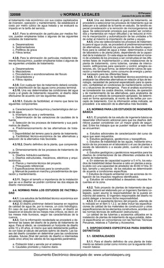 NORMAS LEGALES
R
EPUBLICA DEL PER
U
320508
El Peruano
Jueves 8 de junio de 2006
el tratamiento más económico con sus costos capitalizados
de inversión, operación y mantenimiento. Se establecerá el
costo por metro cúbico de agua tratada y se evaluará su
impacto en la tarifa del servicio.
4.3.7. Para la eliminación de partículas por medios físi-
cos, pueden emplearse todas o algunas de las siguientes
unidades de tratamiento:
a. Desarenadores
b. Sedimentadores
c. Prefiltros de grava
d. Filtros lentos.
4.3.8. Para la eliminación de partículas mediante trata-
miento fisicoquímico, pueden emplearse todas o algunas de
las siguientes unidades de tratamiento:
a. Desarenadores
b. Mezcladores
c. Floculadores o acondicionadores del floculo
d. Decantadores y
e. Filtros rápidos.
4.3.9. Con cualquier tipo de tratamiento deberá conside-
rarse la desinfección de las aguas como proceso terminal.
4.3.10. Una vez determinadas las condiciones del agua
cruda y el grado de tratamiento requerido, el diseño debe
efectuarse de acuerdo con las siguientes etapas:
4.3.10.1. Estudio de factibilidad, el mismo que tiene los
siguientes componentes:
a. Caracterización fisicoquímica y bacteriológica del cur-
so de agua.
b. Inventario de usos y vertimientos.
c. Determinación de las variaciones de caudales de la
fuente.
d. Selección de los procesos de tratamiento y sus pará-
metros de diseño.
e. Predimensionamiento de las alternativas de trata-
miento.
f. Disponibilidad del terreno para la planta de tratamiento.
g. Factibilidad técnico-económica de las alternativas y
selección de la alternativa más favorable.
4.3.10.2. Diseño definitivo de la planta, que comprende
a. Dimensionamiento de los procesos de tratamiento de
la planta.
b. Diseños hidráulico-sanitarios.
c. Diseños estructurales, mecánicos, eléctricos y arqui-
tectónicos.
d. Planos y memoria técnica del proyecto.
e. Presupuesto referencial.
f. Especificaciones técnicas para la construcción.
g. Manual de puesta en marcha y procedimientos de ope-
ración y mantenimiento.
4.3.11. Según el tamaño e importancia de la instalación
que se va a diseñar se podrán combinar las dos etapas de
diseño mencionadas.
4.4. NORMAS PARA LOS ESTUDIOS DE FACTIBILI-
DAD
4.4.1. Los estudios de factibilidad técnico económica son
de carácter obligatorio.
4.4.2. El diseño preliminar deberá basarse en registros
de calidad de agua de, por lo menos, un ciclo hidrológico.
En caso de que dichos registros no existan, el diseño se
basará en el estudio de los meses más críticos, es decir, en
los meses más lluviosos, según las características de la
cuenca.
4.4.3. Con la información recolectada se procederá a de-
terminar las bases del diseño de la planta de tratamiento de
agua. Para el efecto, se considerará un horizonte de diseño
entre 10 y 20 años, el mismo que será debidamente justifica-
do con base al cálculo del periodo óptimo de diseño. Las ba-
ses del diseño consisten en determinar para las condiciones
actuales, futuras (final del período de diseño) e intermedias
(cada cinco años) los valores de los siguientes parámetros:
a. Población total y servida por el sistema
b. Caudales promedio y máximo diario.
4.4.4. Una vez determinado el grado de tratamiento, se
procederá a seleccionar los procesos de tratamiento que se
adecuen a la calidad de la fuente en estudio. Se tendrá es-
pecial consideración a la remoción de microorganismos del
agua. Se seleccionarán procesos que puedan ser construi-
dos y mantenidos sin mayor dificultad y se reducirá al míni-
mo la mecanización y automatización de las unidades a fin
de evitar al máximo la importación de partes y equipo.
4.4.5. Una vez seleccionados los procesos de tratamien-
to para el agua cruda, se procederá al predimensionamiento
de alternativas, utilizando los parámetros de diseño especí-
ficos para la calidad de agua a tratar, determinados a nivel
de laboratorio o de planta piloto, dependiendo de la capaci-
dad de la instalación. En esta etapa se determinará el núme-
ro de unidades de los procesos a ser construidas en las dife-
rentes fases de implementación y otras instalaciones de la
planta de tratamiento, como tuberías, canales de interco-
nexión, edificaciones para operación y control, arreglos ex-
teriores, etc. De igual forma, se determinarán rubros de ope-
ración y mantenimiento, como consumo de energía y perso-
nal necesario para las diferentes fases.
4.4.6. En el estudio de factibilidad técnico-económica se
analizarán las diferentes alternativas en relación al tipo de tec-
nología, necesidad de personal especializado para la opera-
ción, confiabilidad en condiciones de mantenimiento correcti-
vo y situaciones de emergencia. Para el análisis económico
se considerarán los costos directos, indirectos, de operación
y de mantenimiento de las alternativas, para analizarlos de
acuerdo a un método de comparación apropiado. Se determi-
nará en forma aproximada, el monto de las tarifas por con-
cepto de tratamiento. Con la información antes indicada, se
procederá a la selección de la alternativa más favorable.
4.5. NORMAS PARA LOS ESTUDIOS DE INGENIERÍA
BÁSICA
4.5.1. El propósito de los estudio de ingeniería básica es
desarrollar información adicional para que los diseños defi-
nitivos puedan concebirse con un mayor grado de seguri-
dad. Entre los trabajos que se pueden realizar a este nivel
se encuentran:
a. Estudios adicionales de caracterización del curso de
agua que sean requeridos.
b. Estudios geológicos, geotécnicos y topográficos.
c. Estudios de tratabilidad de las aguas, mediante simu-
lación de los procesos en el laboratorio o el uso de plantas a
escala de laboratorio o a escala piloto, cuando el caso lo
amerite.
d. Estudios geológicos y geotécnicos requeridos para los
diseños de cimentaciones de las diferentes unidades de la
planta de tratamiento.
e. En sistemas de capacidad superior a 5 m3
/s, los estu-
dios de tratabilidad deben llevarse a cabo en plantas a esca-
la piloto con una capacidad de alrededor de 40-60 m3
/día. El
tipo, tamaño y secuencia de los estudios se determinarán
de acuerdo a condiciones específicas.
f. Estudios de impacto ambiental con las acciones de mi-
tigación de los impactos negativos identificados.
g. Estudios de vulnerabilidad a desastres naturales fre-
cuentes en la zona.
4.5.2. Todo proyecto de plantas de tratamiento de agua
potable, deberá ser elaborado por un Ingeniero Sanitario co-
legiado, quien asume la responsabilidad de la puesta en
marcha del sistema. El ingeniero responsable del diseño no
podrá delegar a terceros dicha responsabilidad.
4.5.3. En el expediente técnico del proyecto, además de
lo indicado en el ítem 5.1.2.2, se debe incluir las especifica-
ciones de calidad de los materiales de construcción y otras
especificaciones de los elementos constructivos, acordes con
las normas técnicas de edificación (estructuras).
La calidad de las tuberías y accesorios utilizados en la
instalación de plantas de tratamiento de agua potable, debe-
rá especificarse en concordancia con las Normas Técnicas
Peruanas, relativas a Tuberías y Accesorios.
5. DISPOSICIONES ESPECÍFICAS PARA DISEÑOS
DEFINITIVOS
5.1. GENERALIDADES
5.1.1. Para el diseño definitivo de una planta de trata-
miento se deberá contar como mínimo con la siguiente infor-
mación básica:
Documento Electrónico descargado de: www.urbanistasperu.org
 