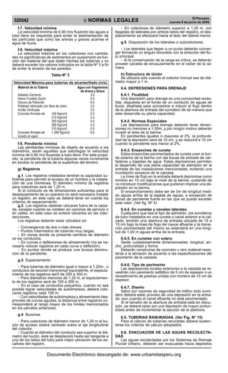 NORMAS LEGALES
R
EPUBLICA DEL PER
U
320542
El Peruano
Jueves 8 de junio de 2006
f.7. Velocidad mínima
La velocidad mínima de 0,90 m/s fluyendo las aguas a
tubo lleno es requerida para evitar la sedimentación de
las partículas que como las arenas y gravas acarrea el
agua de lluvia.
f.8. Velocidad máxima
La velocidad máxima en los colectores con cantida-
des no significativas de sedimentos en suspensión es fun-
ción del material del que están hechas las tuberías y no
deberá exceder los valores indicados en la tabla Nº 3 a fin
de evitar la erosión de las paredes.
Tabla Nº 3
Velocidad Máxima para tuberías de alcantarillado (m/s)
Material de la Tubería Agua con fragmentos
de Arena y Grava
Asbesto Cemento 3,0
Hierro Fundido Dúctil 3,0
Cloruro de Polivinilo 6,0
Poliéster reforzado con fibra de vidrio 3,0
Arcilla Vitrificada 3,5
Concreto Armado de: 140 Kg/cm2 2,0
210 Kg/cm2 3,3
250 Kg/cm2 4,0
280 Kg/cm2 4,3
315 Kg/cm2 5,0
Concreto Armado de > 280 Kg/cm2 6,6
curado al vapor
f.9. Pendiente mínima
Las pendientes mínimas de diseño de acuerdo a los
diámetros, serán aquellas que satisfagan la velocidad
mínima de 0,90 m/s fluyendo a tubo lleno. Por este propó-
sito, la pendiente de la tubería algunas veces incrementa
en exceso la pendiente de la superficie del terreno.
g) Registros
g.1. Los registros instalados tendrán la capacidad su-
ficiente para permitir el acceso de un hombre y la instala-
ción de una chimenea. El diámetro mínimo de registros
para colectores será de 1,20 m.
Si el conducto es de dimensiones suficientes para el
desplazamiento de un operario no será necesario instalar
un registro, en este caso se deberá tener en cuenta los
criterios de espaciamiento.
g.2. Los registros deberán ubicarse fuera de la calza-
da, excepto cuando se instalen en caminos de servicio o
en calles, en este caso se evitará ubicarlos en las inter-
secciones.
Los registros deberán estar ubicados en:
- Convergencia de dos o más drenes.
- Puntos intermedios de tuberías muy largas.
- En zonas donde se presente cambios de diámetro
ce los conductos.
- En curvas o deflexiones de alineamiento (no es ne-
cesario colocar registros en cada curva o deflexión).
- En puntos donde se produce una brusca disminu-
ción de la pendiente.
g.3. Espaciamiento
- Para tuberías de diámetro igual o mayor a 1,20m., o
conductos de sección transversal equivalente, el espacia-
miento de los registros ser5 de 200 a 350 m.
- Para diámetros menores de 1,20 m. el espaciamien-
to de los registros será de 100 a 200 m.
- En el caso de conductos pequeños, cuando no sea
posible lograr velocidades de autolimpieza, deberá colo-
carse registros cada 100 m.
- Con velocidades de autolimpieza y alineamiento des-
provisto de curvas agudas, la distancia entre registros co-
rresponderá al rango mayor de los límites mencionados
en los párrafos anteriores.
g.4. Buzones
- Para colectores de diámetro menor de 1,20 m el bu-
zón de acceso estará centrado sobre el eje longitudinal
del colector.
- Cuando el diámetro del conducto sea superior al diá-
metro del buzón, éste se desplazará hasta ser tangente a
uno de los lados del tubo para mejor ubicación de los es-
calines del registro.
- En colectores de diámetro superior a 1,20 m. con
llegadas de laterales por ambos lados del registro, el des-
plazamiento se efectuará hacia el lado del lateral menor.
g.5. Disposición de los laterales o subcolectores
- Los laterales que llegan a un punto deberán conver-
ger formando un ángulo favorable con la dirección del flu-
jo principal.
- Si la conservación de la carga es crítica, se deberán
proveer canales de encauzamiento en el radier de la cá-
mara.
h) Estructura de Unión
Se utilizará sólo cuando el colector troncal sea de diá-
metro mayor a 1 m.
6.4. DEPRESIONES PARA DRENAJE
6.4.1. Finalidad
Una depresión para drenaje es una concavidad reves-
tida, dispuesta en el fondo de un conducto de aguas de
lluvia, diseñada para concentrar e inducir el flujo dentro
de la abertura de entrada del sumidero de tal manera que
este desarrolle su plena capacidad.
6.4.2. Normas Especiales
Las depresiones para drenaje deberán tener dimen-
siones no menores a 1,50m, y por ningún motivo deberán
invadir el área de la berma.
En pendientes iguales o mayores al 2%, la profundi-
dad de la depresión será de 15 cm, y se reducirá a 10 cm
cuando la pendiente sea menor al 2%.
6.4.3. Ensanches de cuneta
Estos ensanches pavimentados de cuneta unen el bor-
de exterior de la berma con las bocas de entrada de ver-
tederos y bajadas de agua. Estas depresiones permiten
el desarrollo de una plena capacidad de admisión en la
entrada de las instalaciones mencionadas, evitando una
inundación excesiva de la calzada.
La línea de flujo en la entrada deberá deprimirse como
mínimo en 15 cm bajo el nivel de la berma, cuidando de
no introducir modificaciones que pudieran implicar una de-
presión en la berma.
El ensanchamiento debe ser de 3m de longitud medi-
do aguas arriba de la bajada de aguas, a excepción de
zonas de pendiente fuerte en las que se puede exceder
este valor. (Ver fig. Nº 4)
6.4.4. En cunetas y canales laterales
Cualquiera que sea el tipo de admisión, los sumideros
de tubo instalados en una cuneta o canal exterior a la cal-
zada, tendrán una abertura de entrada ubicada de 10 a
15 cm bajo la línea de flujo del cauce afluente y la transi-
ción pavimentada del mismo se extenderá en una longi-
tud de 1,00 m aguas arriba de la entrada.
6.4.5. En cunetas con solera
Serán cuidadosamente dimensionadas: longitud, an-
cho, profundidad y forma.
Deberán construirse de concreto u otro material resis-
tente a la abrasión de acuerdo a las especificaciones del
pavimento de la calzada.
6.4.6. Tipo de pavimento
Las depresiones locales exteriores a la calzada se re-
vestirán con pavimento asfáltico de 5 cm de espesor o un
revestimiento de piedras unidas con mortero de 10 cm de
espesor.
6.4.7. Diseño
Salvo por razones de seguridad de tráfico todo sumi-
dero deberá estar provisto de una depresión en la entra-
da, aun cuando el canal afluente no esté pavimentado.
Si el tamaño de la abertura de entrada está en discu-
sión, se deberá optar por una depresión de mayor profun-
didad antes de incrementar la sección de la abertura.
6.5. TUBERIAS RANURADAS. (Ver Fig. N° 15)
Para el cálculo de tuberías ranuradas deberá susten-
tarse los criterios de cálculo adoptados.
6.6. EVACUACION DE LAS AGUAS RECOLECTA-
DAS
Las aguas recolectadas por los Sistemas de Drenaje
Pluvial Urbano, deberán ser evacuadas hacia depósitos
Documento Electrónico descargado de: www.urbanistasperu.org
 