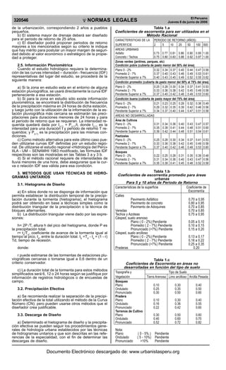 NORMAS LEGALES
R
EPUBLICA DEL PER
U
320546
El Peruano
Jueves 8 de junio de 2006
de la urbanización, correspondiendo 2 años a pueblos
pequeños.
b) El sistema mayor de drenaje deberá ser diseñado
para el periodo de retorno de 25 años.
c) El diseñador podrá proponer periodos de retorno
mayores a los mencionados según su criterio le indique
que hay mérito para postular un mayor margen de seguri-
dad debido al valor económico o estratégico de la propie-
dad a proteger.
2.5. Información Pluviométrica
Cuando el estudio hidrológico requiera la determina-
ción de las curvas intensidad – duración - frecuencia (IDF)
representativas del lugar del estudio, se procederá de la
siguiente manera:
a) Si la zona en estudio esta en el entorno de alguna
estación pluviográfica, se usará directamente la curva IDF
perteneciente a esa estación.
b) Si para la zona en estudio sólo existe información
pluviométrica, se encontrará la distribución de frecuencia
de la precipitación máxima en 24 horas de dicha estación,
y luego junto con la utilización de la información de la es-
tación pluviográfica más cercana se estimarán las preci-
pitaciones para duraciones menores de 24 horas y para
el período de retorno que se requieran. La intensidad re-
querida quedará dada por I(t,T)
= P(t,T)
/t, donde I(t,T)
es la
intensidad para una duración t y periodo de retorno T re-
queridos; y P(t,T)
es la precipitación para las mismas con-
diciones.
c) Como método alternativa para este último caso pue-
den utilizarse curvas IDF definidas por un estudio regio-
nal. De utilizarse el estudio regional «Hidrología del Perú»
IILA - UM – SENAMHI 1983 modificado, las fórmulas IDF
respectivas son las mostradas en las Tablas 3 a y 3 b.
d) Si el método racional requiere de intensidades de
lluvia menores de una hora, debe asegurarse que la cur-
va o relación IDF sea válida para esa condición.
3. METODOS QUE USAN TÉCNICAS DE HIDRO-
GRAMAS UNITARIOS
3.1. Hietograma de Diseño
a) En sitios donde no se disponga de información que
permita establecer la distribución temporal de la precipi-
tación durante la tormenta (hietograma), el hietograma
podrá ser obtenido en base a técnicas simples como la
distribución triangular de la precipitación o la técnica de
bloques alternantes.
b) La distribución triangular viene dado por las expre-
siones:
h= 2P /T, altura h del pico del hietograma, donde P es
la precipitación total.
r= ta
/Td
, coeficiente de avance de la tormenta igual al
tiempo al pico, ta
, entre la duración total. tb
=Td
- ta
= (1 - r)
Td, tiempo de recesión.
donde:
r puede estimarse de las tormentas de estaciones plu-
viográficas cercanas o tomarse igual a 0,6 dentro de un
criterio conservador.
c) La duración total de la tormenta para estos métodos
simplificados será 6, 12 o 24 horas según se justifique por
información de registros hidrológicos o de encuestas de
campo.
3.2. Precipitación Efectiva
a) Se recomienda realizar la separación de la precipi-
tación efectiva de la total utilizando el método de la Curva
Número (CN); pero pueden usarse otros métodos que el
diseñador crea justificable.
3.3. Descarga de Diseño
a) Determinado el hietograma de diseño y la precipita-
ción efectiva se pueden seguir los procedimientos gene-
rales de hidrología urbana establecidos por las técnicas
de hidrogramas unitarios y que son descritas en las refe-
rencias de la especialidad, con el fin de determinar las
descargas de diseño.
Tabla 1.a
Coeficientes de escorrentía para ser utilizados en el
Método Racional
CARACTERISTICAS DE LA PERIODO DE RETORNO (AÑOS)
SUPERFICIE 2 5 10 25 50 100 500
AREAS URBANAS
Asfalto 0.73 0.77 0.81 0.86 0.90 0.95 1.00
Concreto / Techos 0.75 0.80 0.83 0.88 0.92 0.97 1.00
Zonas verdes (jardines, parques, etc)
Condición pobre (cubierta de pasto menor del 50% del área)
Plano 0 - 2% 0.32 0.34 0.37 0.40 0.44 0.47 0.58
Promedio 2 - 7% 0.37 0.40 0.43 0.46 0.49 0.53 0.61
Pendiente Superior a 7% 0.40 0.43 0.45 0.49 0.52 0.55 0.62
Condición promedio (cubierta de pasto menor del 50% al 75% del área)
Plano 0 - 2% 0.25 0.28 0.30 0.34 0.37 0.41 0.53
Promedio 2 - 7% 0.33 0.36 0.38 0.42 0.45 0.49 0.58
Pendiente Superior a 7% 0.37 0.40 0.42 0.46 0.49 0.53 0.60
Condición buena (cubierta de pasto mayor del 75% del área)
Plano 0 - 2% 0.21 0.23 0.25 0.29 0.32 0.36 0.49
Promedio 2 - 7% 0.29 0.32 0.35 0.39 0.42 0.46 0.56
Pendiente Superior a 7% 0.34 0.37 0.40 0.44 0.47 0.51 0.58
AREAS NO DESARROLLADAS
Área de Cultivos
Plano 0 - 2% 0.31 0.34 0.36 0.40 0.43 0.47 0.57
Promedio 2 - 7% 0.35 0.38 0.41 0.44 0.48 0.51 0.60
Pendiente Superior a 7% 0.39 0.42 0.44 0.48 0.51 0.54 0.61
Pastizales
Plano 0 - 2% 0.25 0.28 0.30 0.34 0.37 0.41 0.53
Promedio 2 - 7% 0.33 0.36 0.38 0.42 0.45 0.49 0.58
Pendiente Superior a 7% 0.37 0.40 0.42 0.46 0.49 0.53 0.60
Bosques
Plano 0 - 2% 0.22 0.25 0.28 0.31 0.35 0.39 0.48
Promedio 2 - 7% 0.31 0.34 0.36 0.40 0.43 0.47 0.56
Pendiente Superior a 7% 0.35 0.39 0.41 0.45 0.48 0.52 0.58
Tabla 1.b
Coeficientes de escorrentía promedio para áreas
urbanas
Para 5 y 10 años de Periodo de Retorno
Características de la superficie Coeficiente de
Escorrentía
Calles
Pavimento Asfáltico 0,70 a 0,95
Pavimento de concreto 0,80 a 0,95
Pavimento de Adoquines 0,70 a 0,85
Veredas 0,70 a 0,85
Techos y Azoteas 0,75 a 0,95
Césped, suelo arenoso
Plano ( 0 - 2%) Pendiente 0,05 a 0,10
Promedio ( 2 - 7%) Pendiente 0,10 a 0,15
Pronunciado (>7%) Pendiente 0,15 a 0,20
Césped, suelo arcilloso
Plano ( 0 - 2%) Pendiente 0,13 a 0,17
Promedio ( 2 - 7%) Pendiente 0,18 a 0,22
Pronunciado (>7%) Pendiente 0,25 a 0,35
Praderas 0.20
Tabla 1.c
Coeficientes de Escorrentía en áreas no
desarrolladas en función del tipo de suelo
Topografía y Tipo de Suelo
Vegetación Tierra Arenosa Limo arcilloso Arcilla Pesada
Bosques
Plano 0.10 0.30 0.40
Ondulado 0.25 0.35 0.50
Pronunciado 0.30 0.50 0.60
Pradera
Plano 0.10 0.30 0.40
Ondulado 0.16 0.36 0.55
Pronunciado 0.22 0.42 0.60
Terrenos de Cultivo
Plano 0.30 0.50 0.60
Ondulado 0.40 0.60 0.70
Pronunciado 0.52 0.72 0.82
Nota:
Plano ( 0 - 5% ) Pendiente
Ondulado ( 5 - 10%) Pendiente
Pronunciado >10% Pendiente
Documento Electrónico descargado de: www.urbanistasperu.org
 