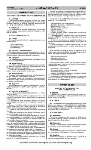 El Peruano
Jueves 8 de junio de 2006 320555NORMAS LEGALES
R
EPUBLICA DEL PERU
NORMA OS.080
ESTACIONES DE BOMBEO DE AGUAS RESIDUALES
1. ALCANCE
Esta Norma señala los requisitos mínimos que deben
cumplir las estaciones de bombeo de aguas residuales y
pluviales, referidos al sistema hidráulico, electromecáni-
co y de preservación del medio ambiente.
2. FINALIDAD
Las estaciones de bombeo tienen como función tras-
ladar las aguas residuales mediante el empleo de equi-
pos de bombeo.
3. ASPECTOS GENERALES
3.1. Diseño
El proyecto deberá indicar los siguientes datos bási-
cos de diseño:
- Caudal de Bombeo.
- Altura dinámica total.
- Tipo de energía.
3.2. Estudios Complementarios
Deberá contarse con los estudios geotécnicos y de im-
pacto ambiental correspondiente, así como el levantamien-
to topográfico y el plano de ubicación respectivo.
3.3. Ubicación
Las estaciones de bombeo estarán ubicadas en terre-
no de libre disponibilidad.
3.4. Vulnerabilidad
Las estaciones de bombeo no deberán estar ubicadas
en terrenos sujetos a inundación, deslizamientos ú otros
riesgos que afecten su seguridad.
Cuando las condiciones atmosféricas lo requieran, se
deberá contar con protección contra rayos.
3.5. Mantenimiento
Todas las estaciones deberán estar señalizadas y con-
tar con extintores para combatir incendios.
Se deberá contar con el espacio e iluminación sufi-
ciente para que las labores de operación y mantenimiento
se realicen con facilidad.
3.6. Seguridad
Se deberá tomar las medidas necesarias para evitar el
ingreso de personas extrañas y dar seguridad a las insta-
laciones.
4. ESTACION DE BOMBEO
Las estaciones deberán planificarse en función del pe-
ríodo de diseño.
Se debe tener en cuenta los caudales máximos y mí-
nimos de contribución, dentro del horizonte de planeación
del proyecto.
El volumen de almacenamiento permitirá un tiempo
máximo de permanencia de 30 minutos de las aguas resi-
duales.
Cuando el nivel de ruido previsto supere los valores
máximos permitidos y/o cause molestias al vecindario,
deberá contemplarse soluciones adecuadas.
La sala de máquinas deberá contar con sistema de
drenaje.
Se deberá considerar una ventilación forzada de 20
renovaciones por hora, como mínimo.
El diseño de la estación deberá considerar las facilida-
des necesarias para el montaje y/o retiro de los equipos.
La estación contará con servicios higiénicos para uso
del operador, de ser necesario.
El fondo de la cámara húmeda deberá tener pendiente
hacia la succión de la bomba y las paredes interiores y
exteriores deberán tener una capa impermeabilizante y
una capa adicional de tartajeo de «sacrificio».
En caso de considerar cámara seca, se deberá tomar
las previsiones necesarias para evitar su inundación.
En la línea de llegada, antes del ingreso a la cámara
húmeda, deberá existir una cámara de rejas de fácil acce-
so y operación, que evite el ingreso de material que pue-
da dañar las bombas.
El nivel de sumergencia de la línea de succión no debe
permitir la formación de vórtices.
En caso de paralización de los equipos, se deberá con-
tar con las facilidades para eliminar por rebose el agua
residual que llega a la estación. De no ser posible, deberá
proyectarse un grupo electrógeno de emergencia.
• La selección de las bombas se hará para su máxima
eficiencia y se considerará:
- Caracterización del agua residual
- Caudales de bombeo (régimen de bombeo).
- Altura dinámica total.
- Tipo de energía a utilizar.
- Tipo de bomba.
- Número de unidades.
- En toda estación deberá considerarse como mínimo
una bomba de reserva.
- Deberá evitarse la cavitación, para lo cual la diferen-
cia entre el NPSH requerido y el disponible será como
mínimo 0,80 m.
- El diámetro de la tubería de succión deberá ser como
mínimo un diámetro comercial superior al de la tubería de
impulsión.
- De ser necesario la estación deberá contar con dis-
positivos de protección contra el golpe de ariete, previa
evaluación.
• Las válvulas ubicadas en la sala de máquinas de la
estación, permitirán la fácil labor de operación y manteni-
miento. Se debe considerar como mínimo:
- Válvulas de interrupción.
- Válvula de retención.
- Válvulas de aire y vacío.
• La estación deberá contar con dispositivos de con-
trol automático para medir las condiciones de operación.
Como mínimo se considera:
- Manómetros, vacuómetros.
- Control de niveles mínimos y máximos.
- Alarma de alto y bajo nivel.
- Medidor de caudal con indicador de gasto instantá-
neo y totalizador de lectura directo.
- Tablero de control eléctrico con sistema de automati-
zación para arranque y parada de bombas, analizador de
redes y banco de condensadores.
NORMA OS.090
PLANTAS DE TRATAMIENTO DE
AGUAS RESIDUALES
1. OBJETO
El objetivo principal es normar el desarrollo de proyec-
tos de tratamiento de aguas residuales en los niveles pre-
liminar, básico y definitivo.
2. ALCANCE
2.1. La presente norma está relacionada con las insta-
laciones que requiere una planta de tratamiento de aguas
residuales municipales y los procesos que deben experi-
mentar las aguas residuales antes de su descarga al cuer-
po receptor o a su reutilización.
3. DEFINICIONES
3.1. Adsorción
Fenómeno fisicoquímico que consiste en la fijación de
sustancias gaseosas, líquidas o moléculas libres disuel-
tas en la superficie de un sólido.
3.2. Absorción
Fijación y concentración selectiva de sólidos disueltos
en el interior de un material sólido, por difusión.
3.3. Acidez
La capacidad de una solución acuosa para reaccionar
con los iones hidroxilo hasta un pH de neutralización.
3.4. Acuífero
Formación geológica de material poroso capaz de al-
macenar una apreciable cantidad de agua.
Documento Electrónico descargado de: www.urbanistasperu.org
 