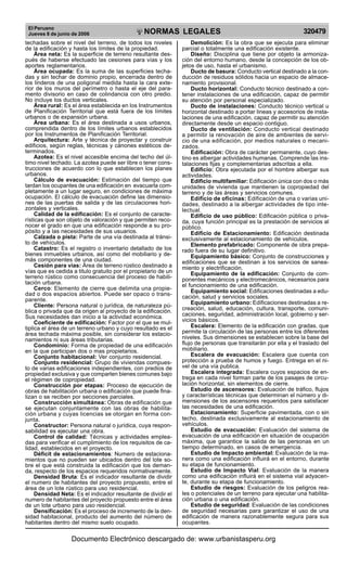 El Peruano
Jueves 8 de junio de 2006 320479NORMAS LEGALES
R
EPUBLICA DEL PERU
techadas sobre el nivel del terreno, de todos los niveles
de la edificación y hasta los límites de la propiedad.
Área neta: Es la superficie de terreno resultante des-
pués de haberse efectuado las cesiones para vías y los
aportes reglamentarios.
Área ocupada: Es la suma de las superficies techa-
das y sin techar de dominio propio, encerrada dentro de
los linderos de una poligonal medida hasta la cara exte-
rior de los muros del perímetro o hasta el eje del para-
mento divisorio en caso de colindancia con otro predio.
No incluye los ductos verticales.
Área rural: Es el área establecida en los Instrumentos
de Planificación Territorial que está fuera de los límites
urbanos o de expansión urbana.
Área urbana: Es el área destinada a usos urbanos,
comprendida dentro de los límites urbanos establecidos
por los Instrumentos de Planificación Territorial.
Arquitectura: Arte y técnica de proyectar y construir
edificios, según reglas, técnicas y cánones estéticos de-
terminados.
Azotea: Es el nivel accesible encima del techo del úl-
timo nivel techado. La azotea puede ser libre o tener cons-
trucciones de acuerdo con lo que establecen los planes
urbanos.
Cálculo de evacuación: Estimación del tiempo que
tardan los ocupantes de una edificación en evacuarla com-
pletamente a un lugar seguro, en condiciones de máxima
ocupación. El cálculo de evacuación define las dimensio-
nes de las puertas de salida y de las circulaciones hori-
zontales y verticales.
Calidad de la edificación: Es el conjunto de caracte-
rísticas que son objeto de valoración y que permiten reco-
nocer el grado en que una edificación responde a su pro-
pósito y a las necesidades de sus usuarios.
Calzada o pista: Parte de una vía destinada al tránsi-
to de vehículos.
Catastro: Es el registro o inventario detallado de los
bienes inmuebles urbanos, así como del mobiliario y de-
más componentes de una ciudad.
Cesión para vías: Área de terreno rústico destinado a
vías que es cedida a titulo gratuito por el propietario de un
terreno rústico como consecuencia del proceso de habili-
tación urbana.
Cerco: Elemento de cierre que delimita una propie-
dad o dos espacios abiertos. Puede ser opaco o trans-
parente.
Cliente: Persona natural o jurídica, de naturaleza pú-
blica o privada que da origen al proyecto de la edificación.
Sus necesidades dan inicio a la actividad económica.
Coeficiente de edificación: Factor por el que se mul-
tiplica el área de un terreno urbano y cuyo resultado es el
área techada máxima posible, sin considerar los estacio-
namientos ni sus áreas tributarias.
Condominio: Forma de propiedad de una edificación
en la que participan dos o mas propietarios.
Conjunto habitacional: Ver conjunto residencial.
Conjunto residencial: Grupo de viviendas compues-
to de varias edificaciones independientes, con predios de
propiedad exclusiva y que comparten bienes comunes bajo
el régimen de copropiedad.
Construcción por etapas: Proceso de ejecución de
obras de habilitación urbana o edificación que puede fina-
lizan o se reciben por secciones parciales.
Construcción simultánea: Obras de edificación que
se ejecutan conjuntamente con las obras de habilita-
ción urbana y cuyas licencias se otorgan en forma con-
junta.
Constructor: Persona natural o jurídica, cuya respon-
sabilidad es ejecutar una obra.
Control de calidad: Técnicas y actividades emplea-
das para verificar el cumplimiento de los requisitos de ca-
lidad, establecidos en el proyecto.
Déficit de estacionamientos: Numero de estaciona-
mientos que no pueden ser ubicados dentro del lote so-
bre el que está construida la edificación que los deman-
da, respecto de los espacios requeridos normativamente.
Densidad Bruta: Es el indicador resultante de dividir
el numero de habitantes del proyecto propuesto, entre el
área de un lote rústico para uso residencial.
Densidad Neta: Es el indicador resultante de dividir el
numero de habitantes del proyecto propuesto entre el área
de un lote urbano para uso residencial.
Densificación: Es el proceso de incremento de la den-
sidad habitacional, producto del aumento del número de
habitantes dentro del mismo suelo ocupado.
Demolición: Es la obra que se ejecuta para eliminar
parcial o totalmente una edificación existente.
Diseño: Disciplina que tiene por objeto la armoniza-
ción del entorno humano, desde la concepción de los ob-
jetos de uso, hasta el urbanismo.
Ducto de basura: Conducto vertical destinado a la con-
ducción de residuos sólidos hacia un espacio de almace-
namiento provisional.
Ducto horizontal: Conducto técnico destinado a con-
tener instalaciones de una edificación, capaz de permitir
su atención por personal especializado.
Ducto de instalaciones: Conducto técnico vertical u
horizontal destinado a portar lineas y accesorios de insta-
laciones de una edificación, capaz de permitir su atención
directamente desde un espacio contiguo.
Ducto de ventilación: Conducto vertical destinado
a permitir la renovación de aire de ambientes de servi-
cio de una edificación, por medios naturales o mecani-
zados.
Edificación: Obra de carácter permanente, cuyo des-
tino es albergar actividades humanas. Comprende las ins-
talaciones fijas y complementarias adscritas a ella.
Edificio: Obra ejecutada por el hombre albergar sus
actividades.
Edificio multifamiliar: Edificación única con dos o más
unidades de vivienda que mantienen la copropiedad del
terreno y de las áreas y servicios comunes.
Edificio de oficinas: Edificación de una o varias uni-
dades, destinado a la albergar actividades de tipo inte-
lectual.
Edificio de uso público: Edificación pública o priva-
da, cuya función principal es la prestación de servicios al
público.
Edificio de Estacionamiento: Edificación destinada
exclusivamente al estacionamiento de vehículos.
Elemento prefabricado: Componente de obra prepa-
rado fuera de su lugar definitivo.
Equipamiento básico: Conjunto de construcciones y
edificaciones que se destinan a los servicios de sanea-
miento y electrificación.
Equipamiento de la edificación: Conjunto de com-
ponentes mecánicos y electromecánicos, necesarios para
el funcionamiento de una edificación.
Equipamiento social: Edificaciones destinadas a edu-
cación, salud y servicios sociales.
Equipamiento urbano: Edificaciones destinadas a re-
creación, salud, educación, cultura, transporte, comuni-
caciones, seguridad, administración local, gobierno y ser-
vicios básicos.
Escalera: Elemento de la edificación con gradas, que
permite la circulación de las personas entre los diferentes
niveles. Sus dimensiones se establecen sobre la base del
flujo de personas que transitarán por ella y el traslado del
mobiliario.
Escalera de evacuación: Escalera que cuenta con
protección a prueba de humos y fuego. Entrega en el ni-
vel de una vía publica.
Escalera integrada: Escalera cuyos espacios de en-
trega en cada nivel forman parte de los pasajes de circu-
lación horizontal, sin elementos de cierre.
Estudio de ascensores: Evaluación de tráfico, flujos
y características técnicas que determinan el número y di-
mensiones de los ascensores requeridos para satisfacer
las necesidades de una edificación.
Estacionamiento: Superficie pavimentada, con o sin
techo, destinada exclusivamente al estacionamiento de
vehículos.
Estudio de evacuación: Evaluación del sistema de
evacuación de una edificación en situación de ocupación
máxima, que garantice la salida de las personas en un
tiempo determinado, en casos de emergencia.
Estudio de Impacto ambiental: Evaluación de la ma-
nera como una edificación influirá en el entorno, durante
su etapa de funcionamiento.
Estudio de Impacto Vial: Evaluación de la manera
como una edificación influirá en el sistema vial adyacen-
te, durante su etapa de funcionamiento.
Estudio de riesgos: Evaluación de los peligros rea-
les o potenciales de un terreno para ejecutar una habilita-
ción urbana o una edificación.
Estudio de seguridad: Evaluación de las condiciones
de seguridad necesarias para garantizar el uso de una
edificación de manera razonablemente segura para sus
ocupantes.
Documento Electrónico descargado de: www.urbanistasperu.org
 