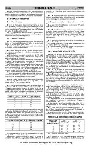 NORMAS LEGALES
R
EPUBLICA DEL PER
U
320564
El Peruano
Jueves 8 de junio de 2006
5.3.3.5. Para las instalaciones antes indicadas el dise-
ño se efectuará para las condiciones de caudal máximo
horario, debiendo comprobarse su funcionamiento para
condiciones de caudal mínimo al inicio de la operación.
5.4. TRATAMIENTO PRIMARIO
5.4.1. Generalidades
5.4.1.1. El objetivo del tratamiento primario es la re-
moción de sólidos orgánicos e inorgánicos sedimentables,
para disminuir la carga en el tratamiento biológico. Los
sólidos removidos en el proceso tienen que ser procesa-
dos antes de su disposición final.
5.4.1.2. Los procesos del tratamiento primario para las
aguas residuales pueden ser: tanques Imhoff, tanques de
sedimentación y tanques de flotación.
5.4.2. TANQUES IMHOFF
5.4.2.1. Son tanques de sedimentación primaria en los
cuales se incorpora la digestión de lodos en un comparti-
miento localizado en la parte inferior.
5.4.2.2. Para el diseño de la zona de sedimentación
se utilizará los siguientes criterios:
a) El área requerida para el proceso se determinará
con una carga superficial de 1 m3/m2/h, calculado en base
al caudal medio.
b) El período de retención nominal será de 1,5 a 2,5
horas. La profundidad será el producto de la carga super-
ficial y el período de retención.
c) El fondo del tanque será de sección transversal en
forma de V y la pendiente de los lados, con respecto al
eje horizontal, tendrá entre 50 y 60 grados.
d) En la arista central se dejará una abertura para el
paso de sólidos de 0,15 m a 0,20 m. Uno de los lados
deberá prolongarse de modo que impida el paso de ga-
ses hacia el sedimentador; esta prolongación deberá te-
ner una proyección horizontal de 0,15 a 0,20 m.
e) El borde libre tendrá un valor mínimo de 0.30m.
f) Las estructuras de entrada y salida, así como otros
parámetros de diseño, serán los mismos que para los se-
dimentadores rectangulares convencionales.
5.4.2.3. Para el diseño del compartimiento de almace-
namiento y digestión de lodos (zona de digestión) se ten-
drá en cuenta los siguientes criterios:
a) El volumen lodos se determinará considerando la re-
ducción de 50% de sólidos volátiles, con una densidad de
1,05 kg/l y un contenido promedio de sólidos de 12,5% (al
peso). El compartimiento será dimensionado para almace-
nar los lodos durante el proceso de digestión de acuerdo a
la temperatura. Se usarán los siguientes valores:
TEMPERATURA (°C) TIEMPO DE DIGESTIÓN (DÍAS)
5 110
10 76
15 55
20 40
25 30
b) Alternativamente se determinará el volumen del com-
partimiento de lodos considerando un volumen de 70 li-
tros por habitante para la temperatura de 15°C. Para otras
temperaturas este volumen unitario se debe multiplicar por
un factor de capacidad relativa de acuerdo a los valores
de la siguiente tabla:
TEMPERATURA(°C) FACTOR DE CAPACIDAD RELATIVA
5 2,0
10 1,4
15 1,0
20 0,7
25 0,5
c) La altura máxima de lodos deberá estar 0,50 m por
debajo del fondo del sedimentador.
d) El fondo del compartimiento tendrá la forma de
un tronco de pirámide, cuyas paredes tendrán una in-
clinación de 15 grados; a 30 grados; con respecto a la
horizontal.
5.4.2.4. Para el diseño de la superficie libre entre las
paredes del digestor y las del sedimentador (zona de es-
pumas) se seguirán los siguientes criterios:
a) El espaciamiento libre será de 1,00 m como míni-
mo.
b) La superficie libre total será por lo menos 30% de la
superficie total del tanque.
5.4.2.5. Las facilidades para la remoción de lodos
digeridos deben ser diseñadas en forma similar los se-
dimentadores primarios, considerando que los lodos son
retirados para secado en forma intermitente. Para el
efecto se deben tener en cuenta las siguientes reco-
mendaciones:
a) El diámetro mínimo de las tuberías de remoción de
lodos será de 200 mm.
b) La tubería de remoción de lodos debe estar 15 cm
por encima del fondo del tanque.
c) Para la remoción hidráulica del lodo se requiere por
lo menos una carga hidráulica de 1,80 m.
5.4.3. TANQUES DE SEDIMENTACIÓN
5.4.3.1. Los tanques de sedimentación pequeños, de
diámetro o lado no mayor deben ser proyectados sin equi-
pos mecánicos. La forma puede ser rectangular, circular
o cuadrado; los rectangulares podrán tener varias tolvas
y los circulares o cuadrados una tolva central, como es el
caso de los sedimentadores tipo Dormund. La inclinación
de las paredes de las tolvas de lodos será de por lo me-
nos 60 grados con respecto a la horizontal. Los paráme-
tros de diseño son similares a los de sedimentadores con
equipos mecánicos.
5.4.3.2. Los tanques de sedimentación mayores usa-
rán equipo mecánico para el barrido de lodos y transporte
a los procesos de tratamiento de lodos.
5.4.3.3. Los parámetros de diseño del tanque de sedi-
mentación primaria y sus eficiencias deben preferentemen-
te ser determinados experimentalmente. Cuando se dise-
ñen tanques convencionales de sedimentación primaria
sin datos experimentales se utilizarán los siguientes crite-
rios de diseño:
a) Los canales de repartición y entrada a los tanques
deben ser diseñados para el caudal máximo horario.
b) Los requisitos de área deben determinarse usando
cargas superficiales entre 24 y 60 m/d basado en el cau-
dal medio de diseño, lo cual equivale a una velocidad de
sedimentación de 1,00 a 2,5 m/h.
c) El período de retención nominal será de 1,5 a 2,5
horas (recomendable < 2 horas), basado en el caudal máxi-
mo diario de diseño.
d) La profundidad es el producto de la carga superfi-
cial y el período de retención y debe estar entre 2 y 3,5 m.
(recomendable 3 m).
e) La relación largo/ancho debe estar entre 3 y 10
(recomendable 4) y la relación largo/profundidad entre
5 y 30.
f) La carga hidráulica en los vertederos será de 125 a
500 m3
/d por metro lineal (recomendable 250), basado en
el caudal máximo diario de diseño.
g) La eficiencia de remoción del proceso de sedimen-
tación puede estimarse de acuerdo con la tabla siguiente:
PORCENTAJE DE REMOCIÓN RECOMENDADO
PERIODO DE DBO DBO
RETENCION 100 A 200mg/l 200 A 300mg/l
NOMINAL (HORAS)
DBO SS* DBO SS*
1,5 30 50 32 56
2,0 33 53 36 60
3,0 37 58 40 64
4,0 40 60 42 66
SS* = sólidos en suspensión totales.
h) El volumen de lodos primarios debe calcularse para
el final del período de diseño (con el caudal medio) y eva-
Documento Electrónico descargado de: www.urbanistasperu.org
 