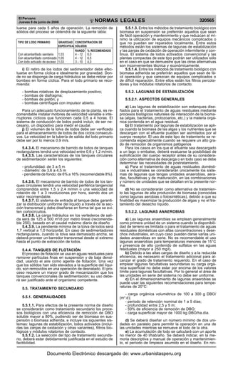El Peruano
Jueves 8 de junio de 2006 320565NORMAS LEGALES
R
EPUBLICA DEL PERU
luarse para cada 5 años de operación. La remoción de
sólidos del proceso se obtendrá de la siguiente tabla:
TIPO DE LODO PRIMARIO GRAVEDAD CONCENTRACION DE
ESPECIFICA SÓLIDOS
RANGO % RECOMENDADO
Con alcantarillado sanitario 1,03 4 - 12 6,0
Con alcantarillado combinado 1,05 4 - 12 6,5
Con lodo activado de exceso 1,03 3 - 10 4,0
i) El retiro de los lodos del sedimentador debe efec-
tuarse en forma cíclica e idealmente por gravedad. Don-
de no se disponga de carga hidráulica se debe retirar por
bombeo en forma cíclica. Para el lodo primario se reco-
mienda:
- bombas rotativas de desplazamiento positivo;
- bombas de diafragma;
- bombas de pistón; y
- bombas centrífugas con impulsor abierto.
Para un adecuado funcionamiento de la planta, es re-
comendable instalar motores de velocidad variable e inte-
rruptores cíclicos que funcionen cada 0,5 a 4 horas. El
sistema de conducción de lodos podrá incluir, de ser ne-
cesario, un dispositivo para medir el caudal.
j) El volumen de la tolva de lodos debe ser verificado
para el almacenamiento de lodos de dos ciclos consecuti-
vos. La velocidad en la tubería de salida del lodo primario
debe ser por lo menos 0,9 m/s.
5.4.3.4. El mecanismo de barrido de lodos de tanques
rectangulares tendrá una velocidad entre 0,6 y 1,2 m/min.
5.4.3.5. Las características de los tanques circulares
de sedimentación serán los siguientes:
- profundidad: de 3 a 5 m
- diámetro: de 3,6 a 4,5 m
- pendiente de fondo: de 6% a 16% (recomendable 8%).
5.4.3.6. El mecanismo de barrido de lodos de los tan-
ques circulares tendrá una velocidad periférica tangencial
comprendida entre 1,5 y 2,4 m/min o una velocidad de
rotación de 1 a 3 revoluciones por hora, siendo dos un
valor recomendable.
5.4.3.7. El sistema de entrada al tanque debe garanti-
zar la distribución uniforme del líquido a través de la sec-
ción transversal y debe diseñarse en forma tal que se evi-
ten cortocircuitos.
5.4.3.8. La carga hidráulica en los vertederos de sali-
da será de 125 a 500 m3
/d por metro lineal (recomenda-
ble 250), basado en el caudal máximo diario de diseño
5.4.3.9. La pendiente mínima de la tolva de lodos será
1,7 vertical a 1,0 horizontal. En caso de sedimentadores
rectangulares, cuando la tolva sea demasiado ancha, se
deberá proveer un barredor transversal desde el extremo
hasta el punto de extracción de lodos.
5.4.4. TANQUES DE FLOTACIÓN
El proceso de flotación se usa en aguas residuales para
remover partículas finas en suspensión y de baja densi-
dad, usando el aire como agente de flotación. Una vez
que los sólidos han sido elevados a la superficie del líqui-
do, son removidos en una operación de desnatado. El pro-
ceso requiere un mayor grado de mecanización que los
tanques convencionales de sedimentación; su uso debe-
rá ser justificado ante el organismo competente.
5.5. TRATAMIENTO SECUNDARIO
5.5.1. GENERALIDADES
5.5.1.1. Para efectos de la presente norma de diseño
se considerarán como tratamiento secundario los proce-
sos biológicos con una eficiencia de remoción de DBO
soluble mayor a 80%, pudiendo ser de biomasa en sus-
pensión o biomasa adherida, e incluye los siguientes sis-
temas: lagunas de estabilización, lodos activados (inclui-
das las zanjas de oxidación y otras variantes), filtros bio-
lógicos y módulos rotatorios de contacto.
5.5.1.2. La selección del tipo de tratamiento secunda-
rio, deberá estar debidamente justificada en el estudio de
factibilidad.
5.5.1.3. Entre los métodos de tratamiento biológico con
biomasa en suspensión se preferirán aquellos que sean
de fácil operación y mantenimiento y que reduzcan al mí-
nimo la utilización de equipos mecánicos complicados o
que no puedan ser reparados localmente. Entre estos
métodos están los sistemas de lagunas de estabilización
y las zanjas de oxidación de operación intermitente y con-
tinua. El sistema de lodos activados convencional y las
plantas compactas de este tipo podrán ser utilizados sólo
en el caso en que se demuestre que las otras alternativas
son inconvenientes técnica y económicamente.
5.5.1.4. Entre los métodos de tratamiento biológico con
biomasa adherida se preferirán aquellos que sean de fá-
cil operación y que carezcan de equipos complicados o
de difícil reparación. Entre ellos están los filtros percola-
dores y los módulos rotatorios de contacto.
5.5.2. LAGUNAS DE ESTABILIZACIÓN
5.5.2.1. ASPECTOS GENERALES
a) Las lagunas de estabilización son estanques dise-
ñados para el tratamiento de aguas residuales mediante
procesos biológicos naturales de interacción de la bioma-
sa (algas, bacterias, protozoarios, etc.) y la materia orgá-
nica contenida en el agua residual.
b) El tratamiento por lagunas de estabilización se apli-
ca cuando la biomasa de las algas y los nutrientes que se
descargan con el efluente pueden ser asimilados por el
cuerpo receptor. El uso de este tipo de tratamiento se re-
comienda especialmente cuando se requiere un alto gra-
do de remoción de organismos patógenos
Para los casos en los que el efluente sea descargado
a un lago o embalse, deberá evaluarse la posibilidad de
eutroficación del cuerpo receptor antes de su considera-
ción como alternativa de descarga o en todo caso se debe
determinar las necesidades de postratamiento.
c) Para el tratamiento de aguas residuales domésti-
cas e industriales se considerarán únicamente los siste-
mas de lagunas que tengas unidades anaerobias, aera-
das, facultativas y de maduración, en las combinaciones
y número de unidades que se detallan en la presente nor-
ma.
d) No se considerarán como alternativa de tratamien-
to las lagunas de alta producción de biomasa (conocidas
como lagunas aerobias o fotosintéticas), debido a que su
finalidad es maximizar la producción de algas y no el tra-
tamiento del desecho líquido.
5.5.2.2. LAGUNAS ANAEROBIAS
a) Las lagunas anaerobias se emplean generalmente
como primera unidad de un sistema cuando la disponibili-
dad de terreno es limitada o para el tratamiento de aguas
residuales domésticas con altas concentraciones y dese-
chos industriales, en cuyo caso pueden darse varias uni-
dades anaerobias en serie. No es recomendable el uso
lagunas anaerobias para temperaturas menores de 15°C
y presencia de alto contenido de sulfatos en las aguas
residuales (mayor a 250 mg/l).
b) Debido a las altas cargas de diseño y a la reducida
eficiencia, es necesario el tratamiento adicional para al-
canzar el grado de tratamiento requerido. En el caso de
emplear lagunas facultativas secundarias su carga orgá-
nica superficial no debe estar por encima de los valores
límite para lagunas facultativas. Por lo general el área de
las unidades en serie del sistema no debe ser uniforme.
c) En el dimensionamiento de lagunas anaerobias se
puede usar las siguientes recomendaciones para tempe-
raturas de 20°C:
- carga orgánica volumétrica de 100 a 300 g DBO/
(m3
.d);
- período de retención nominal de 1 a 5 días;
- profundidad entre 2,5 y 5 m;
- 50% de eficiencia de remoción de DBO;
- carga superficial mayor de 1000 kg DBO/ha.día.
d) Se deberá diseñar un número mínimo de dos uni-
dades en paralelo para permitir la operación en una de
las unidades mientras se remueve el lodo de la otra.
e) La acumulación de lodo se calculará con un aporte
no menor de 40 l/hab/año. Se deberá indicar, en la me-
moria descriptiva y manual de operación y mantenimien-
to, el período de limpieza asumido en el diseño. En nin-
Documento Electrónico descargado de: www.urbanistasperu.org
 