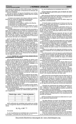 El Peruano
Jueves 8 de junio de 2006 320567NORMAS LEGALES
R
EPUBLICA DEL PERU
un contenido de sólidos de 15% a 20% al peso. Con estos
datos se debe determinar la frecuencia de remoción del
lodo en la instalación
h) Para el diseño de lagunas facultativas que reciben
el efluente de lagunas aeradas se deben tener en cuenta
las siguientes recomendaciones:
- el balance de oxígeno de la laguna debe ser positivo,
teniendo en cuenta los siguientes componentes:
- la producción de oxígeno por fotosíntesis,
- la reaeración superficial,
- la asimilación de los sólidos volátiles del afluente,
- la asimilación de la DBO soluble,
- el consumo por solubilización de sólidos en la di-
gestión, y el consumo neto de oxígeno de los sólidos
anaerobios.
- Se debe determinar el volumen de lodo acumulado a
partir de la concentración de sólidos en suspensión en el
efluente de la laguna aereada, con una reducción de 50%
de sólidos volátiles por digestión anaerobia, una densi-
dad del lodo de 1,03 kg/l y un contenido de sólidos 10% al
peso. Con estos datos se debe determinar la frecuencia
de remoción del lodo en la instalación.
i) En el cálculo de remoción de la materia orgánica
(DBO) se podrá emplear cualquier metodología debida-
mente sustentada, con indicación de la forma en que se
determina la concentración de DBO (total o soluble).
En el uso de correlaciones de carga de DBO aplicada
a DBO removida, se debe tener en cuenta que la carga de
DBO removida es la diferencia entre la DBO total del
afluente y la DBO soluble del efluente. Para lagunas en
serie se debe tomar en consideración que en la laguna
primaria se produce la mayor remoción de materia orgá-
nica. La concentración de DBO en las lagunas siguientes
no es predecible, debido a la influencia de las poblacio-
nes de algas de cada unidad.
5.5.2.5. DISEÑO DE LAGUNAS PARA REMOCIÓN DE
ORGANISMOS PATÓGENOS
a) Las disposiciones que se detallan se aplican para
cualquier tipo de lagunas (en forma individual o para la-
gunas en serie), dado que la mortalidad bacteriana y re-
moción de parásitos ocurre en todas las unidades y no
solamente en las lagunas de maduración.
b) Con relación a los parásitos de las aguas residua-
les, los nematodos intestinales se consideran como indi-
cadores, de modo que su remoción implica la remoción
de otros tipos de parásitos. Para una adecuada remoción
de nematodos intestinales en un sistema de laguna se
requiere un período de retención nominal de 10 días como
mínimo en una de las unidades.
c) La reducción de bacterias en cualquier tipo de lagu-
nas debe, en lo posible, ser determinada en términos de
coliformes fecales, como indicadores. Para tal efecto, el
proyectista debe usar el modelo de flujo disperso con los
coeficientes de mortalidad netos para los diferentes tipos
de unidades. El uso del modelo de mezcla completa con
coeficientes globales de mortalidad no es aceptable para
el diseño de las lagunas en serie.
d) El factor de dispersión en el modelo de flujo disper-
so puede determinarse según la forma de la laguna y el
valor de la temperatura.
El proyectista deberá justificar la correlación empleada.
Los siguientes valores son referenciales para la rela-
ción largo/ancho:
Relación largo – ancho Factor de dispersión
1 1
2 0.50
4 0.25
8 0.12
e) El coeficiente de mortalidad neto puede ser corregi-
do con la siguiente relación de dependencia de la tempe-
ratura.
KT
= K20
x 1,05 (T - 20)
En donde:
KT
es el coeficiente de mortalidad neto a la temperatu-
ra del agua T promedio del mes más frío, en °C
K20
es el coeficiente de mortalidad neto a 20 °C.
5.5.2.6. Normas generales para el diseño de siste-
mas de lagunas
a) El período de diseño de la planta de tratamiento debe
estar comprendido entre 20 y 30 años, con etapas de im-
plementación de alrededor de 10 años.
b) En la concepción del proyecto se deben seguir las
siguientes consideraciones:
- El diseño debe concebirse por lo menos con dos uni-
dades en paralelo para permitir la operación de una de
las unidades durante la limpieza.
- La conformación de unidades, geometría, forma y nú-
mero de celdas debe escogerse en función de la topogra-
fía del sitio, y en particular de un óptimo movimiento de
tierras, es decir de un adecuado balance entre el corte y
relleno para los diques.
- La forma de las lagunas depende del tipo de cada
una de las unidades. Para las lagunas anaerobias y aera-
das se recomiendan formas cuadradas o ligeramente rec-
tangulares. Para las lagunas facultativas se recomienda
formas alargadas; se sugiere que la relación largo-ancho
mínima sea de 2.
- En general, el tipo de entrada debe ser lo más simple
posible y no muy alejada del borde de los taludes, debien-
do proyectarse con descarga sobre la superficie.
- En la salida se debe instalar un dispositivo de medi-
ción de caudal (vertedero o medidor de régimen crítico),
con la finalidad de poder evaluar el funcionamiento de la
unidad.
- Antes de la salida de las lagunas primarias se reco-
mienda la instalación de una pantalla para la retención de
natas.
- La interconexión entre las lagunas puede efectuarse
mediante usando simples tuberías después del vertedero
o canales con un medidor de régimen crítico. Esta última
alternativa es la de menor pérdida de carga y de utilidad
en terrenos planos.
- Las esquinas de los diques deben redondearse para
minimizar la acumulación de natas.
- El ancho de la berma sobre los diques debe ser por
lo menos de 2,5 m para permitir la circulación de vehícu-
los. En las lagunas primarias el ancho debe ser tal que
permita la circulación de equipo pesado, tanto en la etapa
de construcción como durante la remoción de lodos.
- No se recomienda el diseño de tuberías, válvulas,
compuertas metálicas de vaciado de las lagunas debido a
que se deterioran por la falta de uso. Para el vaciado de
las lagunas se recomienda la instalación temporal de si-
fones u otro sistema alternativo de bajo costo.
c) El borde libre recomendado para las lagunas de es-
tabilización es de 0,5 m. Para el caso en los cuales se
puede producir oleaje por la acción del viento se deberá
calcular una mayor altura y diseñar la protección corres-
pondiente para evitar el proceso de erosión de los diques.
d) Se debe comprobar en el diseño el funcionamiento
de las lagunas para las siguientes condiciones especiales:
- Durante las condiciones de puesta en operación ini-
cial, el balance hídrico de la laguna (afluente - evapora-
ción - infiltración > efluente) debe ser positivo durante los
primeros meses de funcionamiento.
- Durante los períodos de limpieza, la carga superficial
aplicada sobre las lagunas en operación no debe exceder
la carga máxima correspondiente a las temperaturas del
período de limpieza.
e) Para el diseño de los diques se debe tener en cuen-
ta las siguientes disposiciones:
- Se debe efectuar el número de sondajes necesarios
para determinar el tipo de suelo y de los estratos a cortar-
se en el movimiento de tierras. En esta etapa se efectua-
rán las pruebas de mecánica de suelos que se requieran
(se debe incluir la permeabilidad en el sitio) para un ade-
cuado diseño de los diques y formas de impermeabiliza-
ción. Para determinar el número de calicatas se tendrá en
consideración la topografía y geología del terreno, obser-
vándose como mínimo las siguientes criterios:
- El número mínimo de calicatas es de 4 por hectárea.
- Para los sistemas de varias celdas el número míni-
mo de calicatas estará determinado por el número de cor-
Documento Electrónico descargado de: www.urbanistasperu.org
 