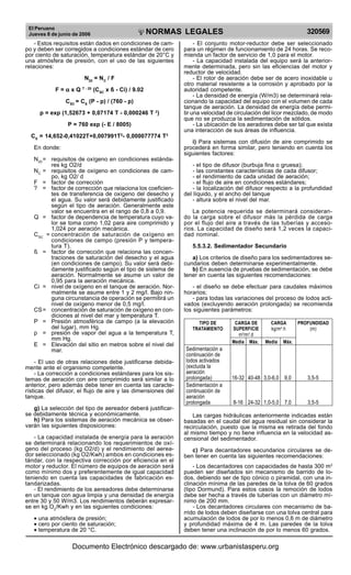 El Peruano
Jueves 8 de junio de 2006 320569NORMAS LEGALES
R
EPUBLICA DEL PERU
- Estos requisitos están dados en condiciones de cam-
po y deben ser corregidos a condiciones estándar de cero
por ciento de saturación, temperatura estándar de 20°C y
una atmósfera de presión, con el uso de las siguientes
relaciones:
N20
= NC
/ F
F = ααααα x Q T - 20
(CSC
x ß - Ci) / 9.02
CSC
= CS
(P - p) / (760 - p)
p = exp (1,52673 + 0,07174 T - 0,000246 T 2
)
P = 760 exp (- E / 8005)
CS
= 14,652-0,41022T+0,007991T2
- 0,000077774 T3
En donde:
N20
= requisitos de oxígeno en condiciones estánda-
res kg O2/d
NC
= requisitos de oxígeno en condiciones de cam-
po, kg O2/ d
F = factor de corrección
? = factor de corrección que relaciona los coeficien-
tes de transferencia de oxígeno del desecho y
el agua. Su valor será debidamente justificado
según el tipo de aeración. Generalmente este
valor se encuentra en el rango de 0,8 a 0,9.
Q = factor de dependencia de temperatura cuyo va-
lor se toma como 1,02 para aire comprimido y
1,024 por aeración mecánica.
CSC
= concentración de saturación de oxígeno en
condiciones de campo (presión P y tempera-
tura T).
ß = factor de corrección que relaciona las concen-
traciones de saturación del desecho y el agua
(en condiciones de campo). Su valor será debi-
damente justificado según el tipo de sistema de
aeración. Normalmente se asume un valor de
0,95 para la aeración mecánica.
Ci = nivel de oxígeno en el tanque de aeración. Nor-
malmente se asume entre 1 y 2 mg/l. Bajo nin-
guna circunstancia de operación se permitirá un
nivel de oxígeno menor de 0,5 mg/l.
CS= concentración de saturación de oxígeno en con-
diciones al nivel del mar y temperatura T.
P = Presión atmosférica de campo (a la elevación
del lugar), mm Hg.
p = presión de vapor del agua a la temperatura T,
mm Hg.
E = Elevación del sitio en metros sobre el nivel del
mar.
- El uso de otras relaciones debe justificarse debida-
mente ante el organismo competente.
- La corrección a condiciones estándares para los sis-
temas de aeración con aire comprimido será similar a lo
anterior, pero además debe tener en cuenta las caracte-
rísticas del difusor, el flujo de aire y las dimensiones del
tanque.
g) La selección del tipo de aereador deberá justificar-
se debidamente técnica y económicamente.
h) Para los sistemas de aeración mecánica se obser-
varán las siguientes disposiciones:
- La capacidad instalada de energía para la aeración
se determinará relacionando los requerimientos de oxí-
geno del proceso (kg O2/d) y el rendimiento del aerea-
dor seleccionado (kg O2/Kwh) ambos en condiciones es-
tándar, con la respectiva corrección por eficiencia en el
motor y reductor. El número de equipos de aeración será
como mínimo dos y preferentemente de igual capacidad
teniendo en cuenta las capacidades de fabricación es-
tandarizadas.
- El rendimiento de los aereadores debe determinarse
en un tanque con agua limpia y una densidad de energía
entre 30 y 50 W/m3. Los rendimientos deberán expresar-
se en kg O2
/Kwh y en las siguientes condiciones:
• una atmósfera de presión;
• cero por ciento de saturación;
• temperatura de 20 °C.
- El conjunto motor-reductor debe ser seleccionado
para un régimen de funcionamiento de 24 horas. Se reco-
mienda un factor de servicio de 1,0 para el motor.
- La capacidad instalada del equipo será la anterior-
mente determinada, pero sin las eficiencias del motor y
reductor de velocidad.
- El rotor de aeración debe ser de acero inoxidable u
otro material resistente a la corrosión y aprobado por la
autoridad competente.
- La densidad de energía (W/m3) se determinará rela-
cionando la capacidad del equipo con el volumen de cada
tanque de aeración. La densidad de energía debe permi-
tir una velocidad de circulación del licor mezclado, de modo
que no se produzca la sedimentación de sólidos.
- La ubicación de los aeradores debe ser tal que exista
una interacción de sus áreas de influencia.
i) Para sistemas con difusión de aire comprimido se
procederá en forma similar, pero teniendo en cuenta los
siguientes factores:
- el tipo de difusor (burbuja fina o gruesa);
- las constantes características de cada difusor;
- el rendimiento de cada unidad de aeración;
- el flujo de aire en condiciones estándares;
- la localización del difusor respecto a la profundidad
del líquido, y el ancho del tanque
- altura sobre el nivel del mar.
La potencia requerida se determinará consideran-
do la carga sobre el difusor más la pérdida de carga
por el flujo del aire a través de las tuberías y acceso-
rios. La capacidad de diseño será 1,2 veces la capaci-
dad nominal.
5.5.3.2. Sedimentador Secundario
a) Los criterios de diseño para los sedimentadores se-
cundarios deben determinarse experimentalmente.
b) En ausencia de pruebas de sedimentación, se debe
tener en cuenta las siguientes recomendaciones:
- el diseño se debe efectuar para caudales máximos
horarios;
- para todas las variaciones del proceso de lodos acti-
vados (excluyendo aeración prolongada) se recomienda
los siguientes parámetros:
TIPO DE CARGA DE CARGA PROFUNDIDAD
TRATAMIENTO SUPERFICIE kg/m2
.h (m)
m3
/m2
.d
Media Máx. Media Máx.
Sedimentación a
continuación de
lodos activados
(excluida la
aeración
prolongada) 16-32 40-48 3,0-6,0 9,0 3,5-5
Sedimentación a
continuación de
aeración
prolongada 8-16 24-32 1,0-5,0 7,0 3,5-5
Las cargas hidráulicas anteriormente indicadas están
basadas en el caudal del agua residual sin considerar la
recirculación, puesto que la misma es retirada del fondo
al mismo tiempo y no tiene influencia en la velocidad as-
censional del sedimentador.
c) Para decantadores secundarios circulares se de-
ben tener en cuenta las siguientes recomendaciones:
- Los decantadores con capacidades de hasta 300 m3
pueden ser diseñados sin mecanismo de barrido de lo-
dos, debiendo ser de tipo cónico o piramidal, con una in-
clinación mínima de las paredes de la tolva de 60 grados
(tipo Dormund). Para estos casos la remoción de lodos
debe ser hecha a través de tuberías con un diámetro mí-
nimo de 200 mm.
- Los decantadores circulares con mecanismo de ba-
rrido de lodos deben diseñarse con una tolva central para
acumulación de lodos de por lo menos 0,6 m de diámetro
y profundidad máxima de 4 m. Las paredes de la tolva
deben tener una inclinación de por lo menos 60 grados.
Documento Electrónico descargado de: www.urbanistasperu.org
 