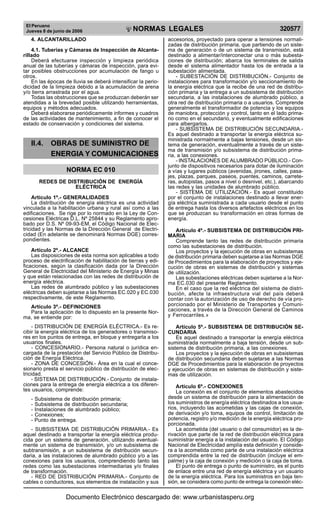 El Peruano
Jueves 8 de junio de 2006 320577
NORMAS LEGALES
R
EPUBLICA DEL PERU
4. ALCANTARILLADO
4.1. Tuberías y Cámaras de Inspección de Alcanta-
rillado
Deberá efectuarse inspección y limpieza periódica
anual de las tuberías y cámaras de inspección, para evi-
tar posibles obstrucciones por acumulación de fango u
otros.
En las épocas de lluvia se deberá intensificar la perio-
dicidad de la limpieza debido a la acumulación de arena
y/o tierra arrastrada por el agua.
Todas las obstrucciones que se produzcan deberán ser
atendidas a la brevedad posible utilizando herramientas,
equipos y métodos adecuados.
Deberá elaborarse periódicamente informes y cuadros
de las actividades de mantenimiento, a fin de conocer el
estado de conservación y condiciones del sistema.
II.4. OBRAS DE SUMINISTRO DE
ENERGIA Y COMUNICACIONES
NORMA EC 010
REDES DE DISTRIBUCIÓN DE ENERGÍA
ELÉCTRICA
Artículo 1º.- GENERALIDADES
La distribución de energía eléctrica es una actividad
vinculada a la habilitación urbana y rural así como a las
edificaciones. Se rige por lo normado en la Ley de Con-
cesiones Eléctricas D.L. Nº 25844 y su Reglamento apro-
bado por D.S. Nº 09-93-EM, el Código Nacional de Elec-
tricidad y las Normas de la Dirección General de Electri-
cidad (En adelante se denominará Normas DGE) corres-
pondientes.
Artículo 2º.- ALCANCE
Las disposiciones de esta norma son aplicables a todo
proceso de electrificación de habilitación de tierras y edi-
ficaciones, según la clasificación dada por la Dirección
General de Electricidad del Ministerio de Energía y Minas
y que están relacionadas con las redes de distribución de
energía eléctrica.
Las redes de alumbrado público y las subestaciones
eléctricas deben sujetarse a las Normas EC.020 y EC.030
respectivamente, de este Reglamento.
Artículo 3º.- DEFINICIONES
Para la aplicación de lo dispuesto en la presente Nor-
ma, se entiende por:
- DISTRIBUCIÓN DE ENERGÍA ELÉCTRICA.- Es re-
cibir la energía eléctrica de los generadores o transmiso-
res en los puntos de entrega, en bloque y entregarla a los
usuarios finales.
- CONCESIONARIO.- Persona natural o jurídica en-
cargada de la prestación del Servicio Público de Distribu-
ción de Energía Eléctrica.
- ZONA DE CONCESIÓN.- Área en la cual el conce-
sionario presta el servicio público de distribución de elec-
tricidad.
- SISTEMA DE DISTRIBUCIÓN.- Conjunto de instala-
ciones para la entrega de energía eléctrica a los diferen-
tes usuarios, comprende:
- Subsistema de distribución primaria;
- Subsistema de distribución secundaria;
- Instalaciones de alumbrado público;
- Conexiones;
- Punto de entrega.
- SUBSISTEMA DE DISTRIBUCIÓN PRIMARIA.- Es
aquel destinado a transportar la energía eléctrica produ-
cida por un sistema de generación, utilizando eventual-
mente un sistema de transmisión, y/o un subsistema de
subtransmisión, a un subsistema de distribución secun-
daria, a las instalaciones de alumbrado público y/o a las
conexiones para los usuarios, comprendiendo tanto las
redes como las subestaciones intermediarias y/o finales
de transformación.
- RED DE DISTRIBUCIÓN PRIMARIA.- Conjunto de
cables o conductores, sus elementos de instalación y sus
accesorios, proyectado para operar a tensiones normali-
zadas de distribución primaria, que partiendo de un siste-
ma de generación o de un sistema de transmisión, está
destinado a alimentar/interconectar una o más subesta-
ciones de distribución; abarca los terminales de salida
desde el sistema alimentador hasta los de entrada a la
subestación alimentada.
- SUBESTACIÓN DE DISTRIBUCIÓN.- Conjunto de
instalaciones para transformación y/o seccionamiento de
la energía eléctrica que la recibe de una red de distribu-
ción primaria y la entrega a un subsistema de distribución
secundaria, a las instalaciones de alumbrado público, a
otra red de distribución primaria o a usuarios. Comprende
generalmente el transformador de potencia y los equipos
de maniobra, protección y control, tanto en el lado prima-
rio como en el secundario, y eventualmente edificaciones
para albergarlos.
- SUBSISTEMA DE DISTRIBUCIÓN SECUNDARIA.-
Es aquel destinado a transportar la energía eléctrica su-
ministrada normalmente a bajas tensiones, desde un sis-
tema de generación, eventualmente a través de un siste-
ma de transmisión y/o subsistema de distribución prima-
ria, a las conexiones.
- INSTALACIONES DE ALUMBRADO PÚBLICO.- Con-
junto de dispositivos necesarios para dotar de iluminación
a vías y lugares públicos (avenidas, jirones, calles, pasa-
jes, plazas, parques, paseos, puentes, caminos, carrete-
ras, autopistas, pasos a nivel o desnivel, etc.), abarcando
las redes y las unidades de alumbrado público.
- SISTEMA DE UTILIZACIÓN.- Es aquel constituido
por el conjunto de instalaciones destinado a llevar ener-
gía eléctrica suministrada a cada usuario desde el punto
de entrega hasta los diversos artefactos eléctricos en los
que se produzcan su transformación en otras formas de
energía.
Artículo 4º.- SUBSISTEMA DE DISTRIBUCIÓN PRI-
MARIA
Comprende tanto las redes de distribución primaria
como las subestaciones de distribución.
Los proyectos y la ejecución de obras en subsistemas
de distribución primaria deben sujetarse a las Normas DGE
de Procedimientos para la elaboración de proyectos y eje-
cución de obras en sistemas de distribución y sistemas
de utilización.
Las subestaciones eléctricas deben sujetarse a la Nor-
ma EC.030 del presente Reglamento.
En el caso que la red eléctrica del sistema de distri-
bución, afecte la infraestructura vial del país deberá
contar con la autorización de uso de derecho de vía pro-
porcionado por el Ministerio de Transportes y Comuni-
caciones, a través de la Dirección General de Caminos
y Ferrocarriles.»
Artículo 5º.- SUBSISTEMA DE DISTRIBUCIÓN SE-
CUNDARIA
Es aquel destinado a transportar la energía eléctrica
suministrada normalmente a baja tensión, desde un sub-
sistema de distribución primaria, a las conexiones.
Los proyectos y la ejecución de obras en subsistemas
de distribución secundaria deben sujetarse a las Normas
DGE de Procedimientos para la elaboración de proyectos
y ejecución de obras en sistemas de distribución y siste-
mas de utilización.
Artículo 6º.- CONEXIONES
La conexión es el conjunto de elementos abastecidos
desde un sistema de distribución para la alimentación de
los suministros de energía eléctrica destinados a los usua-
rios, incluyendo las acometidas y las cajas de conexión,
de derivación y/o toma, equipos de control, limitación de
potencia, registro y/o medición de la energía eléctrica pro-
porcionada.
La acometida (del usuario o del consumidor) es la de-
rivación que parte de la red de distribución eléctrica para
suministrar energía a la instalación del usuario. El Código
Nacional de Electricidad amplía esta definición y conside-
ra a la acometida como parte de una instalación eléctrica
comprendida entre la red de distribución (incluye el em-
palme) y la caja de conexión y medición o la caja de toma.
El punto de entrega o punto de suministro, es el punto
de enlace entre una red de energía eléctrica y un usuario
de la energía eléctrica. Para los suministros en baja ten-
sión, se considera como punto de entrega la conexión eléc-
Documento Electrónico descargado de: www.urbanistasperu.org
 