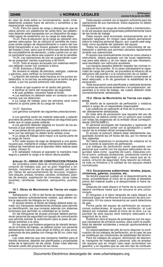 NORMAS LEGALES
R
EPUBLICA DEL PER
U
320486 El Peruano
Jueves 8 de junio de 2006
en caso de duda sobre su funcionamiento, serán inme-
diatamente puestos fuera de servicio y sometidos a las
reparaciones necesarias.
14.22. Para los casos de carga y descarga en que se
utilice winche con plataforma de caída libre; las platafor-
mas deberán estar equipadas con un dispositivo de segu-
ridad capaz de sostenerla con su carga en esta etapa.
14.23. Para la elevación de la carga se utilizarán reci-
pientes adecuados. No se utilizará la carretilla de mano,
pues existe peligro de desprendimiento o vuelco del ma-
terial transportado si sus brazos golpean con los bordes
del forjado o losa, salvo que la misma sea elevada dentro
de una plataforma de elevación, y ésta cuente con un cer-
co perimetral cuya altura sea superior a la de la carretilla.
14.24. Las operaciones de izar se suspenderán cuan-
do se presenten vientos superiores a 80 Km/h.
14.25. Todo el equipo accionado con sistemas eléctri-
cos deberán contar con conexión a tierra.
14.26. Estrobos y Eslingas
Se revisará el estado de estrobos, eslingas, cadenas
y ganchos, para verificar su funcionamiento.
La fijación del estrobo debe hacerse en los puntos es-
tablecidos; si no los hay, se eslingará por el centro de gra-
vedad, o por los puntos extremos más distantes.
•
•
•
•
• Ubicar el ojal superior en el centro del gancho.
•
•
•
•
• Verificar el cierre del mosquetón de seguridad.
•
•
•
•
• Al usar grilletes, roscarlos hasta el fondo.
•
•
•
•
• Los estrobos no deberán estar en contacto con ele-
mentos que los deterioren.
•
•
•
•
• La carga de trabajo para los estrobos será como
máximo la quinta parte de su carga de rotura.
14.27. Ganchos
Los ganchos cumplirán las siguientes prescripciones :
•
•
•
•
• Los ganchos serán de material adecuado y estarán
provistos de pestillo u otros dispositivos de seguridad para
evitar que la carga pueda soltarse.
•
•
•
•
• Los ganchos deberán elegirse en función de los es-
fuerzos a que estarán sometidos.
•
•
•
•
• Las partes de los ganchos que puedan entrar en con-
tacto con las eslingas no deben tener aristas vivas.
•
•
•
•
• La carga de trabajo será mayor a la quinta parte de
la carga de rotura.
•
•
•
•
• Por cada equipo de izaje se designará a una perso-
na para que, mediante el código internacional de señales,
indique las maniobras que el operador debe realizar paso
a paso. (Anexo 5).
•
•
•
•
• El señalador indicará al operador la maniobra mas
segura y pasará la carga a la menor altura posible.
Artículo 15.- OBRAS DE CONSTRUCCION PESADA
Se considera como obra de construcción pesada al
conjunto de trabajos que, por su gran magnitud y ex-
tensión, requieren el uso de equipo pesado, por ejem-
plo: Obras de aprovechamiento de recursos. Irrigacio-
nes (diques, presas, túneles, canales, embalses), plan-
tas de energía, explotación de minerales, obras viales
(puentes, carreteras, viaductos, aeropuertos, puertos,
etc.).
15.1. Obras de Movimiento de Tierras sin explo-
sivos
Señalización: a 150 m del frente de trabajo deben co-
locarse letreros suficientemente visibles, que alerten so-
bre la ejecución de trabajos en la zona.
El acceso directo al frente de trabajo deberá estar ce-
rrado con tranqueras debidamente pintadas para permitir
su identificación, las que contarán además con sistemas
luminosos que permitan su visibilidad en la noche.
En las tranqueras de acceso principal deberá perma-
necer personal de seguridad con equipo de comunicación
que permita solicitar la autorización para el pase de per-
sonas extrañas a la obra.
En los casos que hubiera exigencia de tránsito tempo-
ral en el frente de trabajo, se deberá contar con personal
debidamente instruido para dirigir el tráfico en esta zona,
premunido de dos paletas con mango de 30 cm, color rojo
y verde.
Las rutas alternas que sea necesario habilitar para el
tránsito temporal, deberán ser planificadas y proyectadas
antes de la ejecución de las obras. Estas rutas alternas
formarán parte del proyecto de las obras.
Cada equipo contará con el espacio suficiente para las
operaciones de sus maniobras. Estos espacios no deben
traslaparse.
La operación de carga de combustible y mantenimien-
to de los equipos será programada preferentemente fuera
de las horas de trabajo
Cada equipo será accionado exclusivamente por el
operador asignado. En ningún caso deberá permanecer
sobre la máquina personal alguno, aun cuando esté asig-
nado como ayudante del operador del equipo.
Todos los equipos contarán con instrumentos de se-
ñalización y alarmas que permitan ubicarlos rápidamente
durante sus operaciones.
El equipo que eventualmente circule en zona urbana e
interurbana, estará equipado con las luces reglamenta-
rias para este efecto y, en los casos que sea necesario,
será escoltado con vehículos auxiliares.
Los equipos pesados deberán respetar las normas in-
dicadas en los puentes. Si su peso sobrepasará la capa-
cidad de carga del puente, se procederá al refuerzo de la
estructura del puente o a la construcción de un badén.
En los trabajos de excavación deberá conservarse el
talud adecuado, a fin de garantizar la estabilidad de la
excavación.
Toda excavación será planificada y realizada teniendo
en cuenta las estructuras existentes o en preparación, ad-
yacentes a la zona de trabajo, las cuales deberán estar
convenientemente señalizadas.
15.2. Obras de Movimiento de Tierras con explo-
sivos
El diseño de la operación de perforación y voladura
estará a cargo de un especialista responsable.
Las voladuras se realizarán al final de la jornada y se-
rán debidamente señalizadas.
En toda obra de excavación que requiera del uso de
explosivos, se deberá contar con un polvorín que cumpla
con todas las exigencias de la entidad oficial correspon-
diente (DICSCAMEC).
El personal encargado del manipuleo y operación de
los explosivos deberá contar con la aprobación y certifi-
cación de la entidad oficial correspondiente.
El acceso al polvorín deberá estar debidamente res-
guardado durante las 24 horas del día, por no menos de
dos vigilantes.
No habrá explosivos ni accesorios de voladura en la
zona durante la operación de perforación.
Los trabajos de perforación serán ejecutados con
personal que cuente con los equipos adecuados de se-
guridad, tales como : guantes de cuero, máscaras con-
tra el polvo, anteojos protectores, protectores contra el
ruido, cascos de seguridad, y en los casos que se re-
quiera, cinturón de seguridad. Esta relación es indicati-
va más no limitativa y la calidad de los equipos estará
normalizada.
15.3. Excavaciones subterráneas: túneles, piques,
chimeneas, galerías, cruceros, etc.
Se tendrá especial cuidado en el desprendimiento de
rocas, procediéndose al inicio de la jornada al desatado
previo del material suelto y al desquinchado si fuera ne-
cesario.
Después de cada disparo el frente de la excavación
deberá ventilarse hasta que se renueve el aire conta-
minado.
El reingreso a la labor después de cada disparo se
realizará luego de verificarse la evacuación de aire con-
taminado. En los casos necesarios se usará detectores
de gas.
Forma parte del equipo de perforación en excava-
ciones subterráneas, el equipo de ventilación, el cual
deberá ser instalado desde el inicio de la obra. La ca-
pacidad de este equipo será siempre adecuada a la
magnitud de la obra.
Existirá en obra el equipo de emergencia con los equi-
pos necesarios de primeros auxilios, para cubrir la posibi-
lidad de atender accidentes y evacuar oportunamente al
accidentado.
Es responsabilidad del jefe de turno disponer la conti-
nuación de los trabajos de perforación, en el caso de que
se modifiquen las condiciones de estabilidad del terreno.
Para los trabajos de carguío, eliminación de desmon-
te, transporte de materiales y personal, sólo se emplea-
rán equipos que en ningún caso sean accionados con
gasolina, y en aquellos que se use otro tipo de combusti-
Documento Electrónico descargado de: www.urbanistasperu.org
 