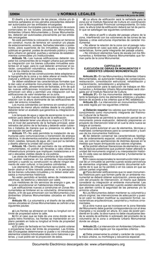 NORMAS LEGALES
R
EPUBLICA DEL PER
U
320694
El Peruano
viernes 9 de junio de 2006
El diseño y la ubicación de las placas, rótulos y/o di-
rectorios señalados en los párrafos precedentes deberán
ser autorizados por las entidades encargadas.
Las licencias municipales para la colocación de avisos
comerciales en los locales ubicados en Monumentos,
Ambientes Urbano Monumentales y Zonas Monumenta-
les, deberán ser autorizadas previamente por las entida-
des encargadas.
No está permitida la colocación de avisos en terrenos
sin construir, muros de terrenos sin construir y/o playas
de estacionamiento, azoteas, fachadas laterales o poste-
riores, pisos superiores de los inmuebles, vías y áreas
públicas en general, postes de alumbrado público y mobi-
liario urbano en general, puertas y ventanas de estableci-
mientos comerciales y/o institucionales.
Artículo 16.- Las nuevas edificaciones deberán res-
petar los componentes de la imagen urbana que permitan
su integración con los bienes culturales inmuebles exis-
tentes en el lugar, para lo cual deberán armonizar el ca-
rácter, composición volumétrica, escala y expresión for-
mal de los citados inmuebles.
La volumetría de las construcciones debe adaptarse a
la topografía de la zona y no debe alterar el medio físico
(natural y artificial) del ambiente monumental.
Se deben establecer las características formales que
le dan valor al ambiente monumental, tales como forma y
tipo de cubiertas, alineamiento de fachadas, a fin de que
las nuevas edificaciones incorporen estos elementos o
armonicen con ellos y permitan una integración con las
edificaciones de valor existentes en la zona.
La altura de las nuevas edificaciones deberá guardar
relación con la altura dominante de las edificaciones de
valor del entorno inmediato.
Los muros colindantes con terrenos sin construir o edi-
ficaciones de menor altura visibles desde la vía pública,
deberán tener un acabado que garantice su integración al
entorno.
Los tanques de agua y cajas de ascensores no se con-
sideran para determinar la altura de la edificación.
Estos deberán tener una altura no mayor a 3.50 m so-
bre el nivel del paramento de la fachada principal, estar
retirados del plomo de la fachada y deberán estar cubier-
tos o tratados de manera que su presencia no altere la
percepción del perfil urbano.
Articulo 17.- No está permitida la instalación de es-
tructuras para comunicaciones o transmisión de energía
eléctrica, ni de elementos extraños (antenas de telefónica
móvil, casetas, tanques de agua, etc.) que por su tamaño
y diseño alterna la unidad del conjunto
Artículo 18.- Dentro del perímetro de los ambientes
monumentales, no podrán ser llevadas a cabo obras de
infraestructura primaria que impliquen instalaciones a ni-
vel o elevadas visibles desde la vía pública.
Las obras de infraestructura primaria de tipo subterrá-
neo podrán realizarse en los ambientes monumentales
siempre y cuando su construcción no afecte ningún ele-
mento de valor cultural, ni los predios colindantes.
Los elementos de infraestructura secundaria, no de-
berán obstruir el libre tránsito peatonal, ni la percepción
de los bienes culturales inmuebles y no deben estar ado-
sados a monumentos históricos
No están permitido el tendido aéreo de instalaciones
eléctricas, de telefonía y televisión por cable.
Los medidores de los servicios de energía o gas, se
deberán acondicionar en habitaciones interiores.
Las edificaciones nuevas a construirse en Zonas Mo-
numentales se limitaran en su volumetría, dimensiones y
diseño, a fin de que armonicen con los Monumentos y los
Ambientes Urbanos Monumentales ubicados en dichas
Zonas.
Artículo 19.- La volumetría y el diseño de las edifica-
ciones ubicadas en Zonas Monumentales se ceñirán a las
siguientes pautas:
a) Los frentes se alinearan en toda su longitud con el
límite de propiedad sobre la calle.
b) En el caso que se trate de una zona donde se re-
quiera retiro fronterizo, los frentes se mantendrán en un
plano paralelo en toda su longitud al límite de propiedad
sobre la calle.
c) El plano de fachada en los frentes no podrá volarse
o proyectarse fuera del limite de propiedad, Las Entida-
des Encargadas determinaran si puede o no introducirse
elementos volados individuales tales como balcones o ga-
lerías, y cual podrá ser la proyección de estos.
d) La altura de edificación será la señalada para la
zona por el Instituto Nacional de Cultura en coordinación
con la Municipalidad Provincial correspondiente. En todo
caso, la altura total de edificación deberá ser tal de permi-
tir que se satisfagan las siguientes condiciones:
- No altera el perfil o silueta del paisaje urbano de la
zona, interfiriendo con los volúmenes de las torres de las
Iglesias u otras estructuras importantes de carácter mo-
numental.
- No alterar la relación de la zona con el paisaje natu-
ral circundante en caso que este, por su topografía y ca-
racterísticas, forme parte integrante del paisaje urbano.
- No introducir elementos fuera de escala con los Mo-
numentos y Ambientes Urbanos Monumentales que for-
man parte de la zona Monumental.
CAPITULO III
EJECUCIÓN DE OBRAS EN MONUMENTOS Y
AMBIENTES URBANO MONUMENTALES
Articulo 20.- En las Monumentos y Ambientes Urbano
Monumentales, se autorizarán trabajos de conservación,
restauración, consolidación estructural, rehabilitación y
mantenimiento, remodelación y ampliación.
La autorización para la ejecución de trabajos en Mo-
numentos y Ambientes Urbano Monumentales será otor-
gada por el Instituto Nacional de Cultura.
Articulo 21.- En los monumentos deberán respetarse
tanto la tipología como los elementos artísticos y arquitec-
tónicos de acuerdo a los criterios que el INC establezca.
Articulo 22.- La intervención en monumentos históri-
cos está regida por los siguientes criterios:
a) Deberán respetar los valores que motivaron su re-
conocimiento como monumento integrante del Patrimo-
nio Cultural de la Nación.
b) Solamente se permitirá la demolición parcial de un
monumento previa evaluación, debiendo preponerse un
proyecto de intervención total en el cual la obra nueva se
integre al contexto.
c) Se podrá autorizar el uso de elementos, técnicas y
materiales contemporáneos para la conservación y buen
uso de los monumentos históricos.
d) Se deberán conservar las características tipológi-
cas de ordenamiento espacial, volumétricas y morfológi-
cas, así como las aportaciones de distintas épocas en la
medida que hayan enriquecido sus valores originales.
e) Se podrán efectuar liberaciones de elementos o par-
tes de épocas posteriores que pudieran haber alterado la
unidad del monumento original o su interpretación históri-
ca. En este caso se deberá documentar y fundamentar la
intervención.
f) En casos excepcionales la reconstrucción total o par-
cial de un inmueble se permite cuando exista pervivencia
de elementos originales, conocimiento documental sufi-
ciente de lo que se ha perdido o en los casos en que se
utilicen partes originales.
g) Para demoler edificaciones que no sean monumen-
tos históricos pero que formen parte de un ambiente mo-
numental se deberá obtener autorización, previa aproba-
ción del proyecto de intervención, el mismo que deberá
considerar su integración al ambiente monumental. Las
demoliciones solo se permiten cuando existen elementos
que atenten contra la seguridad de las personas y/o la
armonía urbana.
h) Los Monumentos deben mantener su volumetría y
altura original, las intervenciones de adecuación y pues-
ta en valor no deben modificar su expresión formal, ca-
racterísticas arquitectónicas, carpintería y motivos orna-
mentales.
i) La obra nueva que se incorpore en la zona liberada
del Monumento debe guardar correspondencia con el área
intangible y no exceder en altura. En caso de existir pen-
diente en la calle, la obra nueva no debe visualizarse des-
de la vereda de enfrente ni sobresalir del promedio de la
volumetría de la zona o ambiente Urbano Monumental
donde se ubique.
Articulo 23.- La intervención en Ambientes Urbano Mo-
numentales está regida por los siguientes criterios:
a) Debe preservarse la unidad y carácter de conjunto,
la traza urbana, su morfología y secuencia espacial.
Documento Electrónico descargado de: www.urbanistasperu.org
 
