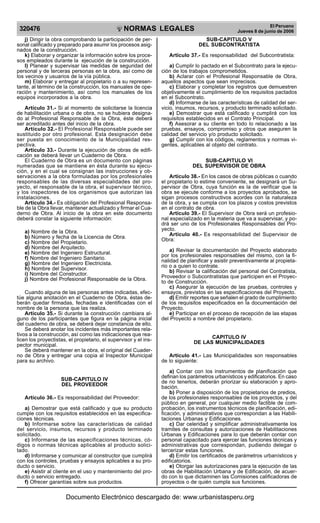 NORMAS LEGALES
R
EPUBLICA DEL PER
U
320476 El Peruano
Jueves 8 de junio de 2006
j) Dirigir la obra comprobando la participación de per-
sonal calificado y preparado para asumir los procesos asig-
nados de la construcción.
k) Elaborar y organizar la información sobre los proce-
sos empleados durante la ejecución de la construcción.
l) Planear y supervisar las medidas de seguridad del
personal y de terceras personas en la obra, así como de
los vecinos y usuarios de la vía pública.
m) Elaborar y entregar al propietario o a su represen-
tante, al término de la construcción, los manuales de ope-
ración y mantenimiento, así como los manuales de los
equipos incorporados a la obra.
Artículo 31.- Si al momento de solicitarse la licencia
de habilitación urbana o de obra, no se hubiera designa-
do al Profesional Responsable de la Obra, éste deberá
ser acreditado antes del inicio de la obra.
Artículo 32.- El Profesional Responsable puede ser
sustituido por otro profesional. Esta designación debe
ser puesta en conocimiento de la Municipalidad res-
pectiva.
Artículo 33.- Durante la ejecución de obras de edifi-
cación se deberá llevar un Cuaderno de Obra.
El Cuaderno de Obra es un documento con páginas
numeradas que se mantiene en ésta durante su ejecu-
ción, y en el cual se consignan las instrucciones y ob-
servaciones a la obra formuladas por los profesionales
responsables de las diversas especialidades del pro-
yecto, el responsable de la obra, el supervisor técnico,
y los inspectores de los organismos que autorizan las
instalaciones.
Artículo 34.- Es obligación del Profesional Responsa-
ble de la Obra llevar, mantener actualizado y firmar el Cua-
derno de Obra. Al inicio de la obra en este documento
deberá constar la siguiente información:
a) Nombre de la Obra.
b) Número y fecha de la Licencia de Obra.
c) Nombre del Propietario.
d) Nombre del Arquitecto.
e) Nombre del Ingeniero Estructural.
f) Nombre del Ingeniero Sanitario.
g) Nombre del Ingeniero Electricista.
h) Nombre del Supervisor.
i) Nombre del Constructor.
j) Nombre del Profesional Responsable de la Obra.
Cuando alguna de las personas antes indicadas, efec-
túe alguna anotación en el Cuaderno de Obra, éstas de-
berán quedar firmadas, fechadas e identificadas con el
nombre de la persona que las realiza.
Artículo 35.- Si durante la construcción cambiara al-
guno de los participantes que figura en la página inicial
del cuaderno de obra, se deberá dejar constancia de ello.
Se deberá anotar los incidentes más importantes rela-
tivos a la construcción, así como las indicaciones que rea-
licen los proyectistas, el propietario, el supervisor y el ins-
pector municipal.
Se deberá mantener en la obra, el original del Cuader-
no de Obra y entregar una copia al Inspector Municipal
para su archivo.
SUB-CAPITULO IV
DEL PROVEEDOR
Artículo 36.- Es responsabilidad del Proveedor:
a) Demostrar que está calificado y que su producto
cumple con los requisitos establecidos en las especifica-
ciones técnicas.
b) Informarse sobre las características de calidad
del servicio, insumos, recursos y producto terminado
solicitado.
c) Informarse de las especificaciones técnicas, có-
digos o normas técnicas aplicables al producto solici-
tado.
d) Informarse y comunicar al constructor que cumplirá
con los controles, pruebas y ensayos aplicables a su pro-
ducto o servicio.
e) Asistir al cliente en el uso y mantenimiento del pro-
ducto o servicio entregado.
f) Ofrecer garantías sobre sus productos.
SUB-CAPITULO V
DEL SUBCONTRATISTA
Artículo 37.- Es responsabilidad del Subcontratista:
a) Cumplir lo pactado en el Subcontrato para la ejecu-
ción de los trabajos comprometidos.
b) Aclarar con el Profesional Responsable de Obra,
aquellos aspectos que sean imprecisos.
c) Elaborar y completar los registros que demuestren
objetivamente el cumplimiento de los requisitos pactados
en el Subcontrato.
d) Informarse de las características de calidad del ser-
vicio, insumos, recursos, y producto terminado solicitado.
e) Demostrar que está calificado y cumplirá con los
requisitos establecidos en el Contrato Principal.
f) Asesorar a su cliente en todo lo relacionado a las
pruebas, ensayos, compromiso y otros que aseguren la
calidad del servicio y/o producto solicitado.
g) Cumplir con los códigos, reglamentos y normas vi-
gentes, aplicables al objeto del contrato.
SUB-CAPITULO VI
DEL SUPERVISOR DE OBRA
Artículo 38.- En los casos de obras públicas o cuando
el propietario lo estime conveniente, se designará un Su-
pervisor de Obra, cuya función es la de verificar que la
obra se ejecute conforme a los proyectos aprobados, se
sigan procesos constructivos acordes con la naturaleza
de la obra, y se cumpla con los plazos y costos previstos
en el contrato de obra.
Artículo 39.- El Supervisor de Obra será un profesio-
nal especializado en la materia que va a supervisar, y po-
drá ser uno de los Profesionales Responsables del Pro-
yecto.
Artículo 40.- Es responsabilidad del Supervisor de
Obra:
a) Revisar la documentación del Proyecto elaborado
por los profesionales responsables del mismo, con la fi-
nalidad de planificar y asistir preventivamente al propieta-
rio o a quien lo contrate.
b) Revisar la calificación del personal del Contratista,
Proveedor o Subcontratistas que participen en el Proyec-
to de Construcción.
c) Asegurar la ejecución de las pruebas, controles y
ensayos, previstos en las especificaciones del Proyecto.
d) Emitir reportes que señalen el grado de cumplimiento
de los requisitos especificados en la documentación del
Proyecto.
e) Participar en el proceso de recepción de las etapas
del Proyecto a nombre del propietario.
CAPITULO IV
DE LAS MUNICIPALIDADES
Artículo 41.- Las Municipalidades son responsables
de lo siguiente:
a) Contar con los instrumentos de planificación que
definan los parámetros urbanísticos y edificatorios. En caso
de no tenerlos, deberán priorizar su elaboración y apro-
bación.
b) Poner a disposición de los propietarios de predios,
de los profesionales responsables de los proyectos, y del
público en general, por cualquier medio factible de com-
probación, los instrumentos técnicos de planificación, edi-
ficación, y administrativos que correspondan a las Habili-
taciones Urbanas y Edificaciones.
c) Dar celeridad y simplificar administrativamente los
tramites de consultas y autorizaciones de Habilitaciones
Urbanas y Edificaciones para lo que deberán contar con
personal capacitado para ejercer las funciones técnicas y
administrativas que correspondan, pudiendo delegar o
tercerizar estas funciones.
d) Emitir los certificados de parámetros urbanísticos y
edificatorios.
e) Otorgar las autorizaciones para la ejecución de las
obras de Habilitación Urbana y de Edificación, de acuer-
do con lo que dictaminen las Comisiones calificadoras de
proyectos o de quién cumpla sus funciones.
Documento Electrónico descargado de: www.urbanistasperu.org
 